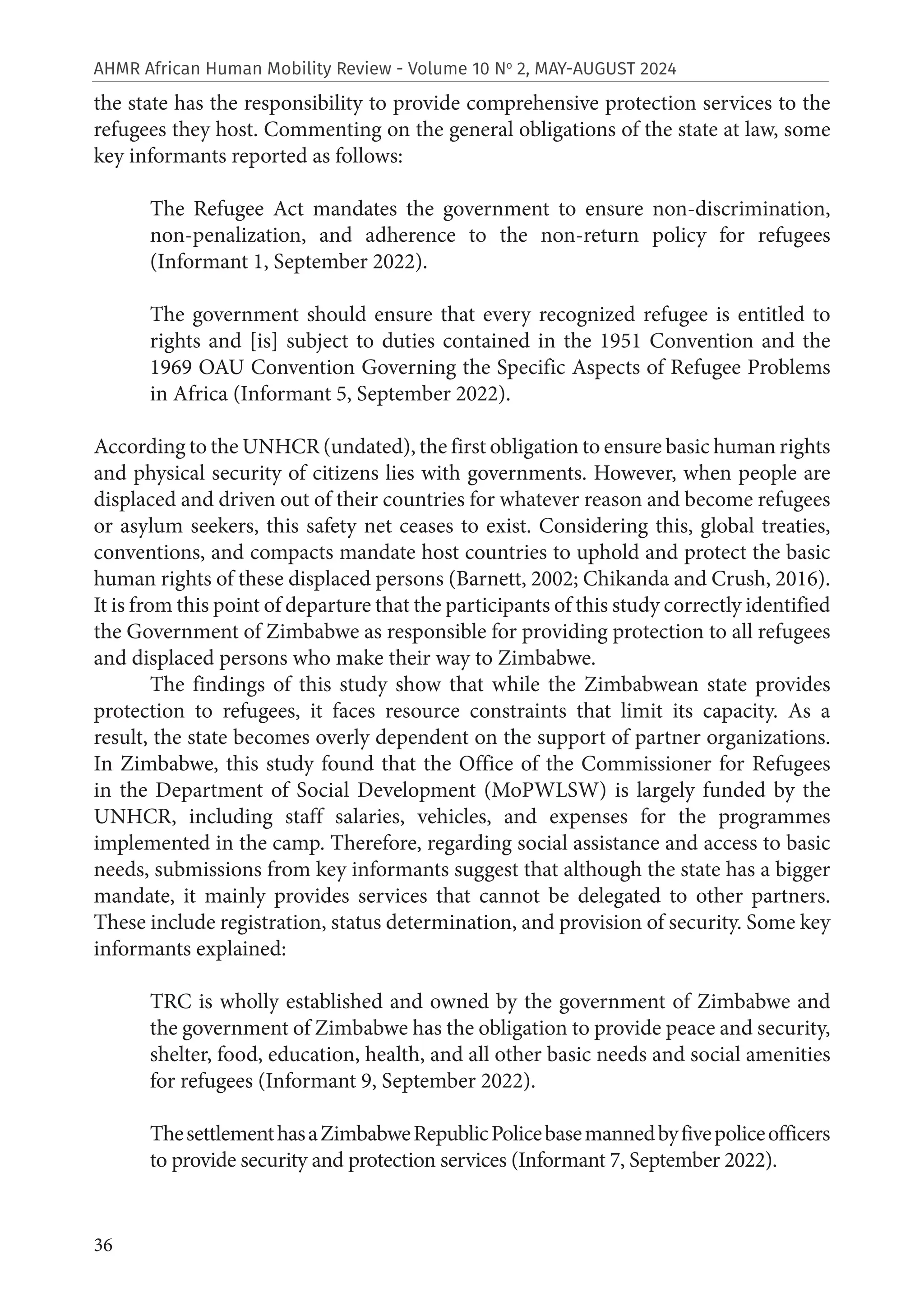 36
AHMR African Human Mobility Review - Volume 10 No
2, MAY-AUGUST 2024
the state has the responsibility to provide comprehensive protection services to the
refugees they host. Commenting on the general obligations of the state at law, some
key informants reported as follows:
The Refugee Act mandates the government to ensure non-discrimination,
non-penalization, and adherence to the non-return policy for refugees
(Informant 1, September 2022).
The government should ensure that every recognized refugee is entitled to
rights and [is] subject to duties contained in the 1951 Convention and the
1969 OAU Convention Governing the Specific Aspects of Refugee Problems
in Africa (Informant 5, September 2022).
According to the UNHCR (undated), the first obligation to ensure basic human rights
and physical security of citizens lies with governments. However, when people are
displaced and driven out of their countries for whatever reason and become refugees
or asylum seekers, this safety net ceases to exist. Considering this, global treaties,
conventions, and compacts mandate host countries to uphold and protect the basic
human rights of these displaced persons (Barnett, 2002; Chikanda and Crush, 2016).
It is from this point of departure that the participants of this study correctly identified
the Government of Zimbabwe as responsible for providing protection to all refugees
and displaced persons who make their way to Zimbabwe.
The findings of this study show that while the Zimbabwean state provides
protection to refugees, it faces resource constraints that limit its capacity. As a
result, the state becomes overly dependent on the support of partner organizations.
In Zimbabwe, this study found that the Office of the Commissioner for Refugees
in the Department of Social Development (MoPWLSW) is largely funded by the
UNHCR, including staff salaries, vehicles, and expenses for the programmes
implemented in the camp. Therefore, regarding social assistance and access to basic
needs, submissions from key informants suggest that although the state has a bigger
mandate, it mainly provides services that cannot be delegated to other partners.
These include registration, status determination, and provision of security. Some key
informants explained:
TRC is wholly established and owned by the government of Zimbabwe and
the government of Zimbabwe has the obligation to provide peace and security,
shelter, food, education, health, and all other basic needs and social amenities
for refugees (Informant 9, September 2022).
ThesettlementhasaZimbabweRepublicPolicebasemannedbyfivepoliceofficers
to provide security and protection services (Informant 7, September 2022).
 