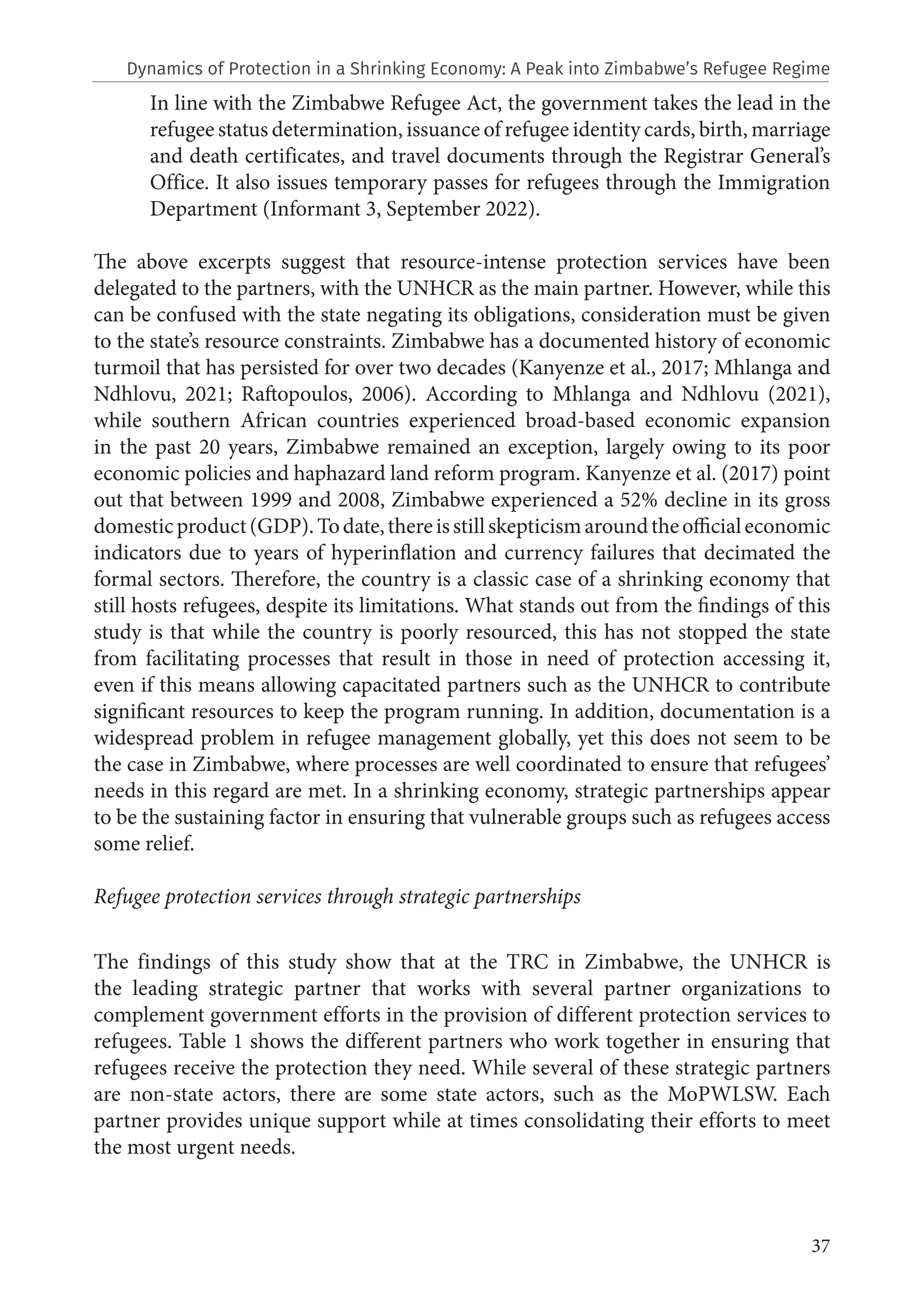 37
In line with the Zimbabwe Refugee Act, the government takes the lead in the
refugee status determination, issuance of refugee identity cards, birth, marriage
and death certificates, and travel documents through the Registrar General’s
Office. It also issues temporary passes for refugees through the Immigration
Department (Informant 3, September 2022).
The above excerpts suggest that resource-intense protection services have been
delegated to the partners, with the UNHCR as the main partner. However, while this
can be confused with the state negating its obligations, consideration must be given
to the state’s resource constraints. Zimbabwe has a documented history of economic
turmoil that has persisted for over two decades (Kanyenze et al., 2017; Mhlanga and
Ndhlovu, 2021; Raftopoulos, 2006). According to Mhlanga and Ndhlovu (2021),
while southern African countries experienced broad-based economic expansion
in the past 20 years, Zimbabwe remained an exception, largely owing to its poor
economic policies and haphazard land reform program. Kanyenze et al. (2017) point
out that between 1999 and 2008, Zimbabwe experienced a 52% decline in its gross
domesticproduct(GDP).Todate,thereisstillskepticismaroundtheofficialeconomic
indicators due to years of hyperinflation and currency failures that decimated the
formal sectors. Therefore, the country is a classic case of a shrinking economy that
still hosts refugees, despite its limitations. What stands out from the findings of this
study is that while the country is poorly resourced, this has not stopped the state
from facilitating processes that result in those in need of protection accessing it,
even if this means allowing capacitated partners such as the UNHCR to contribute
significant resources to keep the program running. In addition, documentation is a
widespread problem in refugee management globally, yet this does not seem to be
the case in Zimbabwe, where processes are well coordinated to ensure that refugees’
needs in this regard are met. In a shrinking economy, strategic partnerships appear
to be the sustaining factor in ensuring that vulnerable groups such as refugees access
some relief.
Refugee protection services through strategic partnerships
The findings of this study show that at the TRC in Zimbabwe, the UNHCR is
the leading strategic partner that works with several partner organizations to
complement government efforts in the provision of different protection services to
refugees. Table 1 shows the different partners who work together in ensuring that
refugees receive the protection they need. While several of these strategic partners
are non-state actors, there are some state actors, such as the MoPWLSW. Each
partner provides unique support while at times consolidating their efforts to meet
the most urgent needs.
Dynamics of Protection in a Shrinking Economy: A Peak into Zimbabwe’s Refugee Regime
 