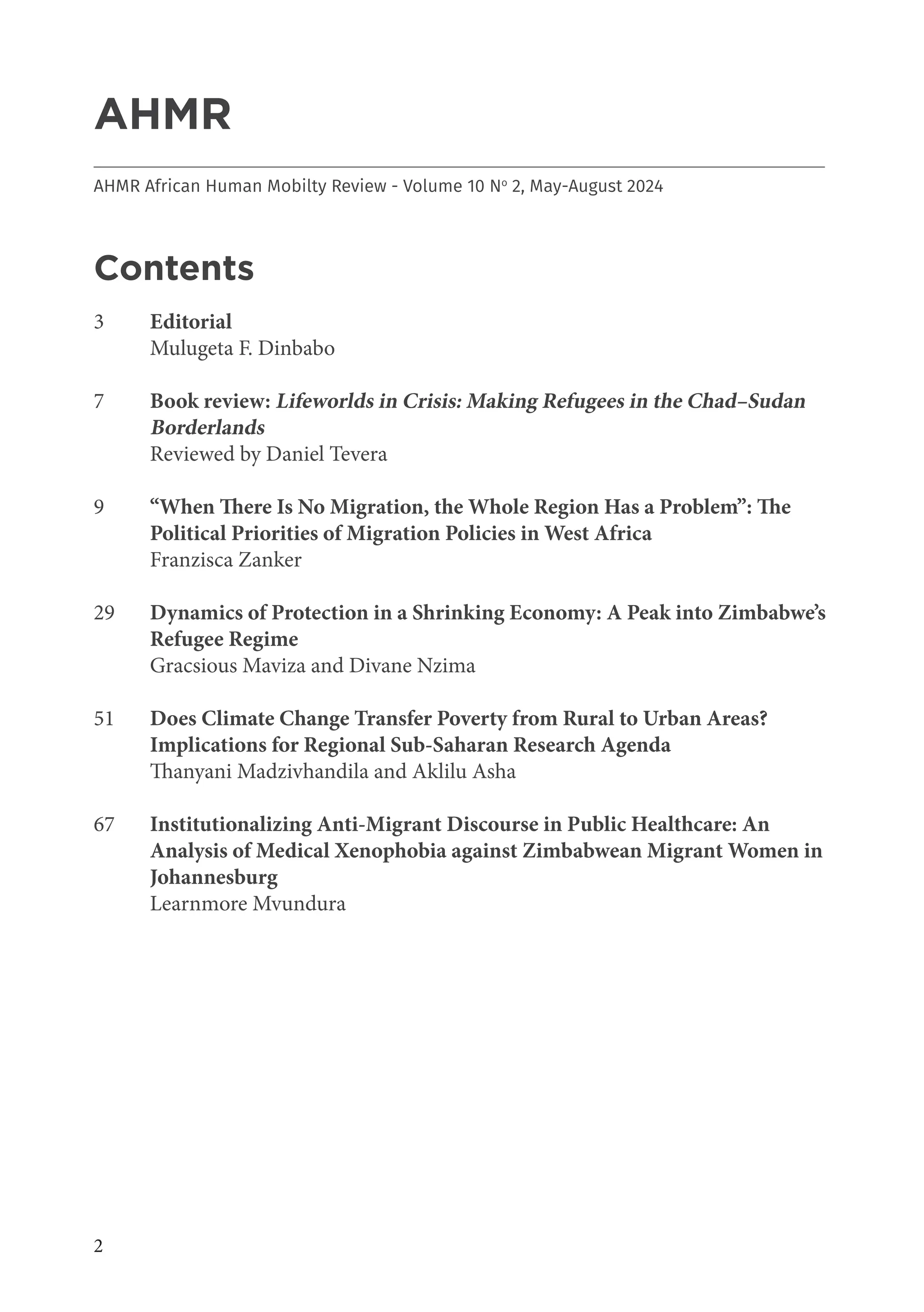 2
AHMR
___________________________________________________________________________________
AHMR African Human Mobilty Review - Volume 10 No
2, May-August 2024
Contents
3 Editorial
Mulugeta F. Dinbabo
7 Book review: Lifeworlds in Crisis: Making Refugees in the Chad–Sudan
Borderlands
Reviewed by Daniel Tevera
9 “When There Is No Migration, the Whole Region Has a Problem”: The
Political Priorities of Migration Policies in West Africa
Franzisca Zanker
29 Dynamics of Protection in a Shrinking Economy: A Peak into Zimbabwe’s
Refugee Regime
Gracsious Maviza and Divane Nzima
51 Does Climate Change Transfer Poverty from Rural to Urban Areas?
Implications for Regional Sub-Saharan Research Agenda
Thanyani Madzivhandila and Aklilu Asha
67 Institutionalizing Anti-Migrant Discourse in Public Healthcare: An
Analysis of Medical Xenophobia against Zimbabwean Migrant Women in
Johannesburg
Learnmore Mvundura
 