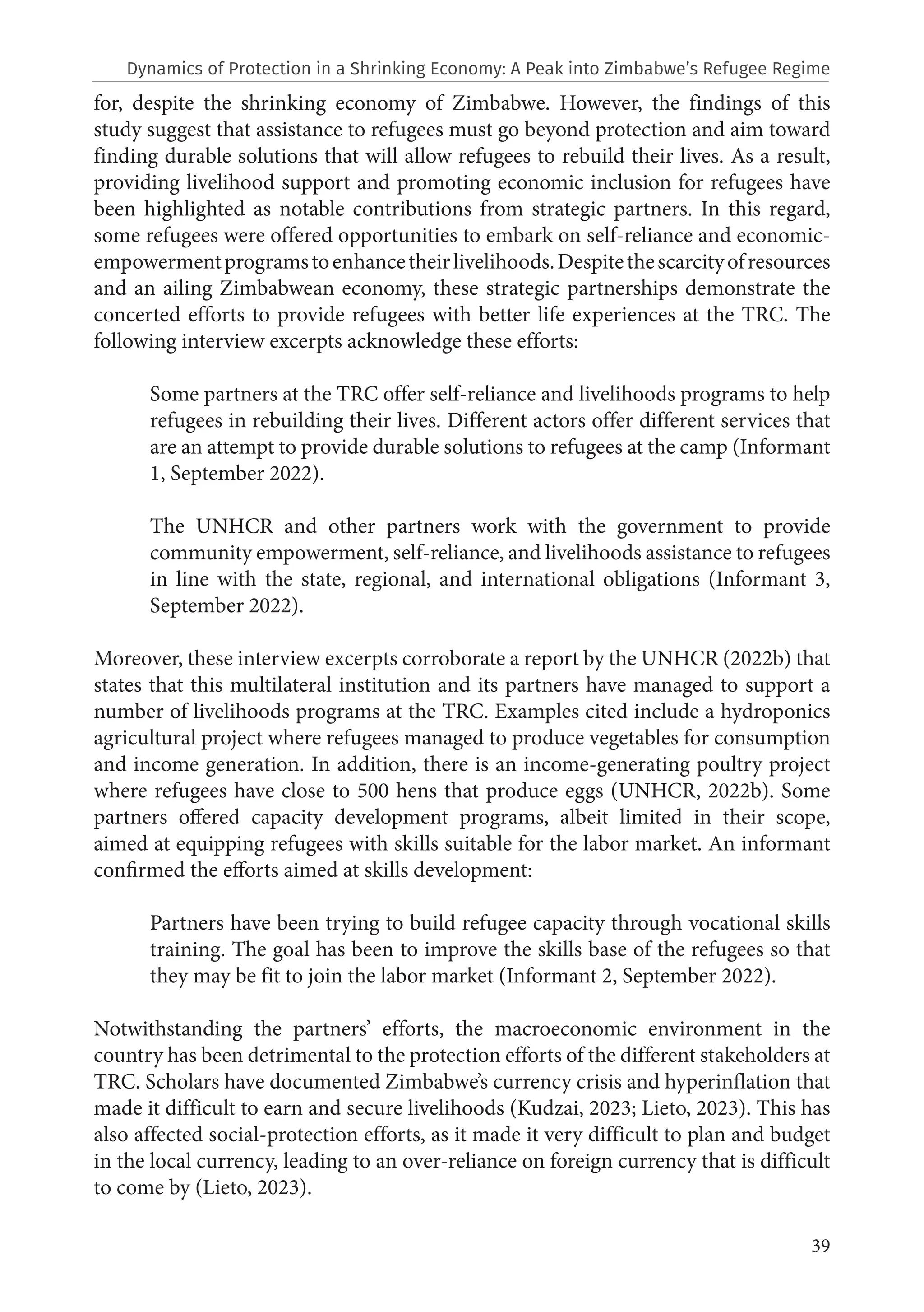 39
for, despite the shrinking economy of Zimbabwe. However, the findings of this
study suggest that assistance to refugees must go beyond protection and aim toward
finding durable solutions that will allow refugees to rebuild their lives. As a result,
providing livelihood support and promoting economic inclusion for refugees have
been highlighted as notable contributions from strategic partners. In this regard,
some refugees were offered opportunities to embark on self-reliance and economic-
empowermentprogramstoenhancetheirlivelihoods.Despitethescarcityofresources
and an ailing Zimbabwean economy, these strategic partnerships demonstrate the
concerted efforts to provide refugees with better life experiences at the TRC. The
following interview excerpts acknowledge these efforts:
Some partners at the TRC offer self-reliance and livelihoods programs to help
refugees in rebuilding their lives. Different actors offer different services that
are an attempt to provide durable solutions to refugees at the camp (Informant
1, September 2022).
The UNHCR and other partners work with the government to provide
community empowerment, self-reliance, and livelihoods assistance to refugees
in line with the state, regional, and international obligations (Informant 3,
September 2022).
Moreover, these interview excerpts corroborate a report by the UNHCR (2022b) that
states that this multilateral institution and its partners have managed to support a
number of livelihoods programs at the TRC. Examples cited include a hydroponics
agricultural project where refugees managed to produce vegetables for consumption
and income generation. In addition, there is an income-generating poultry project
where refugees have close to 500 hens that produce eggs (UNHCR, 2022b). Some
partners offered capacity development programs, albeit limited in their scope,
aimed at equipping refugees with skills suitable for the labor market. An informant
confirmed the efforts aimed at skills development:
Partners have been trying to build refugee capacity through vocational skills
training. The goal has been to improve the skills base of the refugees so that
they may be fit to join the labor market (Informant 2, September 2022).
Notwithstanding the partners’ efforts, the macroeconomic environment in the
country has been detrimental to the protection efforts of the different stakeholders at
TRC. Scholars have documented Zimbabwe’s currency crisis and hyperinflation that
made it difficult to earn and secure livelihoods (Kudzai, 2023; Lieto, 2023). This has
also affected social-protection efforts, as it made it very difficult to plan and budget
in the local currency, leading to an over-reliance on foreign currency that is difficult
to come by (Lieto, 2023).
Dynamics of Protection in a Shrinking Economy: A Peak into Zimbabwe’s Refugee Regime
 