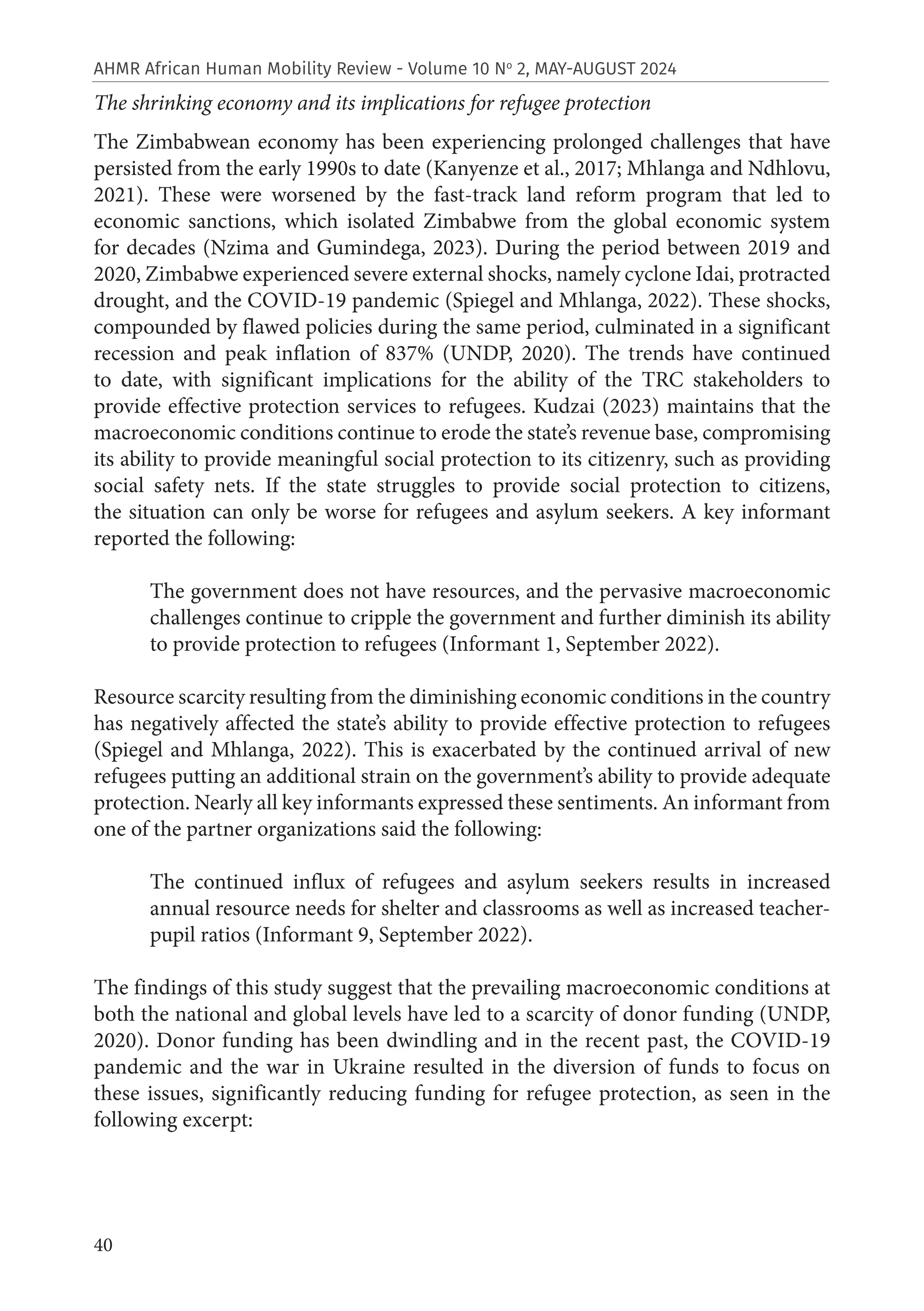 40
AHMR African Human Mobility Review - Volume 10 No
2, MAY-AUGUST 2024
The shrinking economy and its implications for refugee protection
The Zimbabwean economy has been experiencing prolonged challenges that have
persisted from the early 1990s to date (Kanyenze et al., 2017; Mhlanga and Ndhlovu,
2021). These were worsened by the fast-track land reform program that led to
economic sanctions, which isolated Zimbabwe from the global economic system
for decades (Nzima and Gumindega, 2023). During the period between 2019 and
2020, Zimbabwe experienced severe external shocks, namely cyclone Idai, protracted
drought, and the COVID-19 pandemic (Spiegel and Mhlanga, 2022). These shocks,
compounded by flawed policies during the same period, culminated in a significant
recession and peak inflation of 837% (UNDP, 2020). The trends have continued
to date, with significant implications for the ability of the TRC stakeholders to
provide effective protection services to refugees. Kudzai (2023) maintains that the
macroeconomic conditions continue to erode the state’s revenue base, compromising
its ability to provide meaningful social protection to its citizenry, such as providing
social safety nets. If the state struggles to provide social protection to citizens,
the situation can only be worse for refugees and asylum seekers. A key informant
reported the following:
The government does not have resources, and the pervasive macroeconomic
challenges continue to cripple the government and further diminish its ability
to provide protection to refugees (Informant 1, September 2022).
Resource scarcity resulting from the diminishing economic conditions in the country
has negatively affected the state’s ability to provide effective protection to refugees
(Spiegel and Mhlanga, 2022). This is exacerbated by the continued arrival of new
refugees putting an additional strain on the government’s ability to provide adequate
protection. Nearly all key informants expressed these sentiments. An informant from
one of the partner organizations said the following:
The continued influx of refugees and asylum seekers results in increased
annual resource needs for shelter and classrooms as well as increased teacher-
pupil ratios (Informant 9, September 2022).
The findings of this study suggest that the prevailing macroeconomic conditions at
both the national and global levels have led to a scarcity of donor funding (UNDP,
2020). Donor funding has been dwindling and in the recent past, the COVID-19
pandemic and the war in Ukraine resulted in the diversion of funds to focus on
these issues, significantly reducing funding for refugee protection, as seen in the
following excerpt:
 