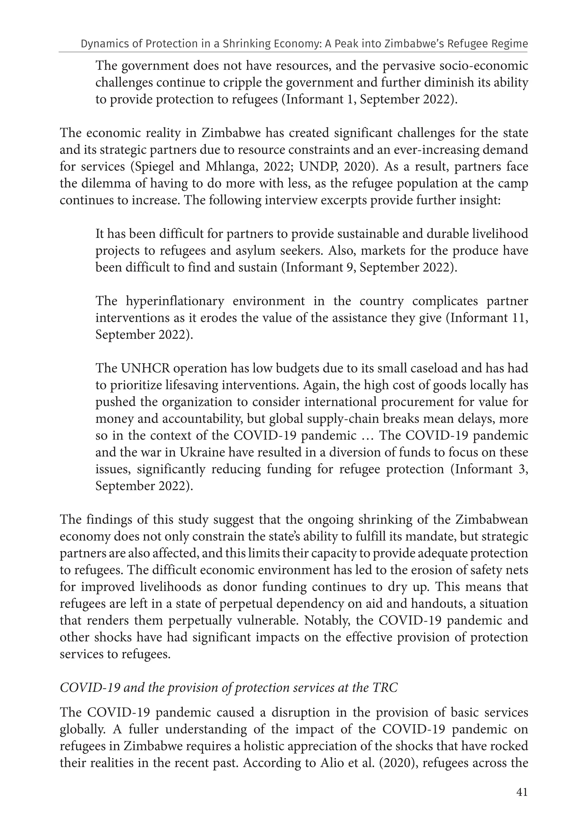41
The government does not have resources, and the pervasive socio-economic
challenges continue to cripple the government and further diminish its ability
to provide protection to refugees (Informant 1, September 2022).
The economic reality in Zimbabwe has created significant challenges for the state
and its strategic partners due to resource constraints and an ever-increasing demand
for services (Spiegel and Mhlanga, 2022; UNDP, 2020). As a result, partners face
the dilemma of having to do more with less, as the refugee population at the camp
continues to increase. The following interview excerpts provide further insight:
It has been difficult for partners to provide sustainable and durable livelihood
projects to refugees and asylum seekers. Also, markets for the produce have
been difficult to find and sustain (Informant 9, September 2022).
The hyperinflationary environment in the country complicates partner
interventions as it erodes the value of the assistance they give (Informant 11,
September 2022).
The UNHCR operation has low budgets due to its small caseload and has had
to prioritize lifesaving interventions. Again, the high cost of goods locally has
pushed the organization to consider international procurement for value for
money and accountability, but global supply-chain breaks mean delays, more
so in the context of the COVID-19 pandemic … The COVID-19 pandemic
and the war in Ukraine have resulted in a diversion of funds to focus on these
issues, significantly reducing funding for refugee protection (Informant 3,
September 2022).
The findings of this study suggest that the ongoing shrinking of the Zimbabwean
economy does not only constrain the state’s ability to fulfill its mandate, but strategic
partners are also affected, and this limits their capacity to provide adequate protection
to refugees. The difficult economic environment has led to the erosion of safety nets
for improved livelihoods as donor funding continues to dry up. This means that
refugees are left in a state of perpetual dependency on aid and handouts, a situation
that renders them perpetually vulnerable. Notably, the COVID-19 pandemic and
other shocks have had significant impacts on the effective provision of protection
services to refugees.
COVID-19 and the provision of protection services at the TRC
The COVID-19 pandemic caused a disruption in the provision of basic services
globally. A fuller understanding of the impact of the COVID-19 pandemic on
refugees in Zimbabwe requires a holistic appreciation of the shocks that have rocked
their realities in the recent past. According to Alio et al. (2020), refugees across the
Dynamics of Protection in a Shrinking Economy: A Peak into Zimbabwe’s Refugee Regime
 