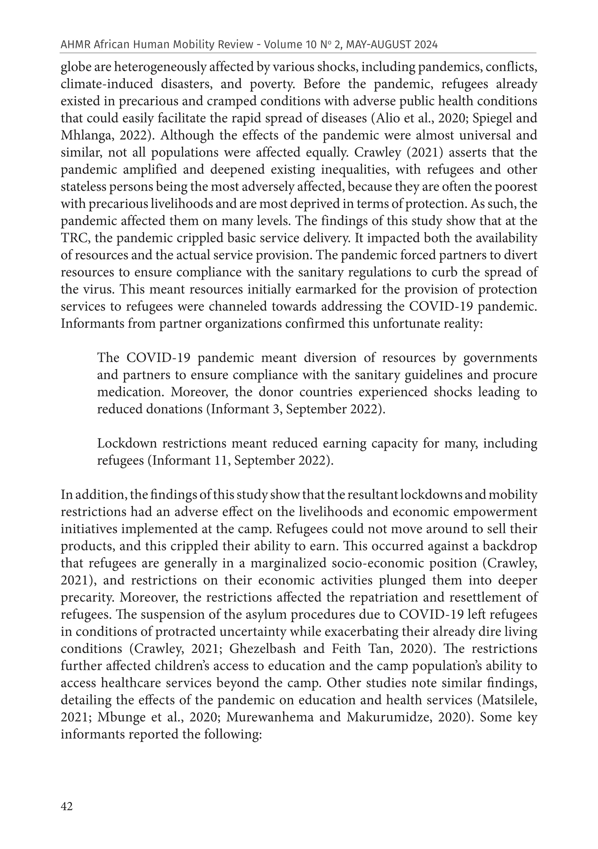 42
AHMR African Human Mobility Review - Volume 10 No
2, MAY-AUGUST 2024
globe are heterogeneously affected by various shocks, including pandemics, conflicts,
climate-induced disasters, and poverty. Before the pandemic, refugees already
existed in precarious and cramped conditions with adverse public health conditions
that could easily facilitate the rapid spread of diseases (Alio et al., 2020; Spiegel and
Mhlanga, 2022). Although the effects of the pandemic were almost universal and
similar, not all populations were affected equally. Crawley (2021) asserts that the
pandemic amplified and deepened existing inequalities, with refugees and other
stateless persons being the most adversely affected, because they are often the poorest
with precarious livelihoods and are most deprived in terms of protection. As such, the
pandemic affected them on many levels. The findings of this study show that at the
TRC, the pandemic crippled basic service delivery. It impacted both the availability
of resources and the actual service provision. The pandemic forced partners to divert
resources to ensure compliance with the sanitary regulations to curb the spread of
the virus. This meant resources initially earmarked for the provision of protection
services to refugees were channeled towards addressing the COVID-19 pandemic.
Informants from partner organizations confirmed this unfortunate reality:
The COVID-19 pandemic meant diversion of resources by governments
and partners to ensure compliance with the sanitary guidelines and procure
medication. Moreover, the donor countries experienced shocks leading to
reduced donations (Informant 3, September 2022).
Lockdown restrictions meant reduced earning capacity for many, including
refugees (Informant 11, September 2022).
Inaddition,thefindingsofthisstudyshowthattheresultantlockdownsandmobility
restrictions had an adverse effect on the livelihoods and economic empowerment
initiatives implemented at the camp. Refugees could not move around to sell their
products, and this crippled their ability to earn. This occurred against a backdrop
that refugees are generally in a marginalized socio-economic position (Crawley,
2021), and restrictions on their economic activities plunged them into deeper
precarity. Moreover, the restrictions affected the repatriation and resettlement of
refugees. The suspension of the asylum procedures due to COVID-19 left refugees
in conditions of protracted uncertainty while exacerbating their already dire living
conditions (Crawley, 2021; Ghezelbash and Feith Tan, 2020). The restrictions
further affected children’s access to education and the camp population’s ability to
access healthcare services beyond the camp. Other studies note similar findings,
detailing the effects of the pandemic on education and health services (Matsilele,
2021; Mbunge et al., 2020; Murewanhema and Makurumidze, 2020). Some key
informants reported the following:
 