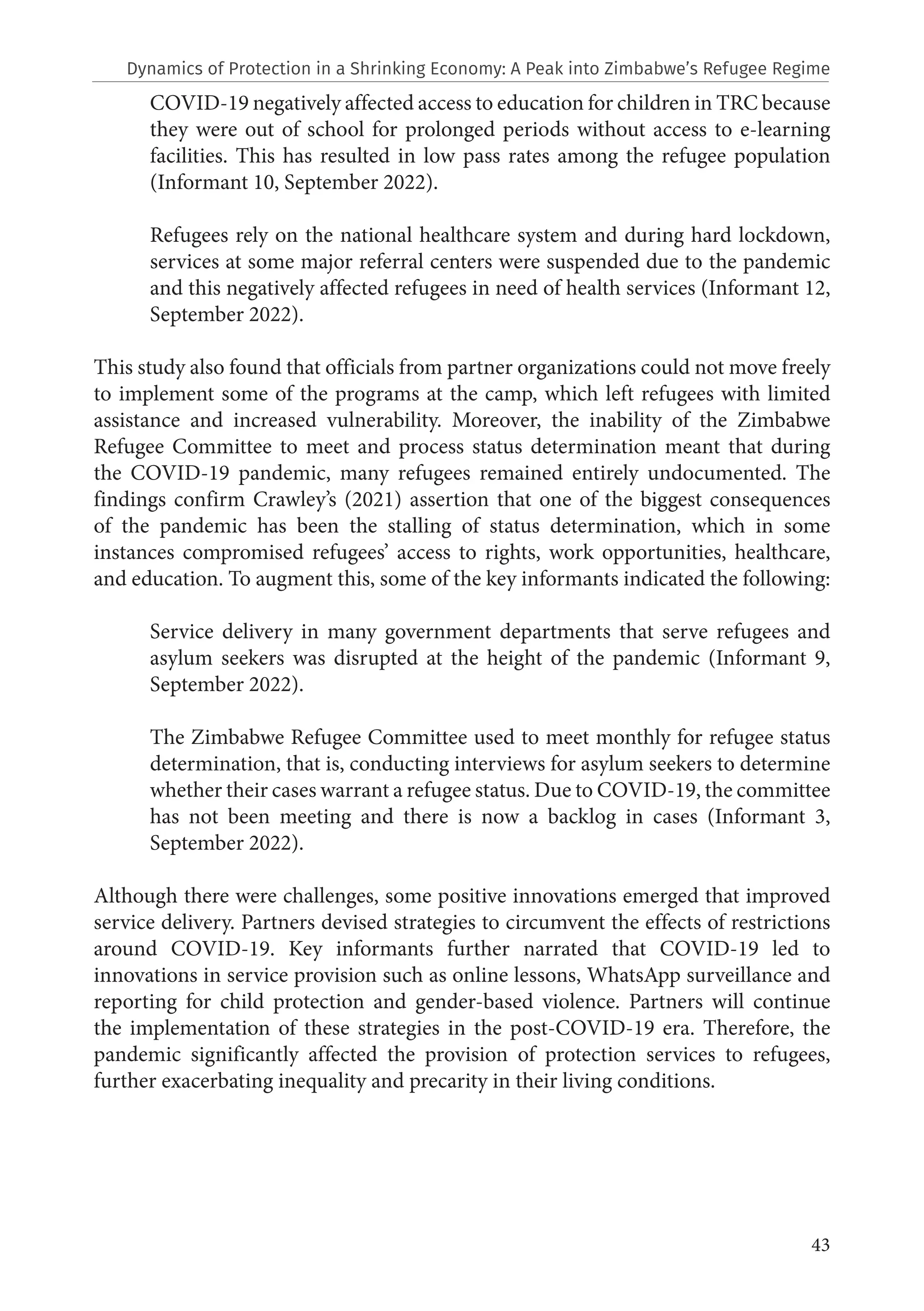 43
COVID-19 negatively affected access to education for children in TRC because
they were out of school for prolonged periods without access to e-learning
facilities. This has resulted in low pass rates among the refugee population
(Informant 10, September 2022).
Refugees rely on the national healthcare system and during hard lockdown,
services at some major referral centers were suspended due to the pandemic
and this negatively affected refugees in need of health services (Informant 12,
September 2022).
This study also found that officials from partner organizations could not move freely
to implement some of the programs at the camp, which left refugees with limited
assistance and increased vulnerability. Moreover, the inability of the Zimbabwe
Refugee Committee to meet and process status determination meant that during
the COVID-19 pandemic, many refugees remained entirely undocumented. The
findings confirm Crawley’s (2021) assertion that one of the biggest consequences
of the pandemic has been the stalling of status determination, which in some
instances compromised refugees’ access to rights, work opportunities, healthcare,
and education. To augment this, some of the key informants indicated the following:
Service delivery in many government departments that serve refugees and
asylum seekers was disrupted at the height of the pandemic (Informant 9,
September 2022).
The Zimbabwe Refugee Committee used to meet monthly for refugee status
determination, that is, conducting interviews for asylum seekers to determine
whether their cases warrant a refugee status. Due to COVID-19, the committee
has not been meeting and there is now a backlog in cases (Informant 3,
September 2022).
Although there were challenges, some positive innovations emerged that improved
service delivery. Partners devised strategies to circumvent the effects of restrictions
around COVID-19. Key informants further narrated that COVID-19 led to
innovations in service provision such as online lessons, WhatsApp surveillance and
reporting for child protection and gender-based violence. Partners will continue
the implementation of these strategies in the post-COVID-19 era. Therefore, the
pandemic significantly affected the provision of protection services to refugees,
further exacerbating inequality and precarity in their living conditions.
Dynamics of Protection in a Shrinking Economy: A Peak into Zimbabwe’s Refugee Regime
 