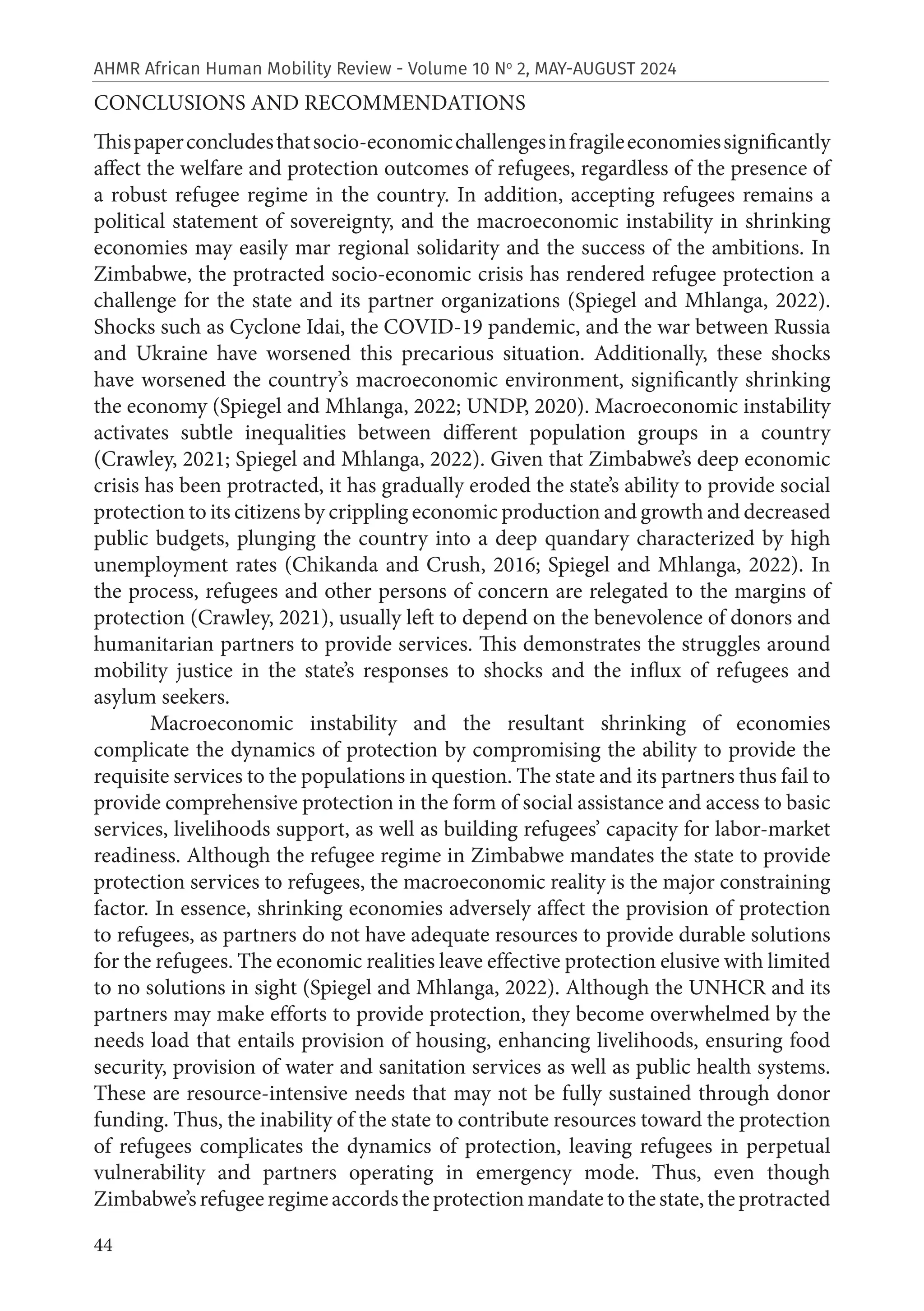 44
AHMR African Human Mobility Review - Volume 10 No
2, MAY-AUGUST 2024
CONCLUSIONS AND RECOMMENDATIONS
Thispaperconcludesthatsocio-economicchallengesinfragileeconomiessignificantly
affect the welfare and protection outcomes of refugees, regardless of the presence of
a robust refugee regime in the country. In addition, accepting refugees remains a
political statement of sovereignty, and the macroeconomic instability in shrinking
economies may easily mar regional solidarity and the success of the ambitions. In
Zimbabwe, the protracted socio-economic crisis has rendered refugee protection a
challenge for the state and its partner organizations (Spiegel and Mhlanga, 2022).
Shocks such as Cyclone Idai, the COVID-19 pandemic, and the war between Russia
and Ukraine have worsened this precarious situation. Additionally, these shocks
have worsened the country’s macroeconomic environment, significantly shrinking
the economy (Spiegel and Mhlanga, 2022; UNDP, 2020). Macroeconomic instability
activates subtle inequalities between different population groups in a country
(Crawley, 2021; Spiegel and Mhlanga, 2022). Given that Zimbabwe’s deep economic
crisis has been protracted, it has gradually eroded the state’s ability to provide social
protection to its citizens by crippling economic production and growth and decreased
public budgets, plunging the country into a deep quandary characterized by high
unemployment rates (Chikanda and Crush, 2016; Spiegel and Mhlanga, 2022). In
the process, refugees and other persons of concern are relegated to the margins of
protection (Crawley, 2021), usually left to depend on the benevolence of donors and
humanitarian partners to provide services. This demonstrates the struggles around
mobility justice in the state’s responses to shocks and the influx of refugees and
asylum seekers.
Macroeconomic instability and the resultant shrinking of economies
complicate the dynamics of protection by compromising the ability to provide the
requisite services to the populations in question. The state and its partners thus fail to
provide comprehensive protection in the form of social assistance and access to basic
services, livelihoods support, as well as building refugees’ capacity for labor-market
readiness. Although the refugee regime in Zimbabwe mandates the state to provide
protection services to refugees, the macroeconomic reality is the major constraining
factor. In essence, shrinking economies adversely affect the provision of protection
to refugees, as partners do not have adequate resources to provide durable solutions
for the refugees. The economic realities leave effective protection elusive with limited
to no solutions in sight (Spiegel and Mhlanga, 2022). Although the UNHCR and its
partners may make efforts to provide protection, they become overwhelmed by the
needs load that entails provision of housing, enhancing livelihoods, ensuring food
security, provision of water and sanitation services as well as public health systems.
These are resource-intensive needs that may not be fully sustained through donor
funding. Thus, the inability of the state to contribute resources toward the protection
of refugees complicates the dynamics of protection, leaving refugees in perpetual
vulnerability and partners operating in emergency mode. Thus, even though
Zimbabwe’srefugeeregimeaccordstheprotectionmandatetothestate,theprotracted
 