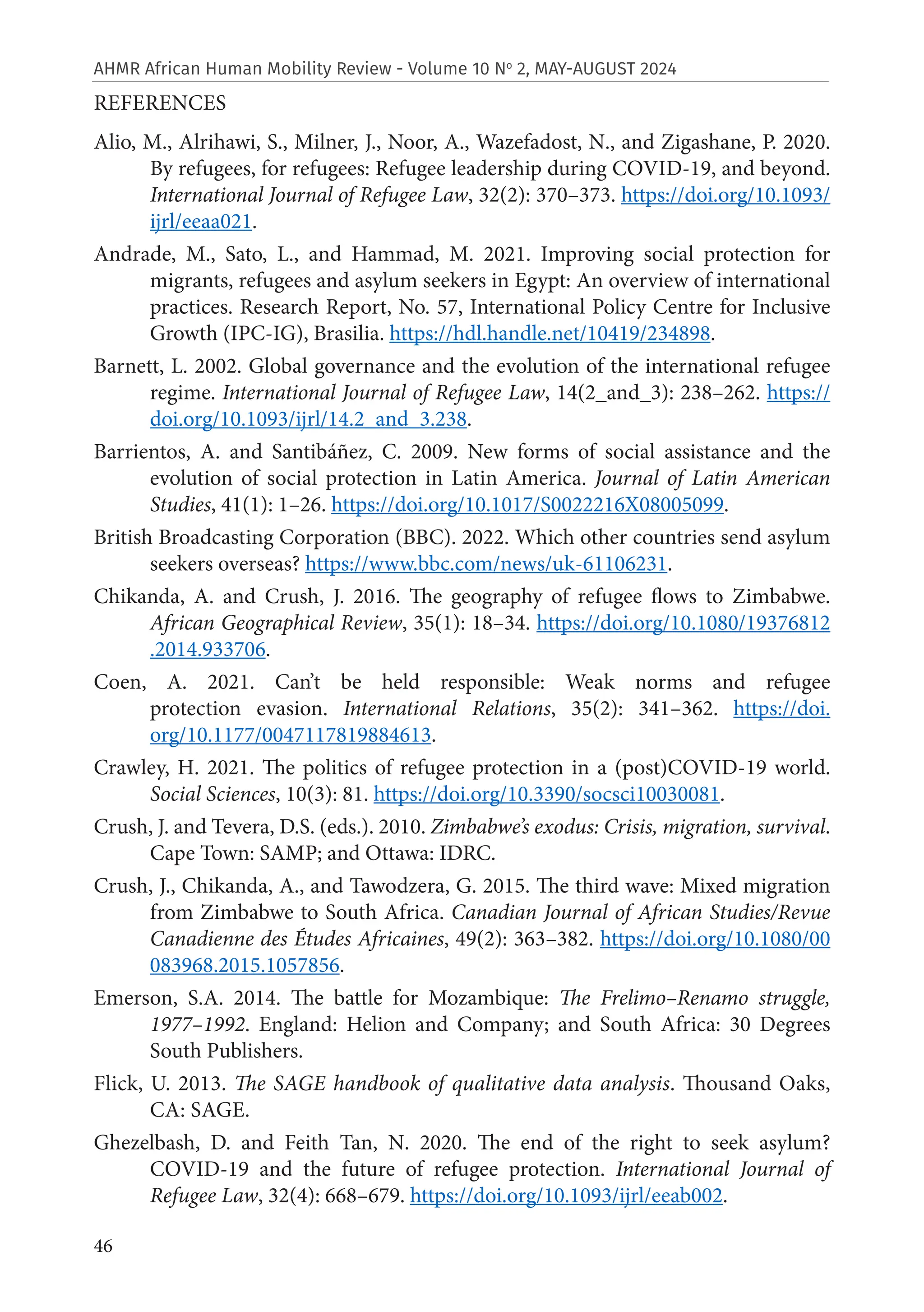 46
AHMR African Human Mobility Review - Volume 10 No
2, MAY-AUGUST 2024
REFERENCES
Alio, M., Alrihawi, S., Milner, J., Noor, A., Wazefadost, N., and Zigashane, P. 2020.
By refugees, for refugees: Refugee leadership during COVID-19, and beyond.
International Journal of Refugee Law, 32(2): 370–373. https://doi.org/10.1093/
ijrl/eeaa021.
Andrade, M., Sato, L., and Hammad, M. 2021. Improving social protection for
migrants, refugees and asylum seekers in Egypt: An overview of international
practices. Research Report, No. 57, International Policy Centre for Inclusive
Growth (IPC-IG), Brasilia. https://hdl.handle.net/10419/234898.
Barnett, L. 2002. Global governance and the evolution of the international refugee
regime. International Journal of Refugee Law, 14(2_and_3): 238–262. https://
doi.org/10.1093/ijrl/14.2_and_3.238.
Barrientos, A. and Santibáñez, C. 2009. New forms of social assistance and the
evolution of social protection in Latin America. Journal of Latin American
Studies, 41(1): 1–26. https://doi.org/10.1017/S0022216X08005099.
British Broadcasting Corporation (BBC). 2022. Which other countries send asylum
seekers overseas? https://www.bbc.com/news/uk-61106231.
Chikanda, A. and Crush, J. 2016. The geography of refugee flows to Zimbabwe.
African Geographical Review, 35(1): 18–34. https://doi.org/10.1080/19376812
.2014.933706.
Coen, A. 2021. Can’t be held responsible: Weak norms and refugee
protection evasion. International Relations, 35(2): 341–362. https://doi.
org/10.1177/0047117819884613.
Crawley, H. 2021. The politics of refugee protection in a (post)COVID-19 world.
Social Sciences, 10(3): 81. https://doi.org/10.3390/socsci10030081.
Crush, J. and Tevera, D.S. (eds.). 2010. Zimbabwe’s exodus: Crisis, migration, survival.
Cape Town: SAMP; and Ottawa: IDRC.
Crush, J., Chikanda, A., and Tawodzera, G. 2015. The third wave: Mixed migration
from Zimbabwe to South Africa. Canadian Journal of African Studies/Revue
Canadienne des Études Africaines, 49(2): 363–382. https://doi.org/10.1080/00
083968.2015.1057856.
Emerson, S.A. 2014. The battle for Mozambique: The Frelimo–Renamo struggle,
1977–1992. England: Helion and Company; and South Africa: 30 Degrees
South Publishers.
Flick, U. 2013. The SAGE handbook of qualitative data analysis. Thousand Oaks,
CA: SAGE.
Ghezelbash, D. and Feith Tan, N. 2020. The end of the right to seek asylum?
COVID-19 and the future of refugee protection. International Journal of
Refugee Law, 32(4): 668–679. https://doi.org/10.1093/ijrl/eeab002.
 