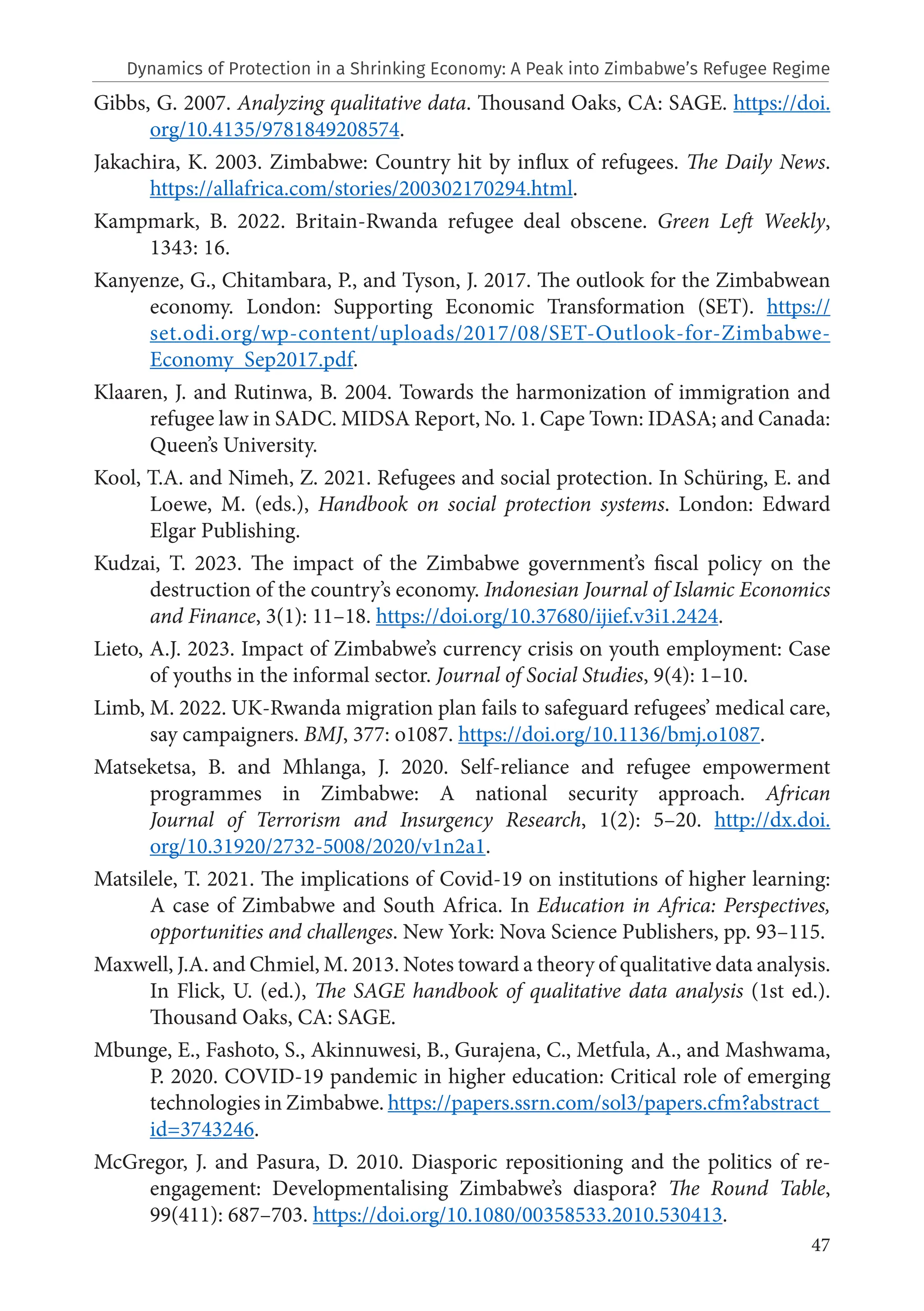 47
Gibbs, G. 2007. Analyzing qualitative data. Thousand Oaks, CA: SAGE. https://doi.
org/10.4135/9781849208574.
Jakachira, K. 2003. Zimbabwe: Country hit by influx of refugees. The Daily News.
https://allafrica.com/stories/200302170294.html.
Kampmark, B. 2022. Britain-Rwanda refugee deal obscene. Green Left Weekly,
1343: 16.
Kanyenze, G., Chitambara, P., and Tyson, J. 2017. The outlook for the Zimbabwean
economy. London: Supporting Economic Transformation (SET). https://
set.odi.org/wp-content/uploads/2017/08/SET-Outlook-for-Zimbabwe-
Economy_Sep2017.pdf.
Klaaren, J. and Rutinwa, B. 2004. Towards the harmonization of immigration and
refugee law in SADC. MIDSA Report, No. 1. Cape Town: IDASA; and Canada:
Queen’s University.
Kool, T.A. and Nimeh, Z. 2021. Refugees and social protection. In Schüring, E. and
Loewe, M. (eds.), Handbook on social protection systems. London: Edward
Elgar Publishing.
Kudzai, T. 2023. The impact of the Zimbabwe government’s fiscal policy on the
destruction of the country’s economy. Indonesian Journal of Islamic Economics
and Finance, 3(1): 11–18. https://doi.org/10.37680/ijief.v3i1.2424.
Lieto, A.J. 2023. Impact of Zimbabwe’s currency crisis on youth employment: Case
of youths in the informal sector. Journal of Social Studies, 9(4): 1–10.
Limb, M. 2022. UK-Rwanda migration plan fails to safeguard refugees’ medical care,
say campaigners. BMJ, 377: o1087. https://doi.org/10.1136/bmj.o1087.
Matseketsa, B. and Mhlanga, J. 2020. Self-reliance and refugee empowerment
programmes in Zimbabwe: A national security approach. African
Journal of Terrorism and Insurgency Research, 1(2): 5–20. http://dx.doi.
org/10.31920/2732-5008/2020/v1n2a1.
Matsilele, T. 2021. The implications of Covid-19 on institutions of higher learning:
A case of Zimbabwe and South Africa. In Education in Africa: Perspectives,
opportunities and challenges. New York: Nova Science Publishers, pp. 93–115.
Maxwell, J.A. and Chmiel, M. 2013. Notes toward a theory of qualitative data analysis.
In Flick, U. (ed.), The SAGE handbook of qualitative data analysis (1st ed.).
Thousand Oaks, CA: SAGE.
Mbunge, E., Fashoto, S., Akinnuwesi, B., Gurajena, C., Metfula, A., and Mashwama,
P. 2020. COVID-19 pandemic in higher education: Critical role of emerging
technologies in Zimbabwe. https://papers.ssrn.com/sol3/papers.cfm?abstract_
id=3743246.
McGregor, J. and Pasura, D. 2010. Diasporic repositioning and the politics of re-
engagement: Developmentalising Zimbabwe’s diaspora? The Round Table,
99(411): 687–703. https://doi.org/10.1080/00358533.2010.530413.
Dynamics of Protection in a Shrinking Economy: A Peak into Zimbabwe’s Refugee Regime
 