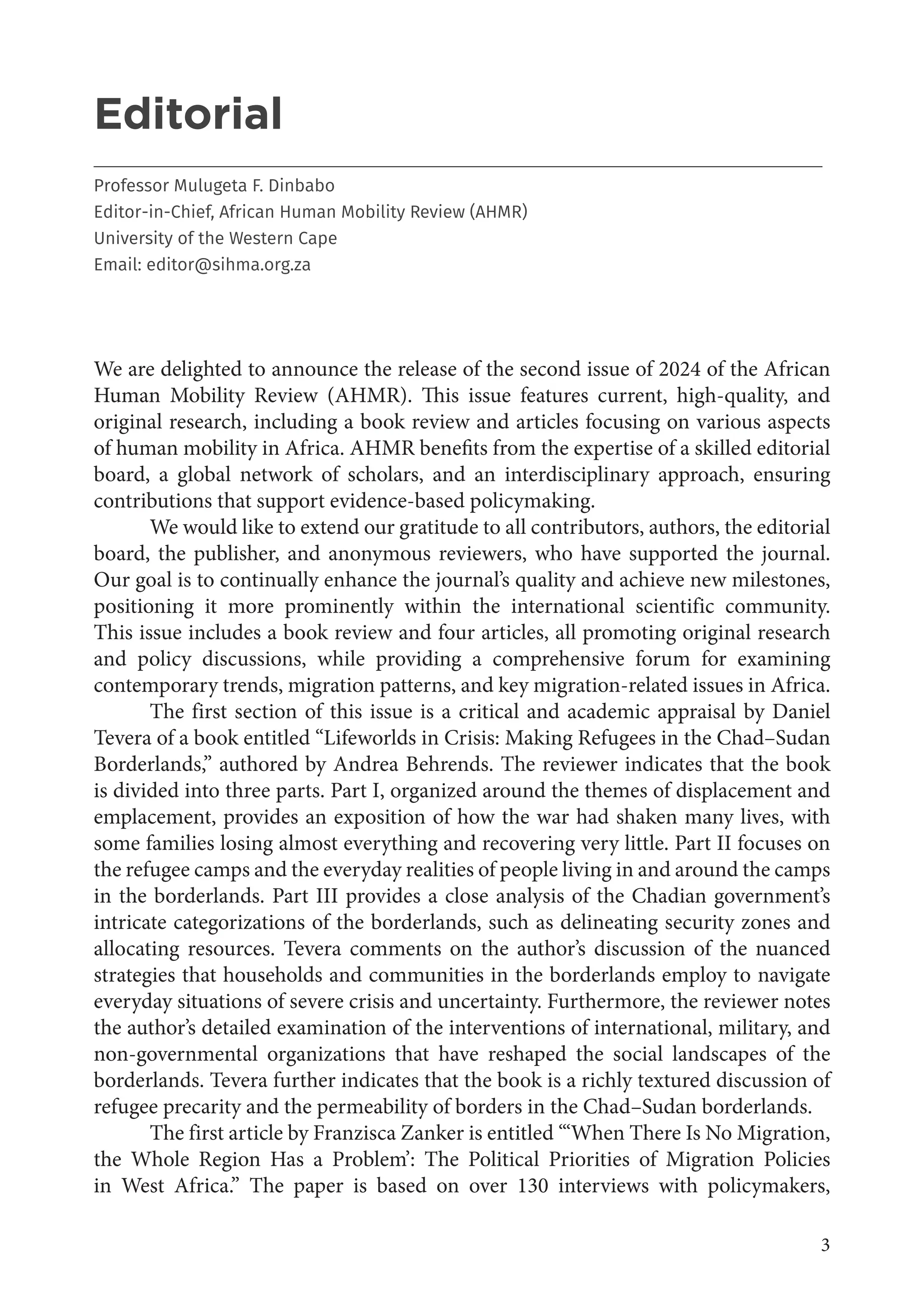 3
Editorial
___________________________________________________________________________________
Professor Mulugeta F. Dinbabo
Editor-in-Chief, African Human Mobility Review (AHMR)
University of the Western Cape
Email: editor@sihma.org.za
We are delighted to announce the release of the second issue of 2024 of the African
Human Mobility Review (AHMR). This issue features current, high-quality, and
original research, including a book review and articles focusing on various aspects
of human mobility in Africa. AHMR benefits from the expertise of a skilled editorial
board, a global network of scholars, and an interdisciplinary approach, ensuring
contributions that support evidence-based policymaking.
We would like to extend our gratitude to all contributors, authors, the editorial
board, the publisher, and anonymous reviewers, who have supported the journal.
Our goal is to continually enhance the journal’s quality and achieve new milestones,
positioning it more prominently within the international scientific community.
This issue includes a book review and four articles, all promoting original research
and policy discussions, while providing a comprehensive forum for examining
contemporary trends, migration patterns, and key migration-related issues in Africa.
The first section of this issue is a critical and academic appraisal by Daniel
Tevera of a book entitled “Lifeworlds in Crisis: Making Refugees in the Chad–Sudan
Borderlands,” authored by Andrea Behrends. The reviewer indicates that the book
is divided into three parts. Part I, organized around the themes of displacement and
emplacement, provides an exposition of how the war had shaken many lives, with
some families losing almost everything and recovering very little. Part II focuses on
the refugee camps and the everyday realities of people living in and around the camps
in the borderlands. Part III provides a close analysis of the Chadian government’s
intricate categorizations of the borderlands, such as delineating security zones and
allocating resources. Tevera comments on the author’s discussion of the nuanced
strategies that households and communities in the borderlands employ to navigate
everyday situations of severe crisis and uncertainty. Furthermore, the reviewer notes
the author’s detailed examination of the interventions of international, military, and
non-governmental organizations that have reshaped the social landscapes of the
borderlands. Tevera further indicates that the book is a richly textured discussion of
refugee precarity and the permeability of borders in the Chad–Sudan borderlands.
The first article by Franzisca Zanker is entitled “‘When There Is No Migration,
the Whole Region Has a Problem’: The Political Priorities of Migration Policies
in West Africa.” The paper is based on over 130 interviews with policymakers,
 