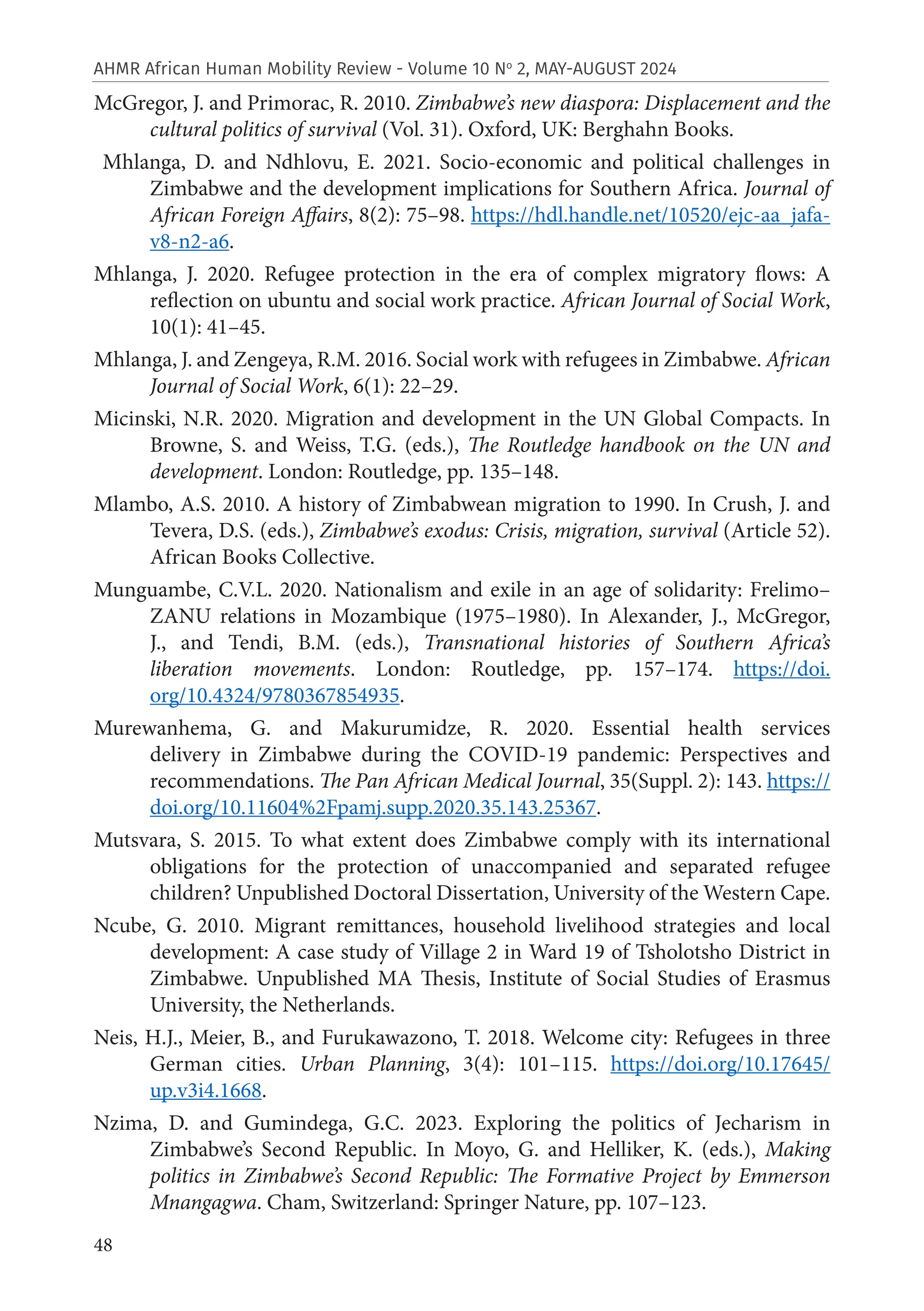 48
AHMR African Human Mobility Review - Volume 10 No
2, MAY-AUGUST 2024
McGregor, J. and Primorac, R. 2010. Zimbabwe’s new diaspora: Displacement and the
cultural politics of survival (Vol. 31). Oxford, UK: Berghahn Books.
Mhlanga, D. and Ndhlovu, E. 2021. Socio-economic and political challenges in
Zimbabwe and the development implications for Southern Africa. Journal of
African Foreign Affairs, 8(2): 75–98. https://hdl.handle.net/10520/ejc-aa_jafa-
v8-n2-a6.
Mhlanga, J. 2020. Refugee protection in the era of complex migratory flows: A
reflection on ubuntu and social work practice. African Journal of Social Work,
10(1): 41–45.
Mhlanga, J. and Zengeya, R.M. 2016. Social work with refugees in Zimbabwe. African
Journal of Social Work, 6(1): 22–29.
Micinski, N.R. 2020. Migration and development in the UN Global Compacts. In
Browne, S. and Weiss, T.G. (eds.), The Routledge handbook on the UN and
development. London: Routledge, pp. 135–148.
Mlambo, A.S. 2010. A history of Zimbabwean migration to 1990. In Crush, J. and
Tevera, D.S. (eds.), Zimbabwe’s exodus: Crisis, migration, survival (Article 52).
African Books Collective.
Munguambe, C.V.L. 2020. Nationalism and exile in an age of solidarity: Frelimo–
ZANU relations in Mozambique (1975–1980). In Alexander, J., McGregor,
J., and Tendi, B.M. (eds.), Transnational histories of Southern Africa’s
liberation movements. London: Routledge, pp. 157–174. https://doi.
org/10.4324/9780367854935.
Murewanhema, G. and Makurumidze, R. 2020. Essential health services
delivery in Zimbabwe during the COVID-19 pandemic: Perspectives and
recommendations. The Pan African Medical Journal, 35(Suppl. 2): 143. https://
doi.org/10.11604%2Fpamj.supp.2020.35.143.25367.
Mutsvara, S. 2015. To what extent does Zimbabwe comply with its international
obligations for the protection of unaccompanied and separated refugee
children? Unpublished Doctoral Dissertation, University of the Western Cape.
Ncube, G. 2010. Migrant remittances, household livelihood strategies and local
development: A case study of Village 2 in Ward 19 of Tsholotsho District in
Zimbabwe. Unpublished MA Thesis, Institute of Social Studies of Erasmus
University, the Netherlands.
Neis, H.J., Meier, B., and Furukawazono, T. 2018. Welcome city: Refugees in three
German cities. Urban Planning, 3(4): 101–115. https://doi.org/10.17645/
up.v3i4.1668.
Nzima, D. and Gumindega, G.C. 2023. Exploring the politics of Jecharism in
Zimbabwe’s Second Republic. In Moyo, G. and Helliker, K. (eds.), Making
politics in Zimbabwe’s Second Republic: The Formative Project by Emmerson
Mnangagwa. Cham, Switzerland: Springer Nature, pp. 107–123.
 