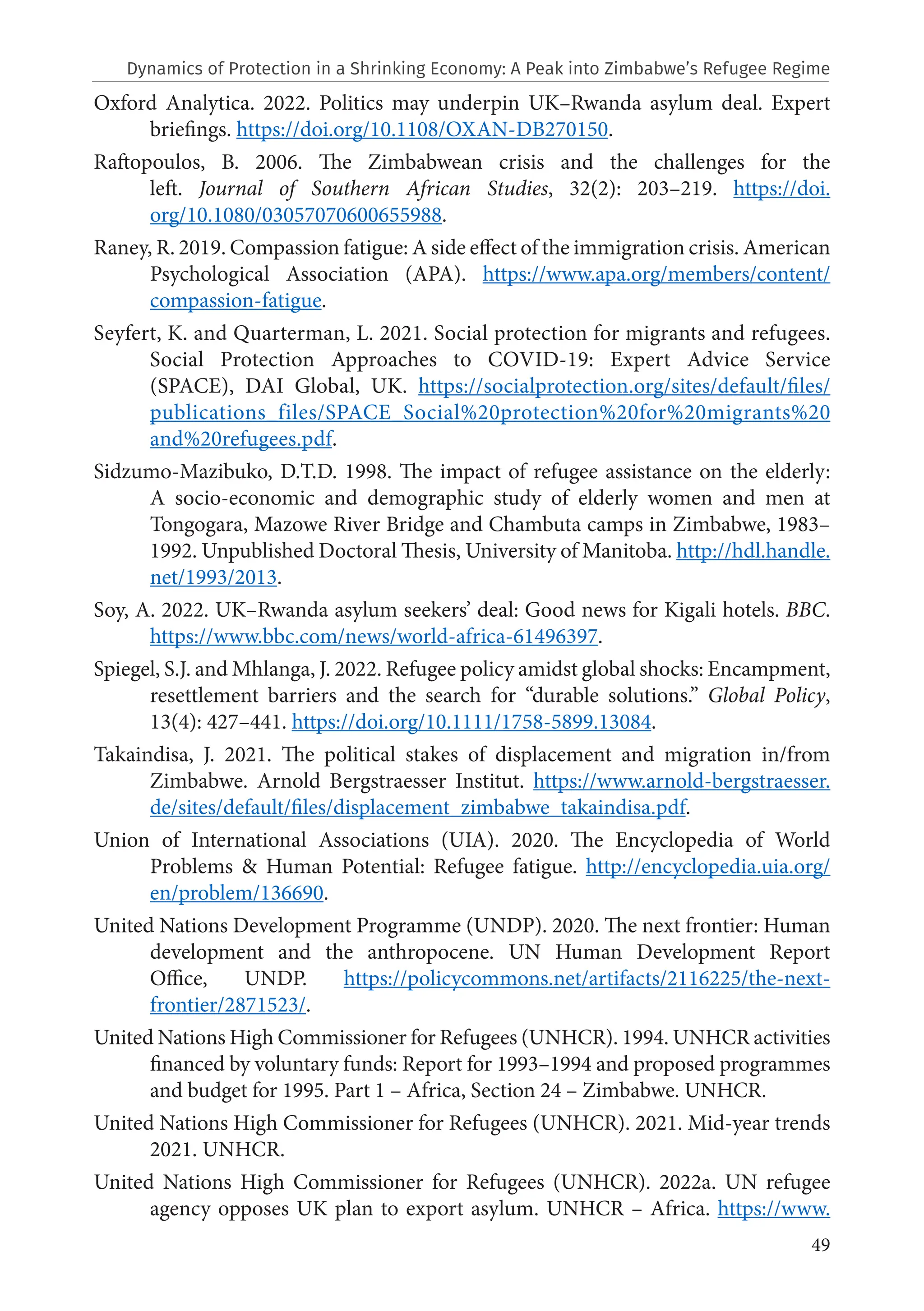 49
Oxford Analytica. 2022. Politics may underpin UK–Rwanda asylum deal. Expert
briefings. https://doi.org/10.1108/OXAN-DB270150.
Raftopoulos, B. 2006. The Zimbabwean crisis and the challenges for the
left. Journal of Southern African Studies, 32(2): 203–219. https://doi.
org/10.1080/03057070600655988.
Raney, R. 2019. Compassion fatigue: A side effect of the immigration crisis. American
Psychological Association (APA). https://www.apa.org/members/content/
compassion-fatigue.
Seyfert, K. and Quarterman, L. 2021. Social protection for migrants and refugees.
Social Protection Approaches to COVID-19: Expert Advice Service
(SPACE), DAI Global, UK. https://socialprotection.org/sites/default/files/
publications_files/SPACE_Social%20protection%20for%20migrants%20
and%20refugees.pdf.
Sidzumo-Mazibuko, D.T.D. 1998. The impact of refugee assistance on the elderly:
A socio-economic and demographic study of elderly women and men at
Tongogara, Mazowe River Bridge and Chambuta camps in Zimbabwe, 1983–
1992. Unpublished Doctoral Thesis, University of Manitoba. http://hdl.handle.
net/1993/2013.
Soy, A. 2022. UK–Rwanda asylum seekers’ deal: Good news for Kigali hotels. BBC.
https://www.bbc.com/news/world-africa-61496397.
Spiegel, S.J. and Mhlanga, J. 2022. Refugee policy amidst global shocks: Encampment,
resettlement barriers and the search for “durable solutions.” Global Policy,
13(4): 427–441. https://doi.org/10.1111/1758-5899.13084.
Takaindisa, J. 2021. The political stakes of displacement and migration in/from
Zimbabwe. Arnold Bergstraesser Institut. https://www.arnold-bergstraesser.
de/sites/default/files/displacement_zimbabwe_takaindisa.pdf.
Union of International Associations (UIA). 2020. The Encyclopedia of World
Problems & Human Potential: Refugee fatigue. http://encyclopedia.uia.org/
en/problem/136690.
United Nations Development Programme (UNDP). 2020. The next frontier: Human
development and the anthropocene. UN Human Development Report
Office, UNDP. https://policycommons.net/artifacts/2116225/the-next-
frontier/2871523/.
United Nations High Commissioner for Refugees (UNHCR). 1994. UNHCR activities
financed by voluntary funds: Report for 1993–1994 and proposed programmes
and budget for 1995. Part 1 – Africa, Section 24 – Zimbabwe. UNHCR.
United Nations High Commissioner for Refugees (UNHCR). 2021. Mid-year trends
2021. UNHCR.
United Nations High Commissioner for Refugees (UNHCR). 2022a. UN refugee
agency opposes UK plan to export asylum. UNHCR – Africa. https://www.
Dynamics of Protection in a Shrinking Economy: A Peak into Zimbabwe’s Refugee Regime
 