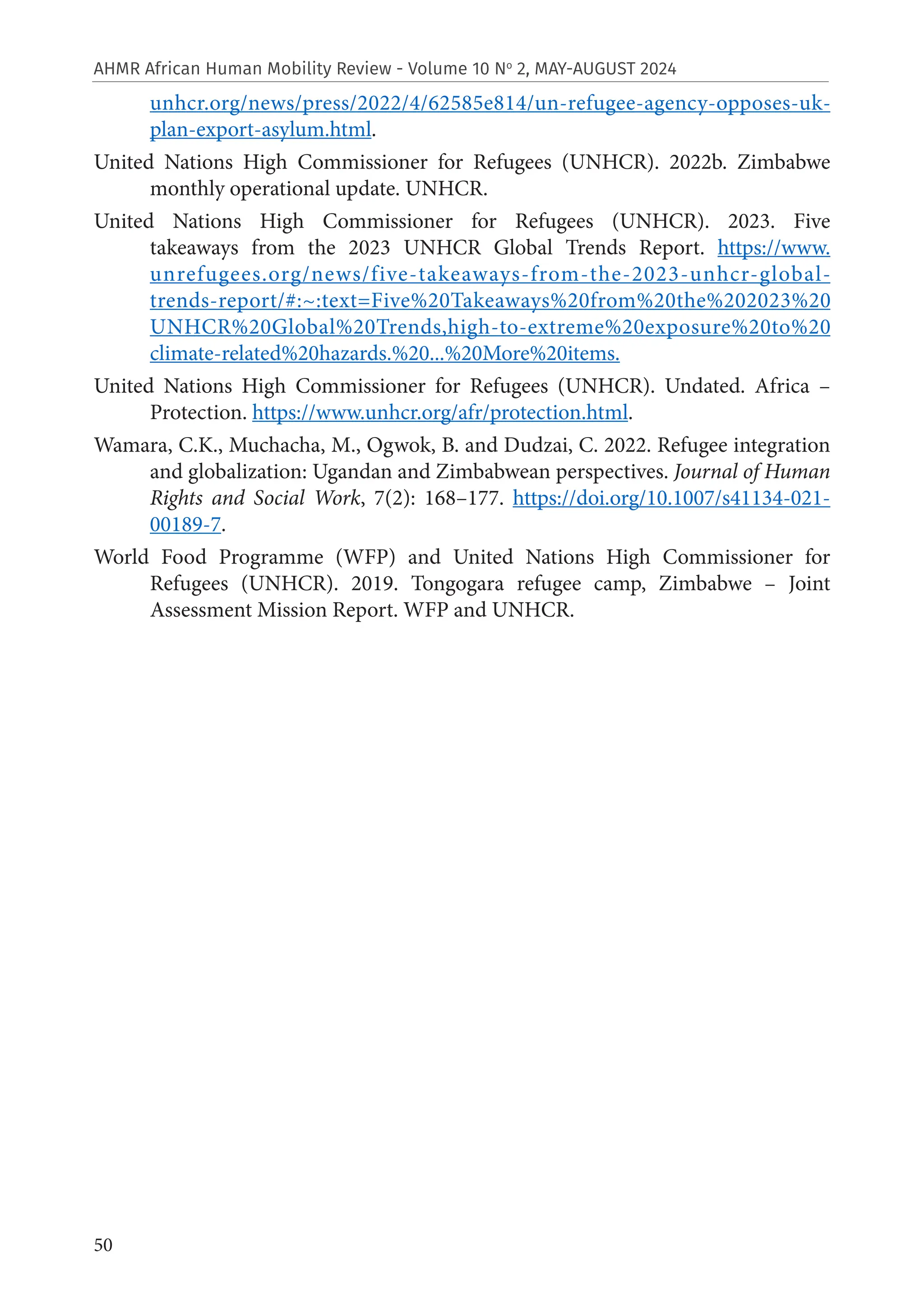 50
AHMR African Human Mobility Review - Volume 10 No
2, MAY-AUGUST 2024
unhcr.org/news/press/2022/4/62585e814/un-refugee-agency-opposes-uk-
plan-export-asylum.html.
United Nations High Commissioner for Refugees (UNHCR). 2022b. Zimbabwe
monthly operational update. UNHCR.
United Nations High Commissioner for Refugees (UNHCR). 2023. Five
takeaways from the 2023 UNHCR Global Trends Report. https://www.
unrefugees.org/news/five-takeaways-from-the-2023-unhcr-global-
trends-report/#:~:text=Five%20Takeaways%20from%20the%202023%20
UNHCR%20Global%20Trends,high-to-extreme%20exposure%20to%20
climate-related%20hazards.%20...%20More%20items.
United Nations High Commissioner for Refugees (UNHCR). Undated. Africa –
Protection. https://www.unhcr.org/afr/protection.html.
Wamara, C.K., Muchacha, M., Ogwok, B. and Dudzai, C. 2022. Refugee integration
and globalization: Ugandan and Zimbabwean perspectives. Journal of Human
Rights and Social Work, 7(2): 168–177. https://doi.org/10.1007/s41134-021-
00189-7.
World Food Programme (WFP) and United Nations High Commissioner for
Refugees (UNHCR). 2019. Tongogara refugee camp, Zimbabwe – Joint
Assessment Mission Report. WFP and UNHCR.
 