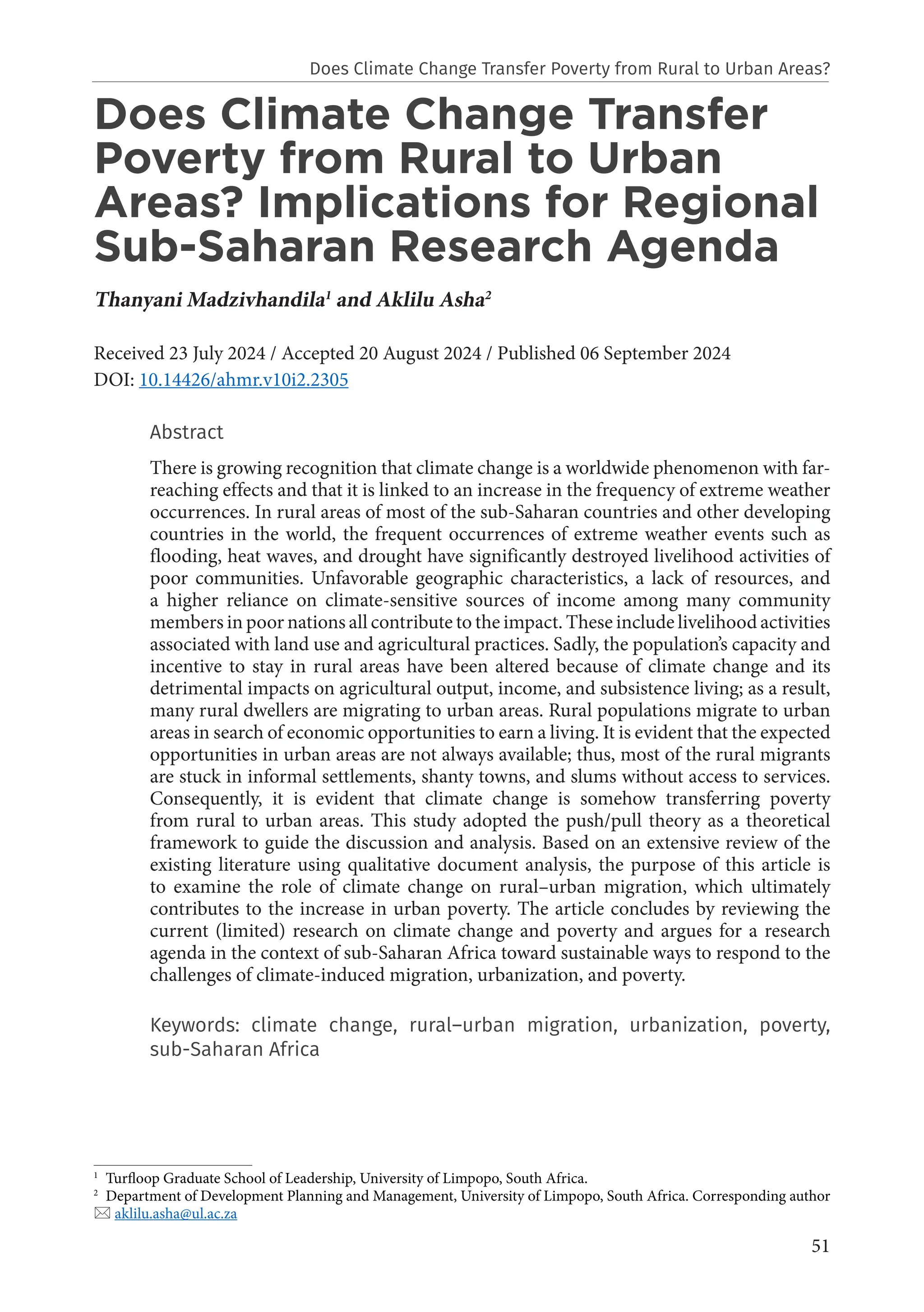 51
Does Climate Change Transfer
Poverty from Rural to Urban
Areas? Implications for Regional
Sub-Saharan Research Agenda
Thanyani Madzivhandila1
and Aklilu Asha2
Received 23 July 2024 / Accepted 20 August 2024 / Published 06 September 2024
DOI: 10.14426/ahmr.v10i2.2305
Abstract
There is growing recognition that climate change is a worldwide phenomenon with far-
reaching effects and that it is linked to an increase in the frequency of extreme weather
occurrences. In rural areas of most of the sub-Saharan countries and other developing
countries in the world, the frequent occurrences of extreme weather events such as
flooding, heat waves, and drought have significantly destroyed livelihood activities of
poor communities. Unfavorable geographic characteristics, a lack of resources, and
a higher reliance on climate-sensitive sources of income among many community
members in poor nations all contribute to the impact. These include livelihood activities
associated with land use and agricultural practices. Sadly, the population’s capacity and
incentive to stay in rural areas have been altered because of climate change and its
detrimental impacts on agricultural output, income, and subsistence living; as a result,
many rural dwellers are migrating to urban areas. Rural populations migrate to urban
areas in search of economic opportunities to earn a living. It is evident that the expected
opportunities in urban areas are not always available; thus, most of the rural migrants
are stuck in informal settlements, shanty towns, and slums without access to services.
Consequently, it is evident that climate change is somehow transferring poverty
from rural to urban areas. This study adopted the push/pull theory as a theoretical
framework to guide the discussion and analysis. Based on an extensive review of the
existing literature using qualitative document analysis, the purpose of this article is
to examine the role of climate change on rural–urban migration, which ultimately
contributes to the increase in urban poverty. The article concludes by reviewing the
current (limited) research on climate change and poverty and argues for a research
agenda in the context of sub-Saharan Africa toward sustainable ways to respond to the
challenges of climate-induced migration, urbanization, and poverty.
Keywords: climate change, rural–urban migration, urbanization, poverty,
sub-Saharan Africa
1
Turfloop Graduate School of Leadership, University of Limpopo, South Africa.
2
Department of Development Planning and Management, University of Limpopo, South Africa. Corresponding author
 aklilu.asha@ul.ac.za
Does Climate Change Transfer Poverty from Rural to Urban Areas?
 