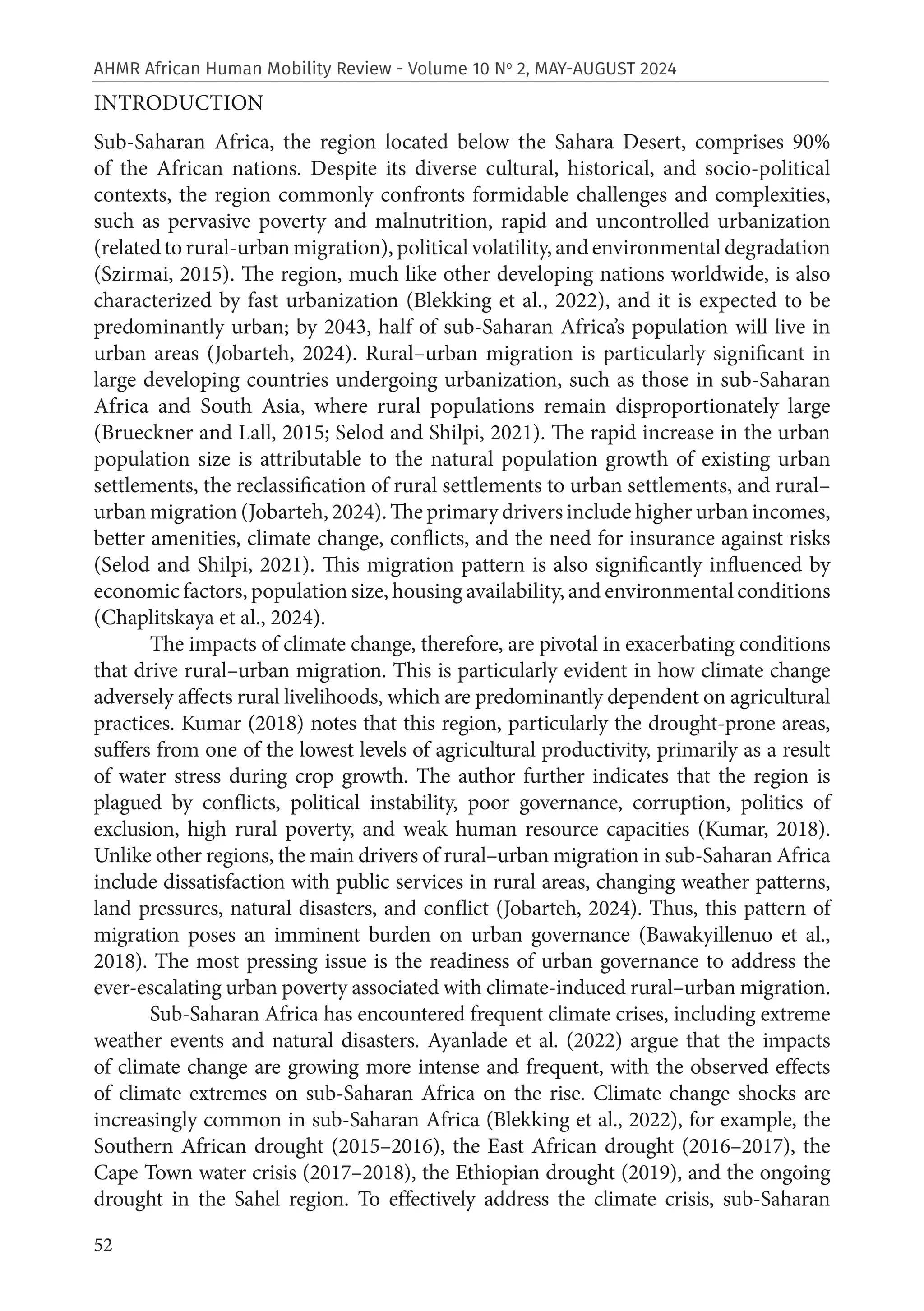 52
AHMR African Human Mobility Review - Volume 10 No
2, MAY-AUGUST 2024
INTRODUCTION
Sub-Saharan Africa, the region located below the Sahara Desert, comprises 90%
of the African nations. Despite its diverse cultural, historical, and socio-political
contexts, the region commonly confronts formidable challenges and complexities,
such as pervasive poverty and malnutrition, rapid and uncontrolled urbanization
(related to rural-urban migration), political volatility, and environmental degradation
(Szirmai, 2015). The region, much like other developing nations worldwide, is also
characterized by fast urbanization (Blekking et al., 2022), and it is expected to be
predominantly urban; by 2043, half of sub-Saharan Africa’s population will live in
urban areas (Jobarteh, 2024). Rural–urban migration is particularly significant in
large developing countries undergoing urbanization, such as those in sub-Saharan
Africa and South Asia, where rural populations remain disproportionately large
(Brueckner and Lall, 2015; Selod and Shilpi, 2021). The rapid increase in the urban
population size is attributable to the natural population growth of existing urban
settlements, the reclassification of rural settlements to urban settlements, and rural–
urban migration (Jobarteh, 2024). The primary drivers include higher urban incomes,
better amenities, climate change, conflicts, and the need for insurance against risks
(Selod and Shilpi, 2021). This migration pattern is also significantly influenced by
economic factors, population size, housing availability, and environmental conditions
(Chaplitskaya et al., 2024).
The impacts of climate change, therefore, are pivotal in exacerbating conditions
that drive rural–urban migration. This is particularly evident in how climate change
adversely affects rural livelihoods, which are predominantly dependent on agricultural
practices. Kumar (2018) notes that this region, particularly the drought-prone areas,
suffers from one of the lowest levels of agricultural productivity, primarily as a result
of water stress during crop growth. The author further indicates that the region is
plagued by conflicts, political instability, poor governance, corruption, politics of
exclusion, high rural poverty, and weak human resource capacities (Kumar, 2018).
Unlike other regions, the main drivers of rural–urban migration in sub-Saharan Africa
include dissatisfaction with public services in rural areas, changing weather patterns,
land pressures, natural disasters, and conflict (Jobarteh, 2024). Thus, this pattern of
migration poses an imminent burden on urban governance (Bawakyillenuo et al.,
2018). The most pressing issue is the readiness of urban governance to address the
ever-escalating urban poverty associated with climate-induced rural–urban migration.
Sub-Saharan Africa has encountered frequent climate crises, including extreme
weather events and natural disasters. Ayanlade et al. (2022) argue that the impacts
of climate change are growing more intense and frequent, with the observed effects
of climate extremes on sub-Saharan Africa on the rise. Climate change shocks are
increasingly common in sub-Saharan Africa (Blekking et al., 2022), for example, the
Southern African drought (2015–2016), the East African drought (2016–2017), the
Cape Town water crisis (2017–2018), the Ethiopian drought (2019), and the ongoing
drought in the Sahel region. To effectively address the climate crisis, sub-Saharan
 