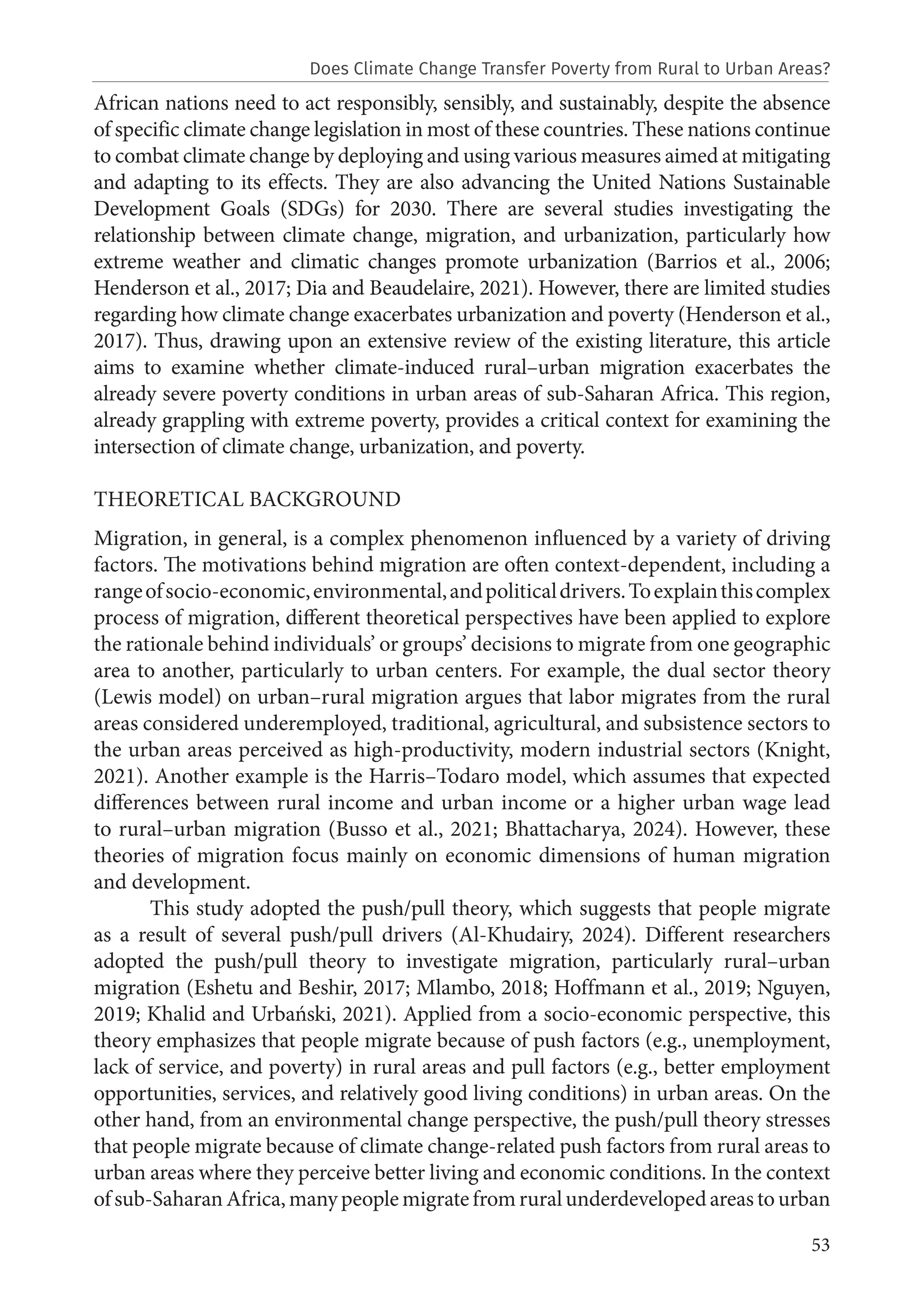 53
African nations need to act responsibly, sensibly, and sustainably, despite the absence
of specific climate change legislation in most of these countries. These nations continue
to combat climate change by deploying and using various measures aimed at mitigating
and adapting to its effects. They are also advancing the United Nations Sustainable
Development Goals (SDGs) for 2030. There are several studies investigating the
relationship between climate change, migration, and urbanization, particularly how
extreme weather and climatic changes promote urbanization (Barrios et al., 2006;
Henderson et al., 2017; Dia and Beaudelaire, 2021). However, there are limited studies
regarding how climate change exacerbates urbanization and poverty (Henderson et al.,
2017). Thus, drawing upon an extensive review of the existing literature, this article
aims to examine whether climate-induced rural–urban migration exacerbates the
already severe poverty conditions in urban areas of sub-Saharan Africa. This region,
already grappling with extreme poverty, provides a critical context for examining the
intersection of climate change, urbanization, and poverty.
THEORETICAL BACKGROUND
Migration, in general, is a complex phenomenon influenced by a variety of driving
factors. The motivations behind migration are often context-dependent, including a
rangeofsocio-economic,environmental,andpoliticaldrivers.Toexplainthiscomplex
process of migration, different theoretical perspectives have been applied to explore
the rationale behind individuals’ or groups’ decisions to migrate from one geographic
area to another, particularly to urban centers. For example, the dual sector theory
(Lewis model) on urban–rural migration argues that labor migrates from the rural
areas considered underemployed, traditional, agricultural, and subsistence sectors to
the urban areas perceived as high-productivity, modern industrial sectors (Knight,
2021). Another example is the Harris–Todaro model, which assumes that expected
differences between rural income and urban income or a higher urban wage lead
to rural–urban migration (Busso et al., 2021; Bhattacharya, 2024). However, these
theories of migration focus mainly on economic dimensions of human migration
and development.
This study adopted the push/pull theory, which suggests that people migrate
as a result of several push/pull drivers (Al-Khudairy, 2024). Different researchers
adopted the push/pull theory to investigate migration, particularly rural–urban
migration (Eshetu and Beshir, 2017; Mlambo, 2018; Hoffmann et al., 2019; Nguyen,
2019; Khalid and Urbański, 2021). Applied from a socio-economic perspective, this
theory emphasizes that people migrate because of push factors (e.g., unemployment,
lack of service, and poverty) in rural areas and pull factors (e.g., better employment
opportunities, services, and relatively good living conditions) in urban areas. On the
other hand, from an environmental change perspective, the push/pull theory stresses
that people migrate because of climate change-related push factors from rural areas to
urban areas where they perceive better living and economic conditions. In the context
ofsub-SaharanAfrica,manypeoplemigratefromruralunderdevelopedareastourban
Does Climate Change Transfer Poverty from Rural to Urban Areas?
 