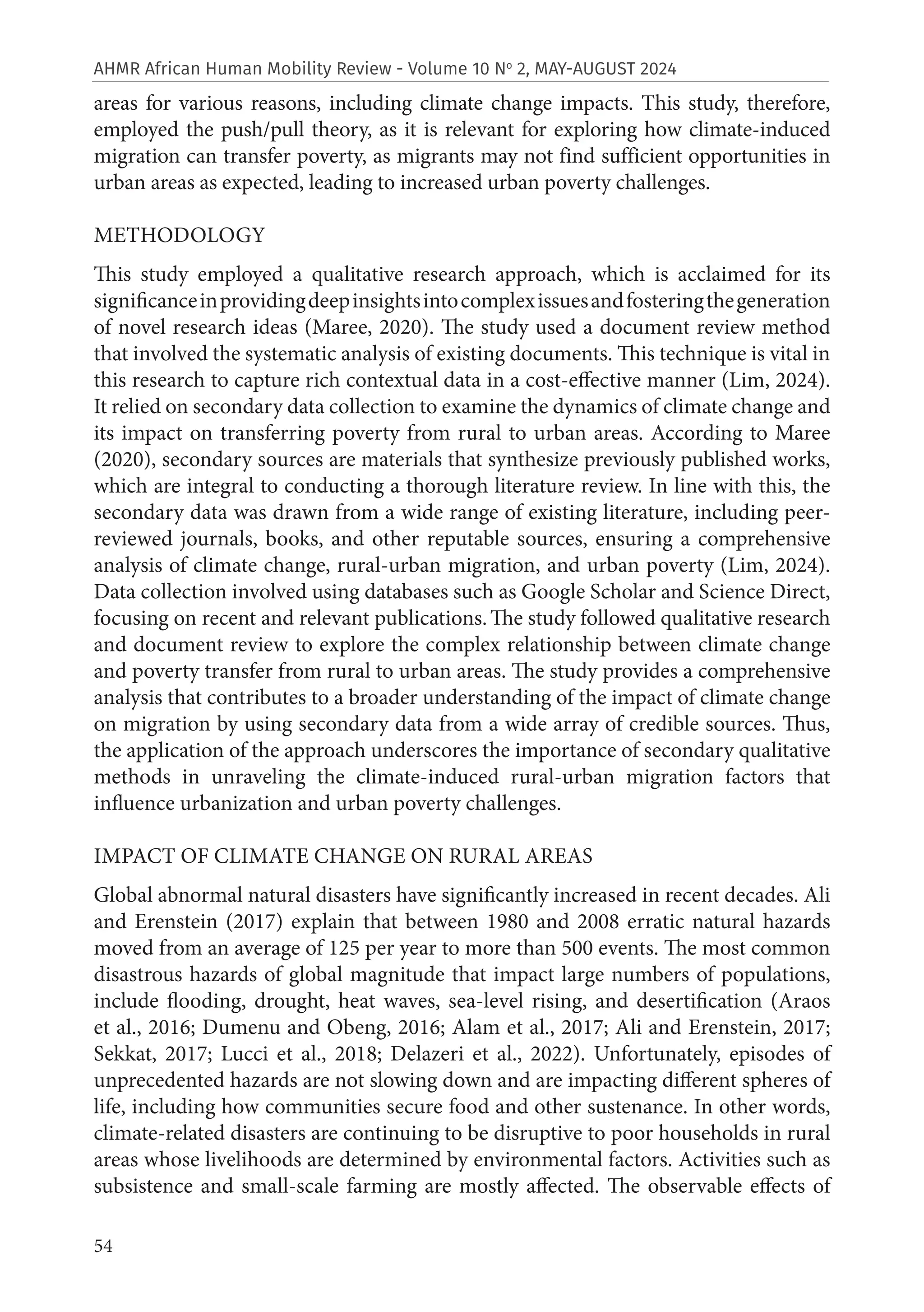 54
AHMR African Human Mobility Review - Volume 10 No
2, MAY-AUGUST 2024
areas for various reasons, including climate change impacts. This study, therefore,
employed the push/pull theory, as it is relevant for exploring how climate-induced
migration can transfer poverty, as migrants may not find sufficient opportunities in
urban areas as expected, leading to increased urban poverty challenges.
METHODOLOGY
This study employed a qualitative research approach, which is acclaimed for its
significanceinprovidingdeepinsightsintocomplexissuesandfosteringthegeneration
of novel research ideas (Maree, 2020). The study used a document review method
that involved the systematic analysis of existing documents. This technique is vital in
this research to capture rich contextual data in a cost-effective manner (Lim, 2024).
It relied on secondary data collection to examine the dynamics of climate change and
its impact on transferring poverty from rural to urban areas. According to Maree
(2020), secondary sources are materials that synthesize previously published works,
which are integral to conducting a thorough literature review. In line with this, the
secondary data was drawn from a wide range of existing literature, including peer-
reviewed journals, books, and other reputable sources, ensuring a comprehensive
analysis of climate change, rural-urban migration, and urban poverty (Lim, 2024).
Data collection involved using databases such as Google Scholar and Science Direct,
focusing on recent and relevant publications.The study followed qualitative research
and document review to explore the complex relationship between climate change
and poverty transfer from rural to urban areas. The study provides a comprehensive
analysis that contributes to a broader understanding of the impact of climate change
on migration by using secondary data from a wide array of credible sources. Thus,
the application of the approach underscores the importance of secondary qualitative
methods in unraveling the climate-induced rural-urban migration factors that
influence urbanization and urban poverty challenges.
IMPACT OF CLIMATE CHANGE ON RURAL AREAS
Global abnormal natural disasters have significantly increased in recent decades. Ali
and Erenstein (2017) explain that between 1980 and 2008 erratic natural hazards
moved from an average of 125 per year to more than 500 events. The most common
disastrous hazards of global magnitude that impact large numbers of populations,
include flooding, drought, heat waves, sea-level rising, and desertification (Araos
et al., 2016; Dumenu and Obeng, 2016; Alam et al., 2017; Ali and Erenstein, 2017;
Sekkat, 2017; Lucci et al., 2018; Delazeri et al., 2022). Unfortunately, episodes of
unprecedented hazards are not slowing down and are impacting different spheres of
life, including how communities secure food and other sustenance. In other words,
climate-related disasters are continuing to be disruptive to poor households in rural
areas whose livelihoods are determined by environmental factors. Activities such as
subsistence and small-scale farming are mostly affected. The observable effects of
 