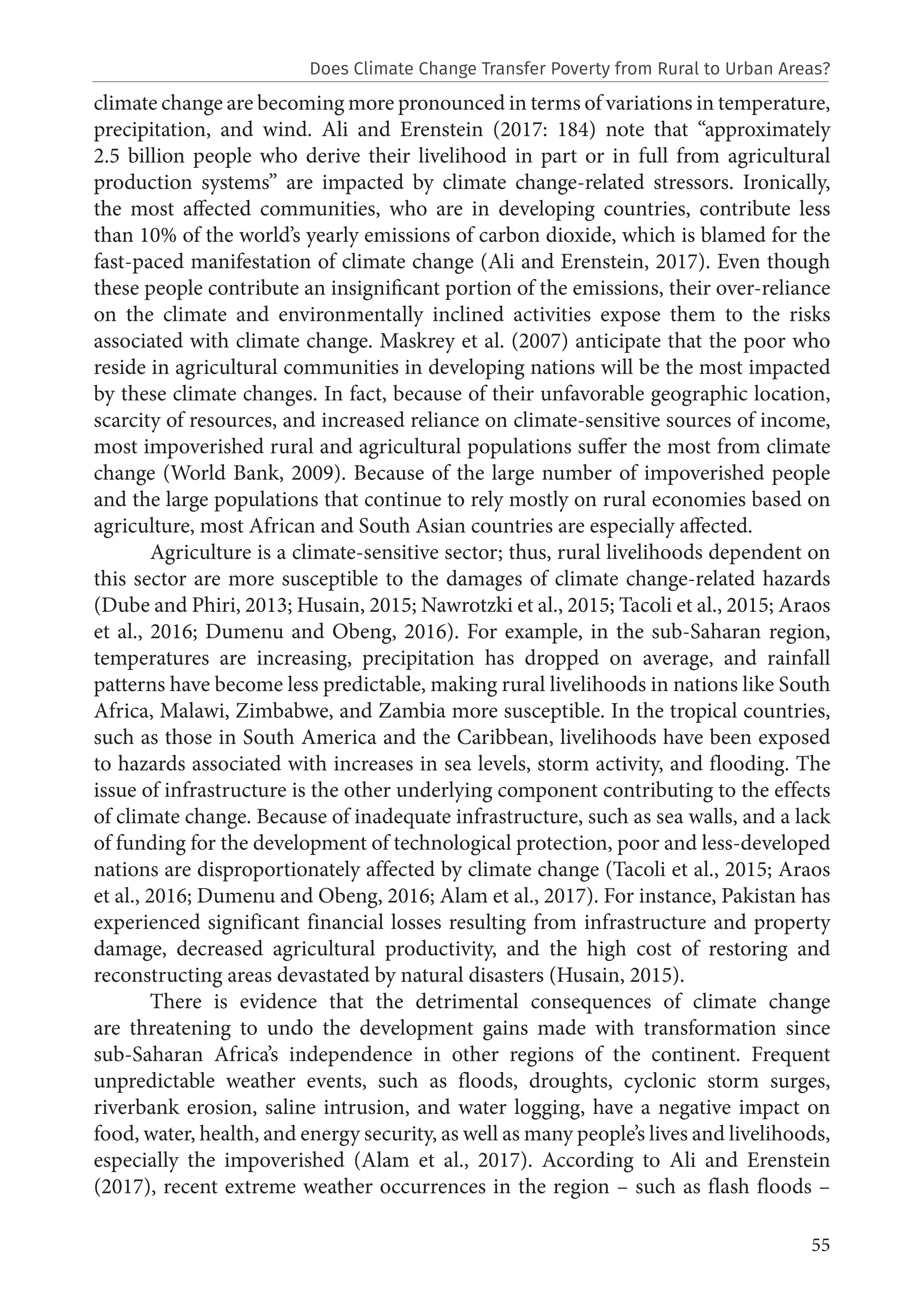 55
climate change are becoming more pronounced in terms of variations in temperature,
precipitation, and wind. Ali and Erenstein (2017: 184) note that “approximately
2.5 billion people who derive their livelihood in part or in full from agricultural
production systems” are impacted by climate change-related stressors. Ironically,
the most affected communities, who are in developing countries, contribute less
than 10% of the world’s yearly emissions of carbon dioxide, which is blamed for the
fast-paced manifestation of climate change (Ali and Erenstein, 2017). Even though
these people contribute an insignificant portion of the emissions, their over-reliance
on the climate and environmentally inclined activities expose them to the risks
associated with climate change. Maskrey et al. (2007) anticipate that the poor who
reside in agricultural communities in developing nations will be the most impacted
by these climate changes. In fact, because of their unfavorable geographic location,
scarcity of resources, and increased reliance on climate-sensitive sources of income,
most impoverished rural and agricultural populations suffer the most from climate
change (World Bank, 2009). Because of the large number of impoverished people
and the large populations that continue to rely mostly on rural economies based on
agriculture, most African and South Asian countries are especially affected.
Agriculture is a climate-sensitive sector; thus, rural livelihoods dependent on
this sector are more susceptible to the damages of climate change-related hazards
(Dube and Phiri, 2013; Husain, 2015; Nawrotzki et al., 2015; Tacoli et al., 2015; Araos
et al., 2016; Dumenu and Obeng, 2016). For example, in the sub-Saharan region,
temperatures are increasing, precipitation has dropped on average, and rainfall
patterns have become less predictable, making rural livelihoods in nations like South
Africa, Malawi, Zimbabwe, and Zambia more susceptible. In the tropical countries,
such as those in South America and the Caribbean, livelihoods have been exposed
to hazards associated with increases in sea levels, storm activity, and flooding. The
issue of infrastructure is the other underlying component contributing to the effects
of climate change. Because of inadequate infrastructure, such as sea walls, and a lack
of funding for the development of technological protection, poor and less-developed
nations are disproportionately affected by climate change (Tacoli et al., 2015; Araos
et al., 2016; Dumenu and Obeng, 2016; Alam et al., 2017). For instance, Pakistan has
experienced significant financial losses resulting from infrastructure and property
damage, decreased agricultural productivity, and the high cost of restoring and
reconstructing areas devastated by natural disasters (Husain, 2015).
There is evidence that the detrimental consequences of climate change
are threatening to undo the development gains made with transformation since
sub-Saharan Africa’s independence in other regions of the continent. Frequent
unpredictable weather events, such as floods, droughts, cyclonic storm surges,
riverbank erosion, saline intrusion, and water logging, have a negative impact on
food, water, health, and energy security, as well as many people’s lives and livelihoods,
especially the impoverished (Alam et al., 2017). According to Ali and Erenstein
(2017), recent extreme weather occurrences in the region – such as flash floods –
Does Climate Change Transfer Poverty from Rural to Urban Areas?
 