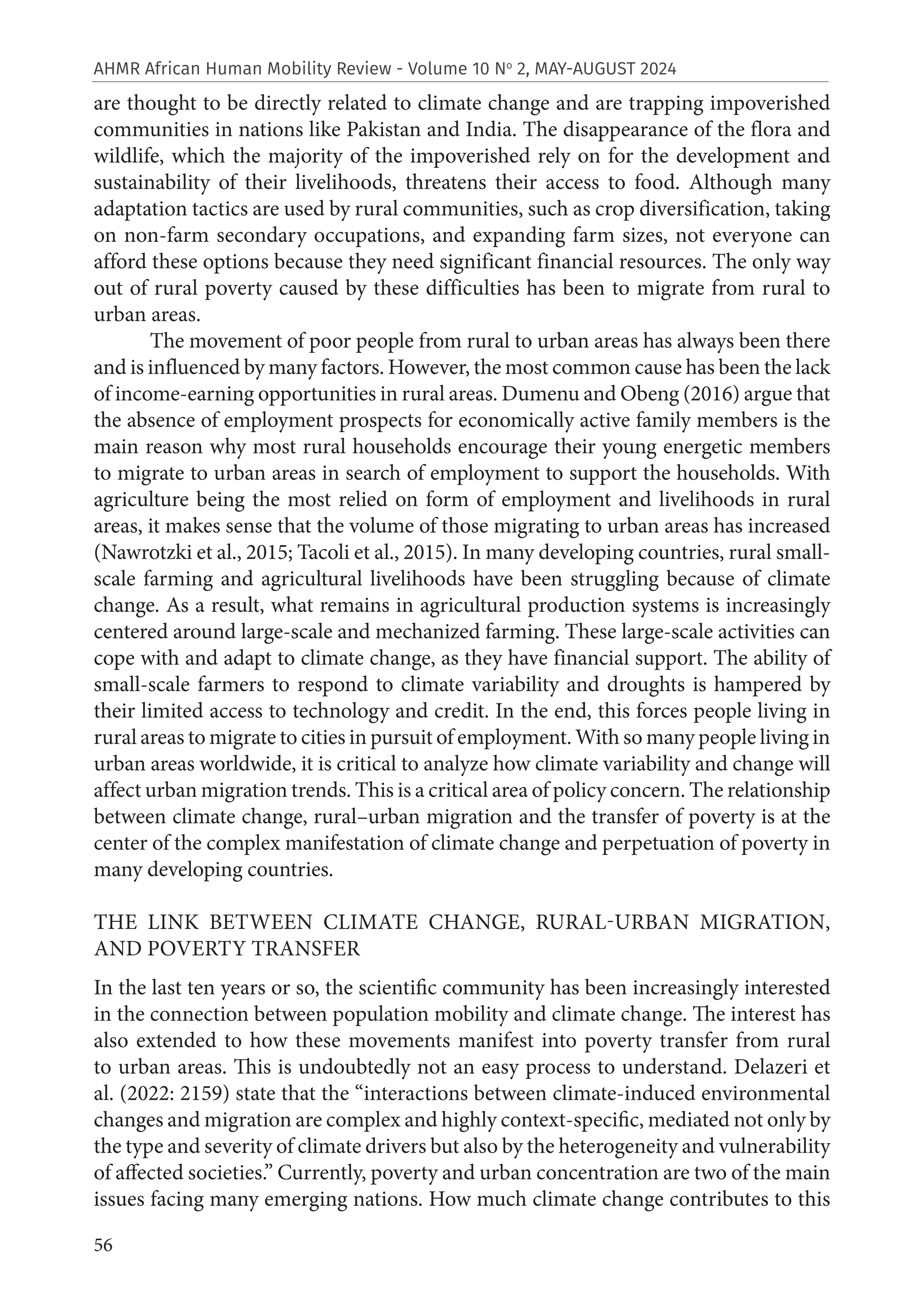 56
AHMR African Human Mobility Review - Volume 10 No
2, MAY-AUGUST 2024
are thought to be directly related to climate change and are trapping impoverished
communities in nations like Pakistan and India. The disappearance of the flora and
wildlife, which the majority of the impoverished rely on for the development and
sustainability of their livelihoods, threatens their access to food. Although many
adaptation tactics are used by rural communities, such as crop diversification, taking
on non-farm secondary occupations, and expanding farm sizes, not everyone can
afford these options because they need significant financial resources. The only way
out of rural poverty caused by these difficulties has been to migrate from rural to
urban areas.
The movement of poor people from rural to urban areas has always been there
and is influenced by many factors. However, the most common cause has been the lack
of income-earning opportunities in rural areas. Dumenu and Obeng (2016) argue that
the absence of employment prospects for economically active family members is the
main reason why most rural households encourage their young energetic members
to migrate to urban areas in search of employment to support the households. With
agriculture being the most relied on form of employment and livelihoods in rural
areas, it makes sense that the volume of those migrating to urban areas has increased
(Nawrotzki et al., 2015; Tacoli et al., 2015). In many developing countries, rural small-
scale farming and agricultural livelihoods have been struggling because of climate
change. As a result, what remains in agricultural production systems is increasingly
centered around large-scale and mechanized farming. These large-scale activities can
cope with and adapt to climate change, as they have financial support. The ability of
small-scale farmers to respond to climate variability and droughts is hampered by
their limited access to technology and credit. In the end, this forces people living in
rural areas to migrate to cities in pursuit of employment. With so many people living in
urban areas worldwide, it is critical to analyze how climate variability and change will
affect urban migration trends. This is a critical area of policy concern. The relationship
between climate change, rural–urban migration and the transfer of poverty is at the
center of the complex manifestation of climate change and perpetuation of poverty in
many developing countries.
THE LINK BETWEEN CLIMATE CHANGE, RURAL-URBAN MIGRATION,
AND POVERTY TRANSFER
In the last ten years or so, the scientific community has been increasingly interested
in the connection between population mobility and climate change. The interest has
also extended to how these movements manifest into poverty transfer from rural
to urban areas. This is undoubtedly not an easy process to understand. Delazeri et
al. (2022: 2159) state that the “interactions between climate-induced environmental
changes and migration are complex and highly context-specific, mediated not only by
the type and severity of climate drivers but also by the heterogeneity and vulnerability
of affected societies.” Currently, poverty and urban concentration are two of the main
issues facing many emerging nations. How much climate change contributes to this
 