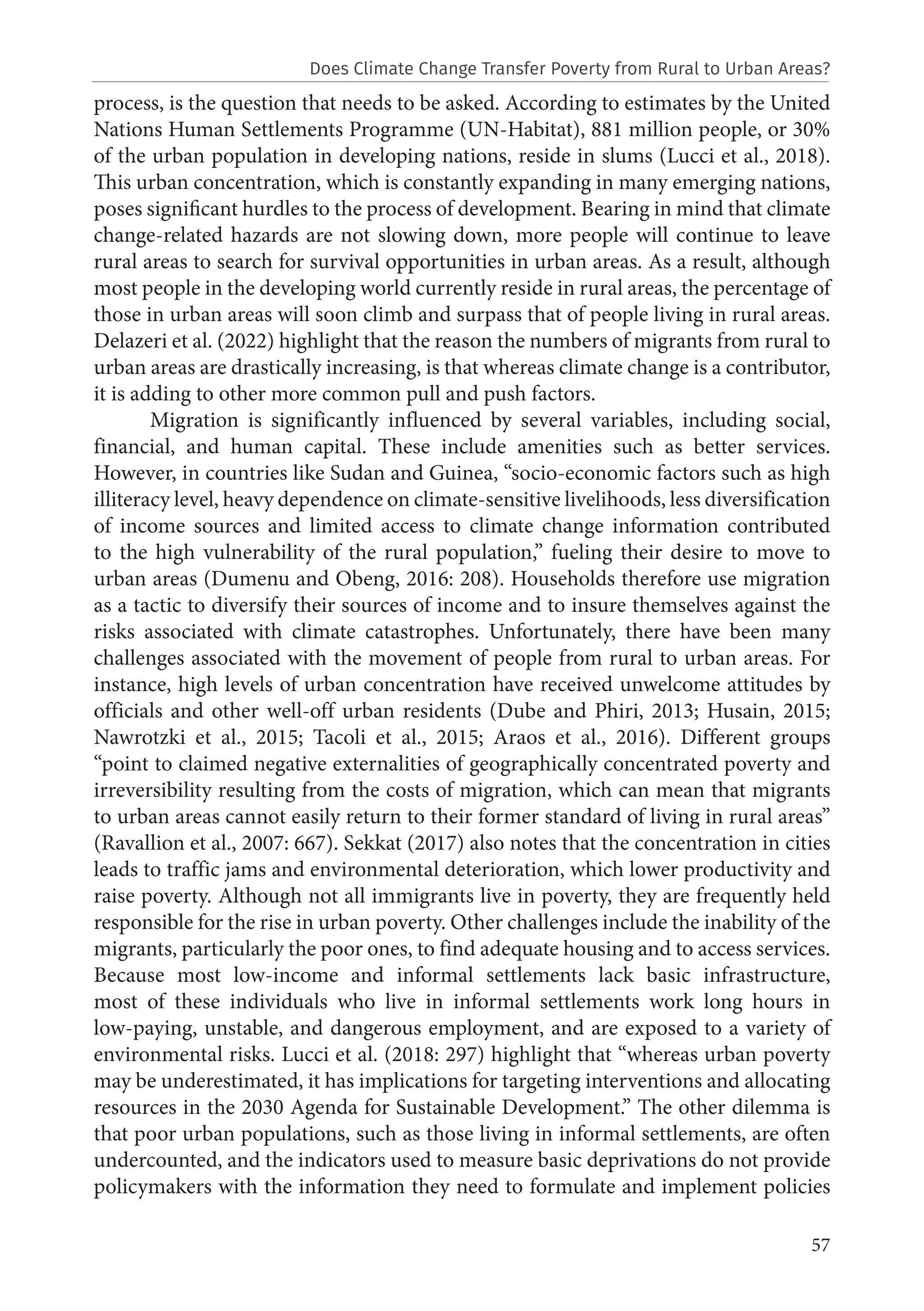 57
process, is the question that needs to be asked. According to estimates by the United
Nations Human Settlements Programme (UN-Habitat), 881 million people, or 30%
of the urban population in developing nations, reside in slums (Lucci et al., 2018).
This urban concentration, which is constantly expanding in many emerging nations,
poses significant hurdles to the process of development. Bearing in mind that climate
change-related hazards are not slowing down, more people will continue to leave
rural areas to search for survival opportunities in urban areas. As a result, although
most people in the developing world currently reside in rural areas, the percentage of
those in urban areas will soon climb and surpass that of people living in rural areas.
Delazeri et al. (2022) highlight that the reason the numbers of migrants from rural to
urban areas are drastically increasing, is that whereas climate change is a contributor,
it is adding to other more common pull and push factors.
Migration is significantly influenced by several variables, including social,
financial, and human capital. These include amenities such as better services.
However, in countries like Sudan and Guinea, “socio-economic factors such as high
illiteracy level, heavy dependence on climate-sensitive livelihoods, less diversification
of income sources and limited access to climate change information contributed
to the high vulnerability of the rural population,” fueling their desire to move to
urban areas (Dumenu and Obeng, 2016: 208). Households therefore use migration
as a tactic to diversify their sources of income and to insure themselves against the
risks associated with climate catastrophes. Unfortunately, there have been many
challenges associated with the movement of people from rural to urban areas. For
instance, high levels of urban concentration have received unwelcome attitudes by
officials and other well-off urban residents (Dube and Phiri, 2013; Husain, 2015;
Nawrotzki et al., 2015; Tacoli et al., 2015; Araos et al., 2016). Different groups
“point to claimed negative externalities of geographically concentrated poverty and
irreversibility resulting from the costs of migration, which can mean that migrants
to urban areas cannot easily return to their former standard of living in rural areas”
(Ravallion et al., 2007: 667). Sekkat (2017) also notes that the concentration in cities
leads to traffic jams and environmental deterioration, which lower productivity and
raise poverty. Although not all immigrants live in poverty, they are frequently held
responsible for the rise in urban poverty. Other challenges include the inability of the
migrants, particularly the poor ones, to find adequate housing and to access services.
Because most low-income and informal settlements lack basic infrastructure,
most of these individuals who live in informal settlements work long hours in
low-paying, unstable, and dangerous employment, and are exposed to a variety of
environmental risks. Lucci et al. (2018: 297) highlight that “whereas urban poverty
may be underestimated, it has implications for targeting interventions and allocating
resources in the 2030 Agenda for Sustainable Development.” The other dilemma is
that poor urban populations, such as those living in informal settlements, are often
undercounted, and the indicators used to measure basic deprivations do not provide
policymakers with the information they need to formulate and implement policies
Does Climate Change Transfer Poverty from Rural to Urban Areas?
 
