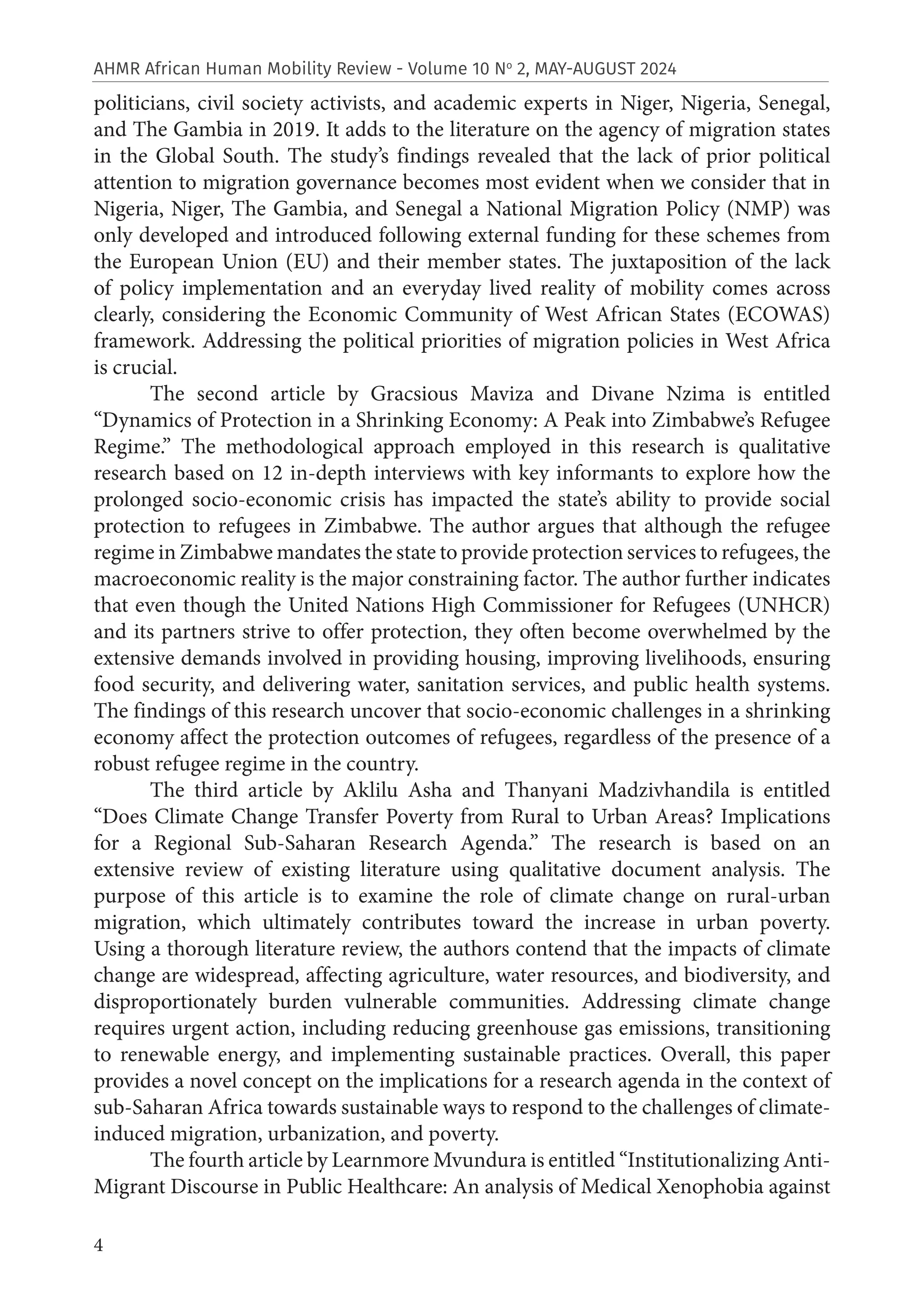 4
AHMR African Human Mobility Review - Volume 10 No
2, MAY-AUGUST 2024
politicians, civil society activists, and academic experts in Niger, Nigeria, Senegal,
and The Gambia in 2019. It adds to the literature on the agency of migration states
in the Global South. The study’s findings revealed that the lack of prior political
attention to migration governance becomes most evident when we consider that in
Nigeria, Niger, The Gambia, and Senegal a National Migration Policy (NMP) was
only developed and introduced following external funding for these schemes from
the European Union (EU) and their member states. The juxtaposition of the lack
of policy implementation and an everyday lived reality of mobility comes across
clearly, considering the Economic Community of West African States (ECOWAS)
framework. Addressing the political priorities of migration policies in West Africa
is crucial.
The second article by Gracsious Maviza and Divane Nzima is entitled
“Dynamics of Protection in a Shrinking Economy: A Peak into Zimbabwe’s Refugee
Regime.” The methodological approach employed in this research is qualitative
research based on 12 in-depth interviews with key informants to explore how the
prolonged socio-economic crisis has impacted the state’s ability to provide social
protection to refugees in Zimbabwe. The author argues that although the refugee
regime in Zimbabwe mandates the state to provide protection services to refugees, the
macroeconomic reality is the major constraining factor. The author further indicates
that even though the United Nations High Commissioner for Refugees (UNHCR)
and its partners strive to offer protection, they often become overwhelmed by the
extensive demands involved in providing housing, improving livelihoods, ensuring
food security, and delivering water, sanitation services, and public health systems.
The findings of this research uncover that socio-economic challenges in a shrinking
economy affect the protection outcomes of refugees, regardless of the presence of a
robust refugee regime in the country.
The third article by Aklilu Asha and Thanyani Madzivhandila is entitled
“Does Climate Change Transfer Poverty from Rural to Urban Areas? Implications
for a Regional Sub-Saharan Research Agenda.” The research is based on an
extensive review of existing literature using qualitative document analysis. The
purpose of this article is to examine the role of climate change on rural-urban
migration, which ultimately contributes toward the increase in urban poverty.
Using a thorough literature review, the authors contend that the impacts of climate
change are widespread, affecting agriculture, water resources, and biodiversity, and
disproportionately burden vulnerable communities. Addressing climate change
requires urgent action, including reducing greenhouse gas emissions, transitioning
to renewable energy, and implementing sustainable practices. Overall, this paper
provides a novel concept on the implications for a research agenda in the context of
sub-Saharan Africa towards sustainable ways to respond to the challenges of climate-
induced migration, urbanization, and poverty.
The fourth article by Learnmore Mvundura is entitled “Institutionalizing Anti-
Migrant Discourse in Public Healthcare: An analysis of Medical Xenophobia against
 
