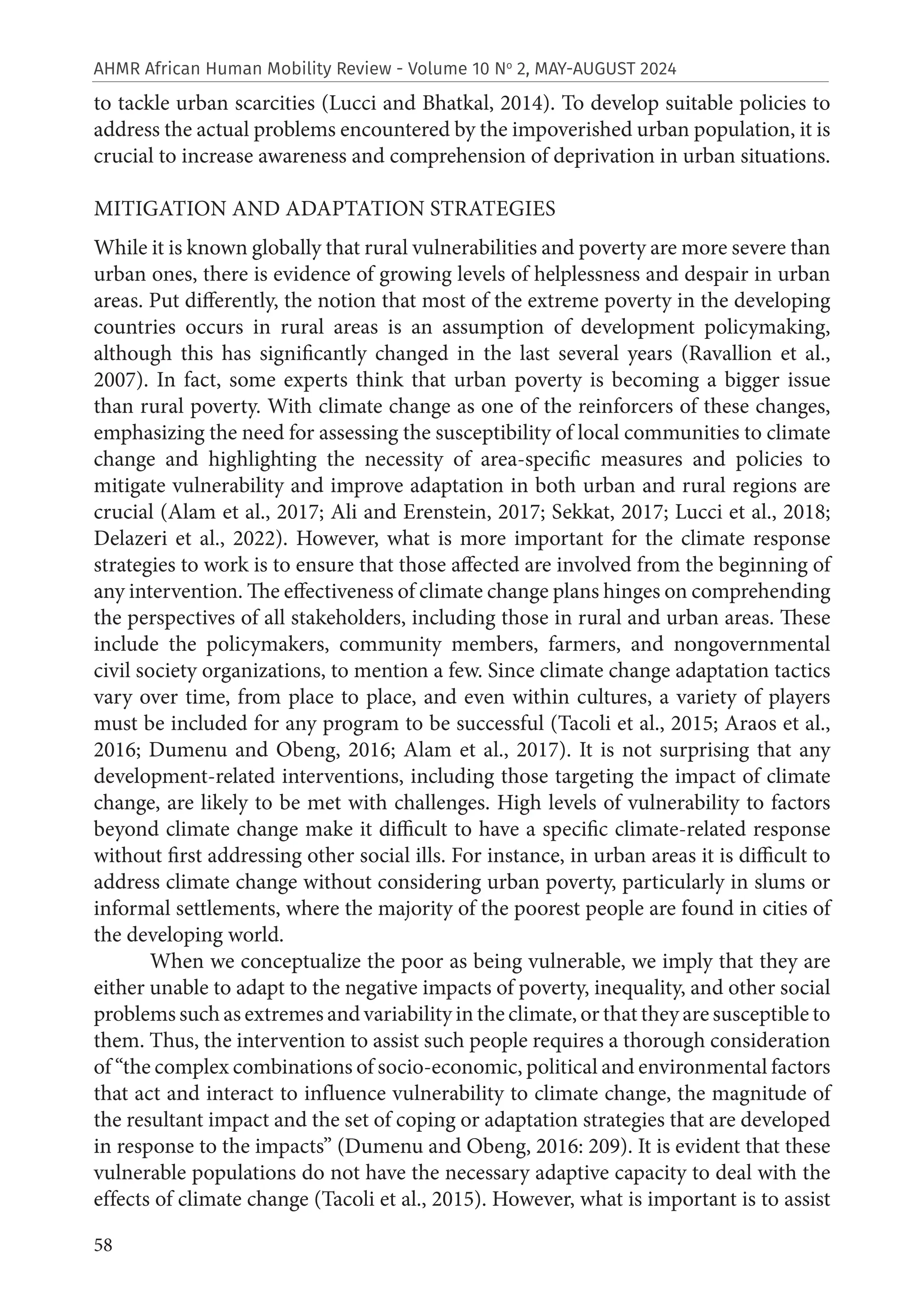 58
AHMR African Human Mobility Review - Volume 10 No
2, MAY-AUGUST 2024
to tackle urban scarcities (Lucci and Bhatkal, 2014). To develop suitable policies to
address the actual problems encountered by the impoverished urban population, it is
crucial to increase awareness and comprehension of deprivation in urban situations.
MITIGATION AND ADAPTATION STRATEGIES
While it is known globally that rural vulnerabilities and poverty are more severe than
urban ones, there is evidence of growing levels of helplessness and despair in urban
areas. Put differently, the notion that most of the extreme poverty in the developing
countries occurs in rural areas is an assumption of development policymaking,
although this has significantly changed in the last several years (Ravallion et al.,
2007). In fact, some experts think that urban poverty is becoming a bigger issue
than rural poverty. With climate change as one of the reinforcers of these changes,
emphasizing the need for assessing the susceptibility of local communities to climate
change and highlighting the necessity of area-specific measures and policies to
mitigate vulnerability and improve adaptation in both urban and rural regions are
crucial (Alam et al., 2017; Ali and Erenstein, 2017; Sekkat, 2017; Lucci et al., 2018;
Delazeri et al., 2022). However, what is more important for the climate response
strategies to work is to ensure that those affected are involved from the beginning of
any intervention. The effectiveness of climate change plans hinges on comprehending
the perspectives of all stakeholders, including those in rural and urban areas. These
include the policymakers, community members, farmers, and nongovernmental
civil society organizations, to mention a few. Since climate change adaptation tactics
vary over time, from place to place, and even within cultures, a variety of players
must be included for any program to be successful (Tacoli et al., 2015; Araos et al.,
2016; Dumenu and Obeng, 2016; Alam et al., 2017). It is not surprising that any
development-related interventions, including those targeting the impact of climate
change, are likely to be met with challenges. High levels of vulnerability to factors
beyond climate change make it difficult to have a specific climate-related response
without first addressing other social ills. For instance, in urban areas it is difficult to
address climate change without considering urban poverty, particularly in slums or
informal settlements, where the majority of the poorest people are found in cities of
the developing world.
When we conceptualize the poor as being vulnerable, we imply that they are
either unable to adapt to the negative impacts of poverty, inequality, and other social
problems such as extremes and variability in the climate, or that they are susceptible to
them. Thus, the intervention to assist such people requires a thorough consideration
of “the complex combinations of socio-economic, political and environmental factors
that act and interact to influence vulnerability to climate change, the magnitude of
the resultant impact and the set of coping or adaptation strategies that are developed
in response to the impacts” (Dumenu and Obeng, 2016: 209). It is evident that these
vulnerable populations do not have the necessary adaptive capacity to deal with the
effects of climate change (Tacoli et al., 2015). However, what is important is to assist
 