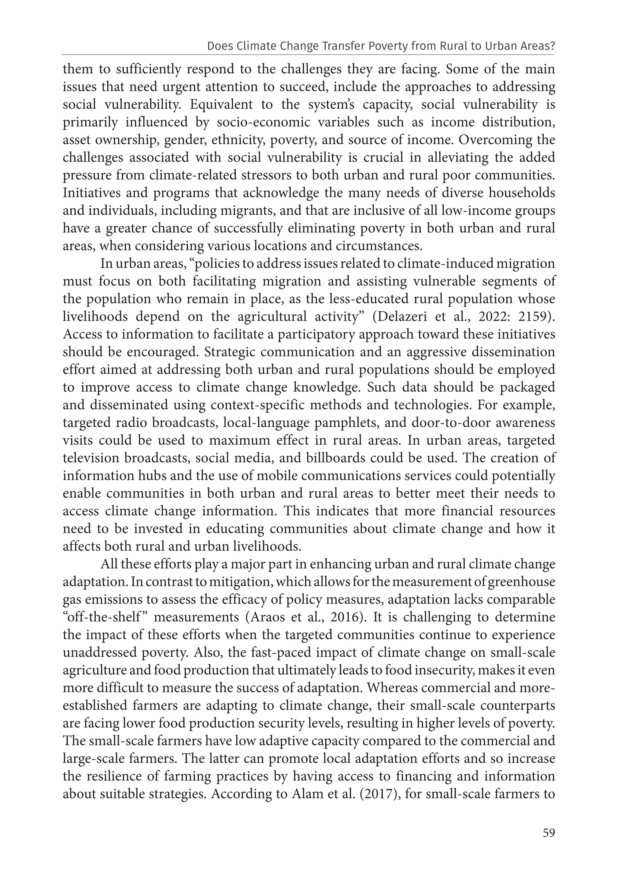 59
them to sufficiently respond to the challenges they are facing. Some of the main
issues that need urgent attention to succeed, include the approaches to addressing
social vulnerability. Equivalent to the system’s capacity, social vulnerability is
primarily influenced by socio-economic variables such as income distribution,
asset ownership, gender, ethnicity, poverty, and source of income. Overcoming the
challenges associated with social vulnerability is crucial in alleviating the added
pressure from climate-related stressors to both urban and rural poor communities.
Initiatives and programs that acknowledge the many needs of diverse households
and individuals, including migrants, and that are inclusive of all low-income groups
have a greater chance of successfully eliminating poverty in both urban and rural
areas, when considering various locations and circumstances.
In urban areas, “policies to address issues related to climate-induced migration
must focus on both facilitating migration and assisting vulnerable segments of
the population who remain in place, as the less-educated rural population whose
livelihoods depend on the agricultural activity” (Delazeri et al., 2022: 2159).
Access to information to facilitate a participatory approach toward these initiatives
should be encouraged. Strategic communication and an aggressive dissemination
effort aimed at addressing both urban and rural populations should be employed
to improve access to climate change knowledge. Such data should be packaged
and disseminated using context-specific methods and technologies. For example,
targeted radio broadcasts, local-language pamphlets, and door-to-door awareness
visits could be used to maximum effect in rural areas. In urban areas, targeted
television broadcasts, social media, and billboards could be used. The creation of
information hubs and the use of mobile communications services could potentially
enable communities in both urban and rural areas to better meet their needs to
access climate change information. This indicates that more financial resources
need to be invested in educating communities about climate change and how it
affects both rural and urban livelihoods.
All these efforts play a major part in enhancing urban and rural climate change
adaptation.Incontrasttomitigation,whichallowsforthemeasurementofgreenhouse
gas emissions to assess the efficacy of policy measures, adaptation lacks comparable
“off-the-shelf” measurements (Araos et al., 2016). It is challenging to determine
the impact of these efforts when the targeted communities continue to experience
unaddressed poverty. Also, the fast-paced impact of climate change on small-scale
agriculture and food production that ultimately leads to food insecurity, makes it even
more difficult to measure the success of adaptation. Whereas commercial and more-
established farmers are adapting to climate change, their small-scale counterparts
are facing lower food production security levels, resulting in higher levels of poverty.
The small-scale farmers have low adaptive capacity compared to the commercial and
large-scale farmers. The latter can promote local adaptation efforts and so increase
the resilience of farming practices by having access to financing and information
about suitable strategies. According to Alam et al. (2017), for small-scale farmers to
Does Climate Change Transfer Poverty from Rural to Urban Areas?
 