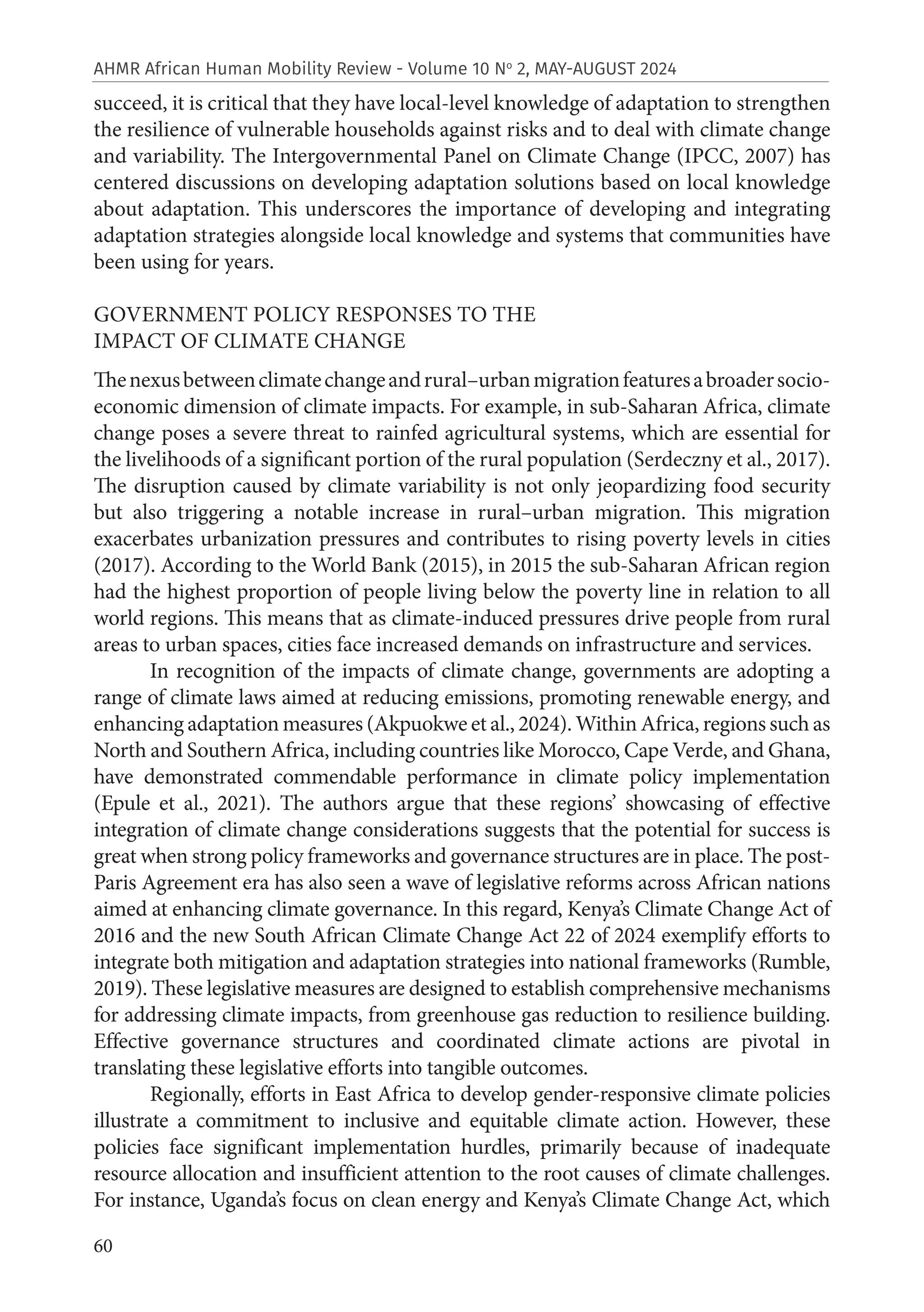 60
AHMR African Human Mobility Review - Volume 10 No
2, MAY-AUGUST 2024
succeed, it is critical that they have local-level knowledge of adaptation to strengthen
the resilience of vulnerable households against risks and to deal with climate change
and variability. The Intergovernmental Panel on Climate Change (IPCC, 2007) has
centered discussions on developing adaptation solutions based on local knowledge
about adaptation. This underscores the importance of developing and integrating
adaptation strategies alongside local knowledge and systems that communities have
been using for years.
GOVERNMENT POLICY RESPONSES TO THE
IMPACT OF CLIMATE CHANGE
Thenexusbetweenclimatechangeandrural–urbanmigrationfeaturesabroadersocio-
economic dimension of climate impacts. For example, in sub-Saharan Africa, climate
change poses a severe threat to rainfed agricultural systems, which are essential for
the livelihoods of a significant portion of the rural population (Serdeczny et al., 2017).
The disruption caused by climate variability is not only jeopardizing food security
but also triggering a notable increase in rural–urban migration. This migration
exacerbates urbanization pressures and contributes to rising poverty levels in cities
(2017). According to the World Bank (2015), in 2015 the sub-Saharan African region
had the highest proportion of people living below the poverty line in relation to all
world regions. This means that as climate-induced pressures drive people from rural
areas to urban spaces, cities face increased demands on infrastructure and services.
In recognition of the impacts of climate change, governments are adopting a
range of climate laws aimed at reducing emissions, promoting renewable energy, and
enhancing adaptation measures (Akpuokwe et al., 2024). Within Africa, regions such as
North and Southern Africa, including countries like Morocco, Cape Verde, and Ghana,
have demonstrated commendable performance in climate policy implementation
(Epule et al., 2021). The authors argue that these regions’ showcasing of effective
integration of climate change considerations suggests that the potential for success is
great when strong policy frameworks and governance structures are in place. The post-
Paris Agreement era has also seen a wave of legislative reforms across African nations
aimed at enhancing climate governance. In this regard, Kenya’s Climate Change Act of
2016 and the new South African Climate Change Act 22 of 2024 exemplify efforts to
integrate both mitigation and adaptation strategies into national frameworks (Rumble,
2019). These legislative measures are designed to establish comprehensive mechanisms
for addressing climate impacts, from greenhouse gas reduction to resilience building.
Effective governance structures and coordinated climate actions are pivotal in
translating these legislative efforts into tangible outcomes.
Regionally, efforts in East Africa to develop gender-responsive climate policies
illustrate a commitment to inclusive and equitable climate action. However, these
policies face significant implementation hurdles, primarily because of inadequate
resource allocation and insufficient attention to the root causes of climate challenges.
For instance, Uganda’s focus on clean energy and Kenya’s Climate Change Act, which
 