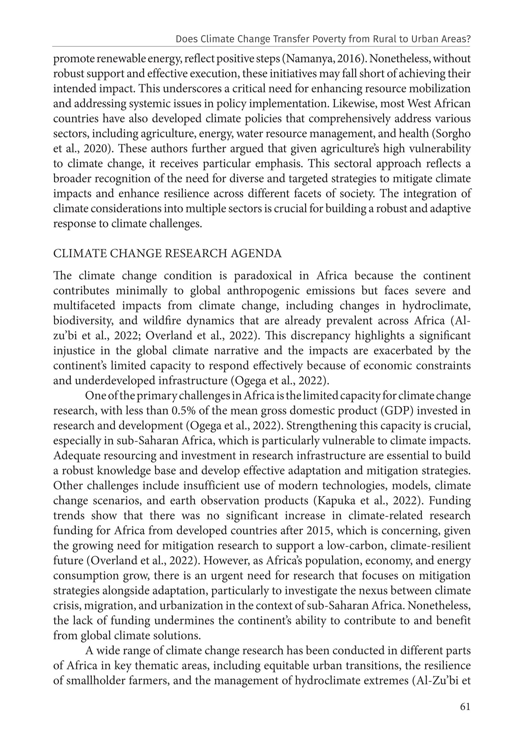 61
promoterenewableenergy,reflectpositivesteps(Namanya,2016).Nonetheless,without
robust support and effective execution, these initiatives may fall short of achieving their
intended impact. This underscores a critical need for enhancing resource mobilization
and addressing systemic issues in policy implementation. Likewise, most West African
countries have also developed climate policies that comprehensively address various
sectors, including agriculture, energy, water resource management, and health (Sorgho
et al., 2020). These authors further argued that given agriculture’s high vulnerability
to climate change, it receives particular emphasis. This sectoral approach reflects a
broader recognition of the need for diverse and targeted strategies to mitigate climate
impacts and enhance resilience across different facets of society. The integration of
climate considerations into multiple sectors is crucial for building a robust and adaptive
response to climate challenges.
CLIMATE CHANGE RESEARCH AGENDA
The climate change condition is paradoxical in Africa because the continent
contributes minimally to global anthropogenic emissions but faces severe and
multifaceted impacts from climate change, including changes in hydroclimate,
biodiversity, and wildfire dynamics that are already prevalent across Africa (Al-
zu’bi et al., 2022; Overland et al., 2022). This discrepancy highlights a significant
injustice in the global climate narrative and the impacts are exacerbated by the
continent’s limited capacity to respond effectively because of economic constraints
and underdeveloped infrastructure (Ogega et al., 2022).
OneoftheprimarychallengesinAfricaisthelimitedcapacityforclimatechange
research, with less than 0.5% of the mean gross domestic product (GDP) invested in
research and development (Ogega et al., 2022). Strengthening this capacity is crucial,
especially in sub-Saharan Africa, which is particularly vulnerable to climate impacts.
Adequate resourcing and investment in research infrastructure are essential to build
a robust knowledge base and develop effective adaptation and mitigation strategies.
Other challenges include insufficient use of modern technologies, models, climate
change scenarios, and earth observation products (Kapuka et al., 2022). Funding
trends show that there was no significant increase in climate-related research
funding for Africa from developed countries after 2015, which is concerning, given
the growing need for mitigation research to support a low-carbon, climate-resilient
future (Overland et al., 2022). However, as Africa’s population, economy, and energy
consumption grow, there is an urgent need for research that focuses on mitigation
strategies alongside adaptation, particularly to investigate the nexus between climate
crisis, migration, and urbanization in the context of sub-Saharan Africa. Nonetheless,
the lack of funding undermines the continent’s ability to contribute to and benefit
from global climate solutions.
A wide range of climate change research has been conducted in different parts
of Africa in key thematic areas, including equitable urban transitions, the resilience
of smallholder farmers, and the management of hydroclimate extremes (Al-Zu’bi et
Does Climate Change Transfer Poverty from Rural to Urban Areas?
 