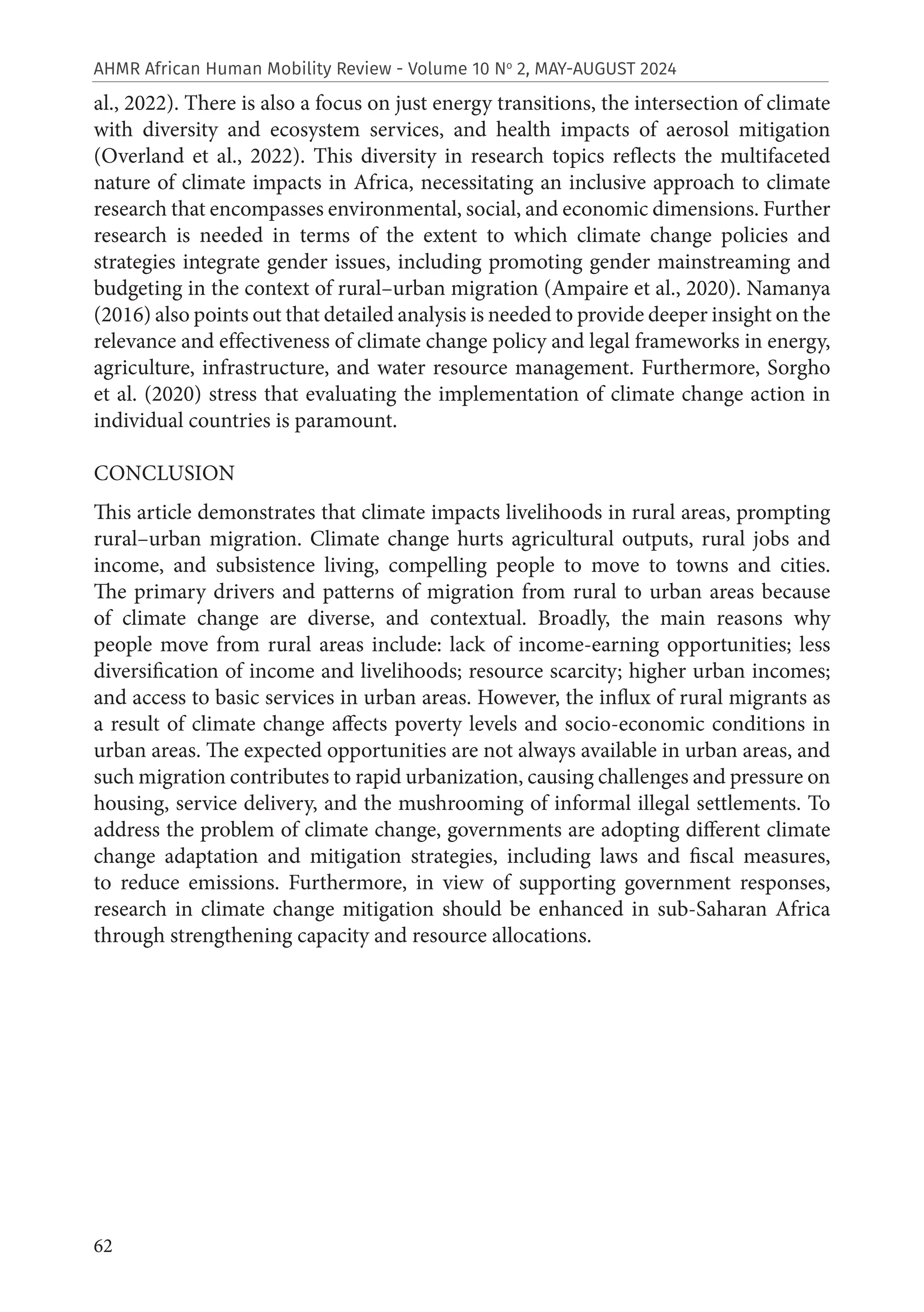62
AHMR African Human Mobility Review - Volume 10 No
2, MAY-AUGUST 2024
al., 2022). There is also a focus on just energy transitions, the intersection of climate
with diversity and ecosystem services, and health impacts of aerosol mitigation
(Overland et al., 2022). This diversity in research topics reflects the multifaceted
nature of climate impacts in Africa, necessitating an inclusive approach to climate
research that encompasses environmental, social, and economic dimensions. Further
research is needed in terms of the extent to which climate change policies and
strategies integrate gender issues, including promoting gender mainstreaming and
budgeting in the context of rural–urban migration (Ampaire et al., 2020). Namanya
(2016) also points out that detailed analysis is needed to provide deeper insight on the
relevance and effectiveness of climate change policy and legal frameworks in energy,
agriculture, infrastructure, and water resource management. Furthermore, Sorgho
et al. (2020) stress that evaluating the implementation of climate change action in
individual countries is paramount.
CONCLUSION
This article demonstrates that climate impacts livelihoods in rural areas, prompting
rural–urban migration. Climate change hurts agricultural outputs, rural jobs and
income, and subsistence living, compelling people to move to towns and cities.
The primary drivers and patterns of migration from rural to urban areas because
of climate change are diverse, and contextual. Broadly, the main reasons why
people move from rural areas include: lack of income-earning opportunities; less
diversification of income and livelihoods; resource scarcity; higher urban incomes;
and access to basic services in urban areas. However, the influx of rural migrants as
a result of climate change affects poverty levels and socio-economic conditions in
urban areas. The expected opportunities are not always available in urban areas, and
such migration contributes to rapid urbanization, causing challenges and pressure on
housing, service delivery, and the mushrooming of informal illegal settlements. To
address the problem of climate change, governments are adopting different climate
change adaptation and mitigation strategies, including laws and fiscal measures,
to reduce emissions. Furthermore, in view of supporting government responses,
research in climate change mitigation should be enhanced in sub-Saharan Africa
through strengthening capacity and resource allocations.
 