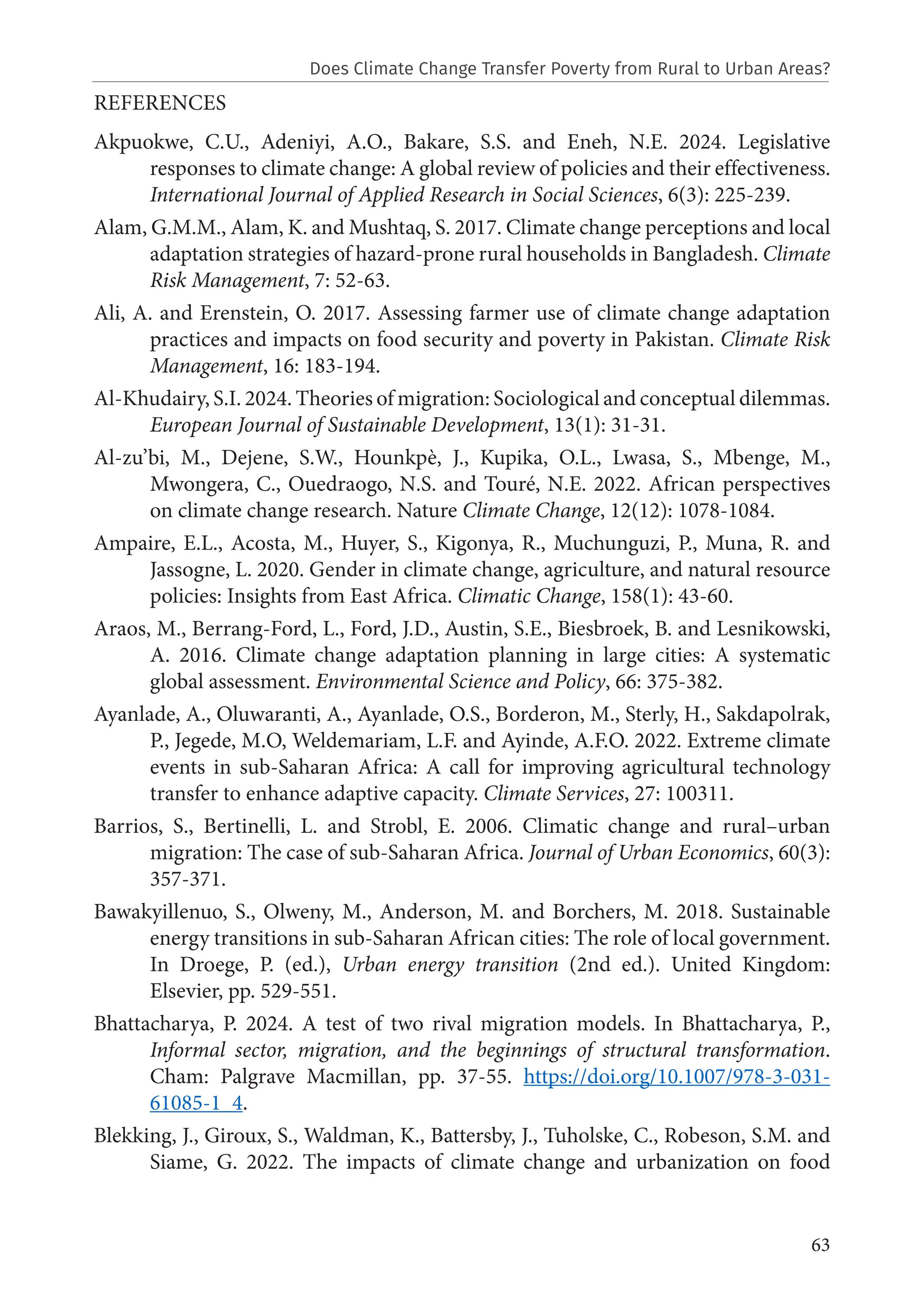 63
REFERENCES
Akpuokwe, C.U., Adeniyi, A.O., Bakare, S.S. and Eneh, N.E. 2024. Legislative
responses to climate change: A global review of policies and their effectiveness.
International Journal of Applied Research in Social Sciences, 6(3): 225-239.
Alam, G.M.M., Alam, K. and Mushtaq, S. 2017. Climate change perceptions and local
adaptation strategies of hazard-prone rural households in Bangladesh. Climate
Risk Management, 7: 52-63.
Ali, A. and Erenstein, O. 2017. Assessing farmer use of climate change adaptation
practices and impacts on food security and poverty in Pakistan. Climate Risk
Management, 16: 183-194.
Al-Khudairy, S.I. 2024. Theories of migration: Sociological and conceptual dilemmas.
European Journal of Sustainable Development, 13(1): 31-31.
Al-zu’bi, M., Dejene, S.W., Hounkpè, J., Kupika, O.L., Lwasa, S., Mbenge, M.,
Mwongera, C., Ouedraogo, N.S. and Touré, N.E. 2022. African perspectives
on climate change research. Nature Climate Change, 12(12): 1078-1084.
Ampaire, E.L., Acosta, M., Huyer, S., Kigonya, R., Muchunguzi, P., Muna, R. and
Jassogne, L. 2020. Gender in climate change, agriculture, and natural resource
policies: Insights from East Africa. Climatic Change, 158(1): 43-60.
Araos, M., Berrang-Ford, L., Ford, J.D., Austin, S.E., Biesbroek, B. and Lesnikowski,
A. 2016. Climate change adaptation planning in large cities: A systematic
global assessment. Environmental Science and Policy, 66: 375-382.
Ayanlade, A., Oluwaranti, A., Ayanlade, O.S., Borderon, M., Sterly, H., Sakdapolrak,
P., Jegede, M.O, Weldemariam, L.F. and Ayinde, A.F.O. 2022. Extreme climate
events in sub-Saharan Africa: A call for improving agricultural technology
transfer to enhance adaptive capacity. Climate Services, 27: 100311.
Barrios, S., Bertinelli, L. and Strobl, E. 2006. Climatic change and rural–urban
migration: The case of sub-Saharan Africa. Journal of Urban Economics, 60(3):
357-371.
Bawakyillenuo, S., Olweny, M., Anderson, M. and Borchers, M. 2018. Sustainable
energy transitions in sub-Saharan African cities: The role of local government.
In Droege, P. (ed.), Urban energy transition (2nd ed.). United Kingdom:
Elsevier, pp. 529-551.
Bhattacharya, P. 2024. A test of two rival migration models. In Bhattacharya, P.,
Informal sector, migration, and the beginnings of structural transformation.
Cham: Palgrave Macmillan, pp. 37-55. https://doi.org/10.1007/978-3-031-
61085-1_4.
Blekking, J., Giroux, S., Waldman, K., Battersby, J., Tuholske, C., Robeson, S.M. and
Siame, G. 2022. The impacts of climate change and urbanization on food
Does Climate Change Transfer Poverty from Rural to Urban Areas?
 