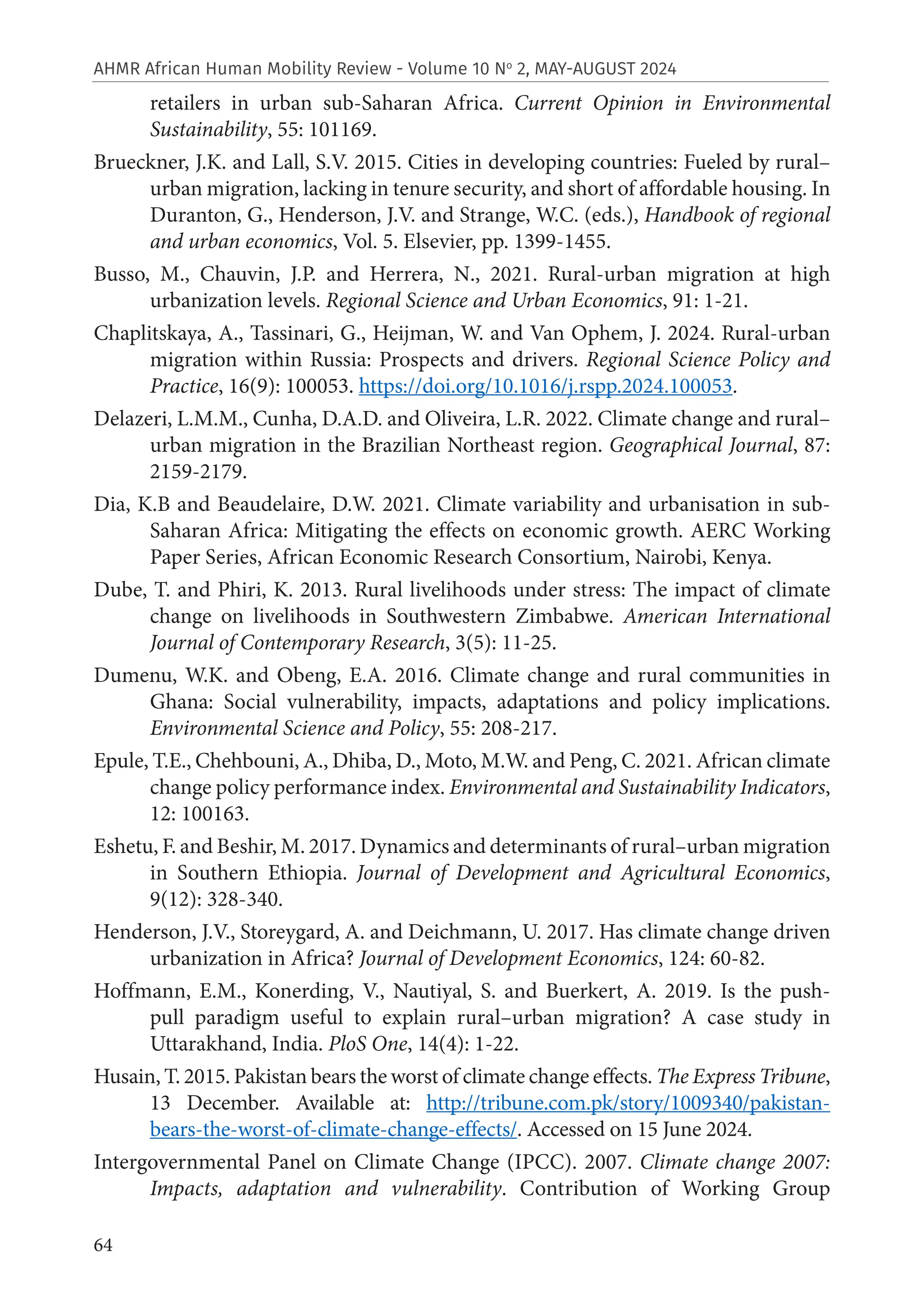 64
AHMR African Human Mobility Review - Volume 10 No
2, MAY-AUGUST 2024
retailers in urban sub-Saharan Africa. Current Opinion in Environmental
Sustainability, 55: 101169.
Brueckner, J.K. and Lall, S.V. 2015. Cities in developing countries: Fueled by rural–
urban migration, lacking in tenure security, and short of affordable housing. In
Duranton, G., Henderson, J.V. and Strange, W.C. (eds.), Handbook of regional
and urban economics, Vol. 5. Elsevier, pp. 1399-1455.
Busso, M., Chauvin, J.P. and Herrera, N., 2021. Rural-urban migration at high
urbanization levels. Regional Science and Urban Economics, 91: 1-21.
Chaplitskaya, A., Tassinari, G., Heijman, W. and Van Ophem, J. 2024. Rural-urban
migration within Russia: Prospects and drivers. Regional Science Policy and
Practice, 16(9): 100053. https://doi.org/10.1016/j.rspp.2024.100053.
Delazeri, L.M.M., Cunha, D.A.D. and Oliveira, L.R. 2022. Climate change and rural–
urban migration in the Brazilian Northeast region. Geographical Journal, 87:
2159-2179.
Dia, K.B and Beaudelaire, D.W. 2021. Climate variability and urbanisation in sub-
Saharan Africa: Mitigating the effects on economic growth. AERC Working
Paper Series, African Economic Research Consortium, Nairobi, Kenya.
Dube, T. and Phiri, K. 2013. Rural livelihoods under stress: The impact of climate
change on livelihoods in Southwestern Zimbabwe. American International
Journal of Contemporary Research, 3(5): 11-25.
Dumenu, W.K. and Obeng, E.A. 2016. Climate change and rural communities in
Ghana: Social vulnerability, impacts, adaptations and policy implications.
Environmental Science and Policy, 55: 208-217.
Epule, T.E., Chehbouni, A., Dhiba, D., Moto, M.W. and Peng, C. 2021. African climate
change policy performance index. Environmental and Sustainability Indicators,
12: 100163.
Eshetu, F. and Beshir, M. 2017. Dynamics and determinants of rural–urban migration
in Southern Ethiopia. Journal of Development and Agricultural Economics,
9(12): 328-340.
Henderson, J.V., Storeygard, A. and Deichmann, U. 2017. Has climate change driven
urbanization in Africa? Journal of Development Economics, 124: 60-82.
Hoffmann, E.M., Konerding, V., Nautiyal, S. and Buerkert, A. 2019. Is the push-
pull paradigm useful to explain rural–urban migration? A case study in
Uttarakhand, India. PloS One, 14(4): 1-22.
Husain, T. 2015. Pakistan bears the worst of climate change effects. The Express Tribune,
13 December. Available at: http://tribune.com.pk/story/1009340/pakistan-
bears-the-worst-of-climate-change-effects/. Accessed on 15 June 2024.
Intergovernmental Panel on Climate Change (IPCC). 2007. Climate change 2007:
Impacts, adaptation and vulnerability. Contribution of Working Group
 