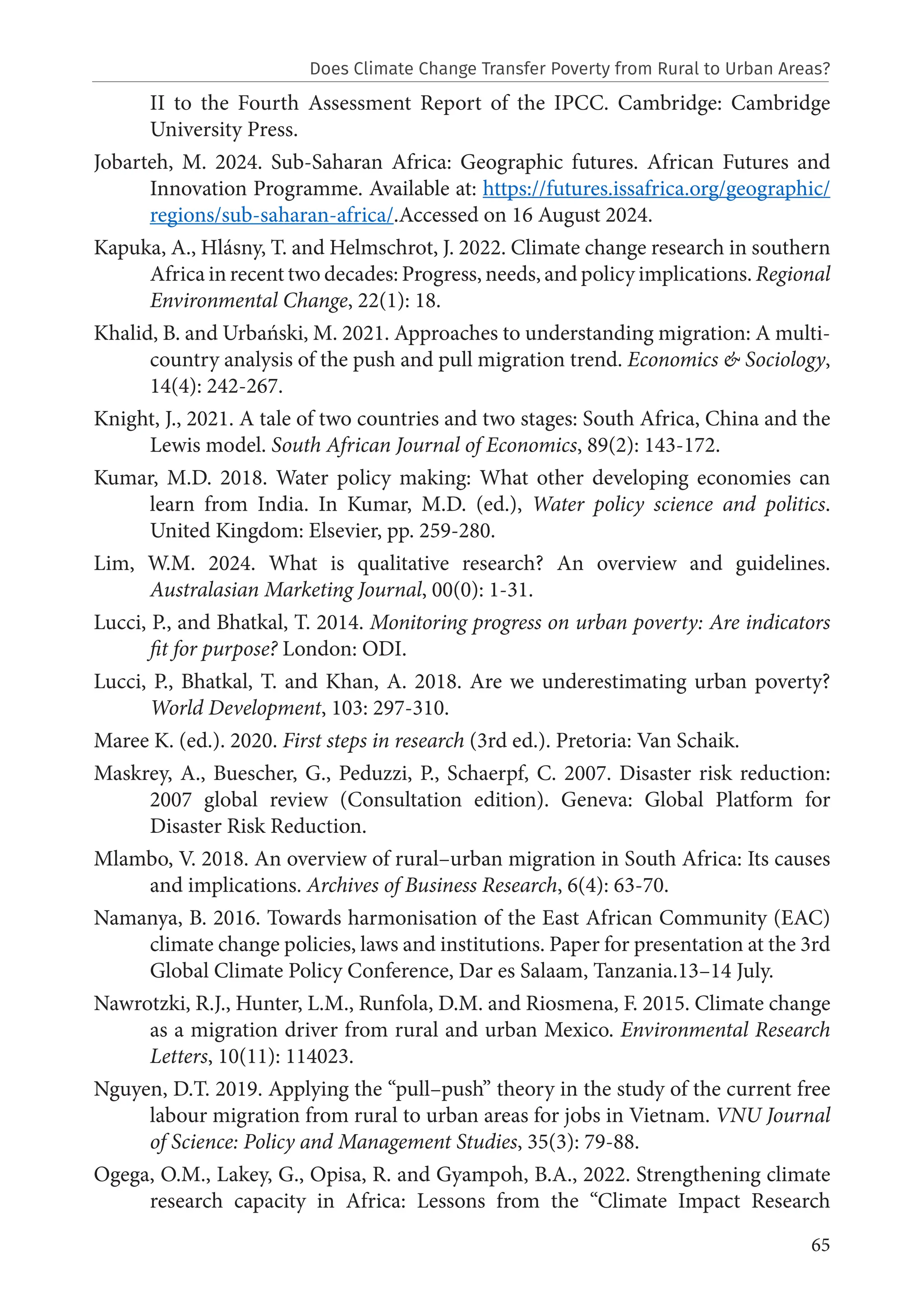 65
II to the Fourth Assessment Report of the IPCC. Cambridge: Cambridge
University Press.
Jobarteh, M. 2024. Sub-Saharan Africa: Geographic futures. African Futures and
Innovation Programme. Available at: https://futures.issafrica.org/geographic/
regions/sub-saharan-africa/.Accessed on 16 August 2024.
Kapuka, A., Hlásny, T. and Helmschrot, J. 2022. Climate change research in southern
Africa in recent two decades: Progress, needs, and policy implications. Regional
Environmental Change, 22(1): 18.
Khalid, B. and Urbański, M. 2021. Approaches to understanding migration: A multi-
country analysis of the push and pull migration trend. Economics & Sociology,
14(4): 242-267.
Knight, J., 2021. A tale of two countries and two stages: South Africa, China and the
Lewis model. South African Journal of Economics, 89(2): 143-172.
Kumar, M.D. 2018. Water policy making: What other developing economies can
learn from India. In Kumar, M.D. (ed.), Water policy science and politics.
United Kingdom: Elsevier, pp. 259-280.
Lim, W.M. 2024. What is qualitative research? An overview and guidelines.
Australasian Marketing Journal, 00(0): 1-31.
Lucci, P., and Bhatkal, T. 2014. Monitoring progress on urban poverty: Are indicators
ﬁt for purpose? London: ODI.
Lucci, P., Bhatkal, T. and Khan, A. 2018. Are we underestimating urban poverty?
World Development, 103: 297-310.
Maree K. (ed.). 2020. First steps in research (3rd ed.). Pretoria: Van Schaik.
Maskrey, A., Buescher, G., Peduzzi, P., Schaerpf, C. 2007. Disaster risk reduction:
2007 global review (Consultation edition). Geneva: Global Platform for
Disaster Risk Reduction.
Mlambo, V. 2018. An overview of rural–urban migration in South Africa: Its causes
and implications. Archives of Business Research, 6(4): 63-70.
Namanya, B. 2016. Towards harmonisation of the East African Community (EAC)
climate change policies, laws and institutions. Paper for presentation at the 3rd
Global Climate Policy Conference, Dar es Salaam, Tanzania.13–14 July.
Nawrotzki, R.J., Hunter, L.M., Runfola, D.M. and Riosmena, F. 2015. Climate change
as a migration driver from rural and urban Mexico. Environmental Research
Letters, 10(11): 114023.
Nguyen, D.T. 2019. Applying the “pull–push” theory in the study of the current free
labour migration from rural to urban areas for jobs in Vietnam. VNU Journal
of Science: Policy and Management Studies, 35(3): 79-88.
Ogega, O.M., Lakey, G., Opisa, R. and Gyampoh, B.A., 2022. Strengthening climate
research capacity in Africa: Lessons from the “Climate Impact Research
Does Climate Change Transfer Poverty from Rural to Urban Areas?
 