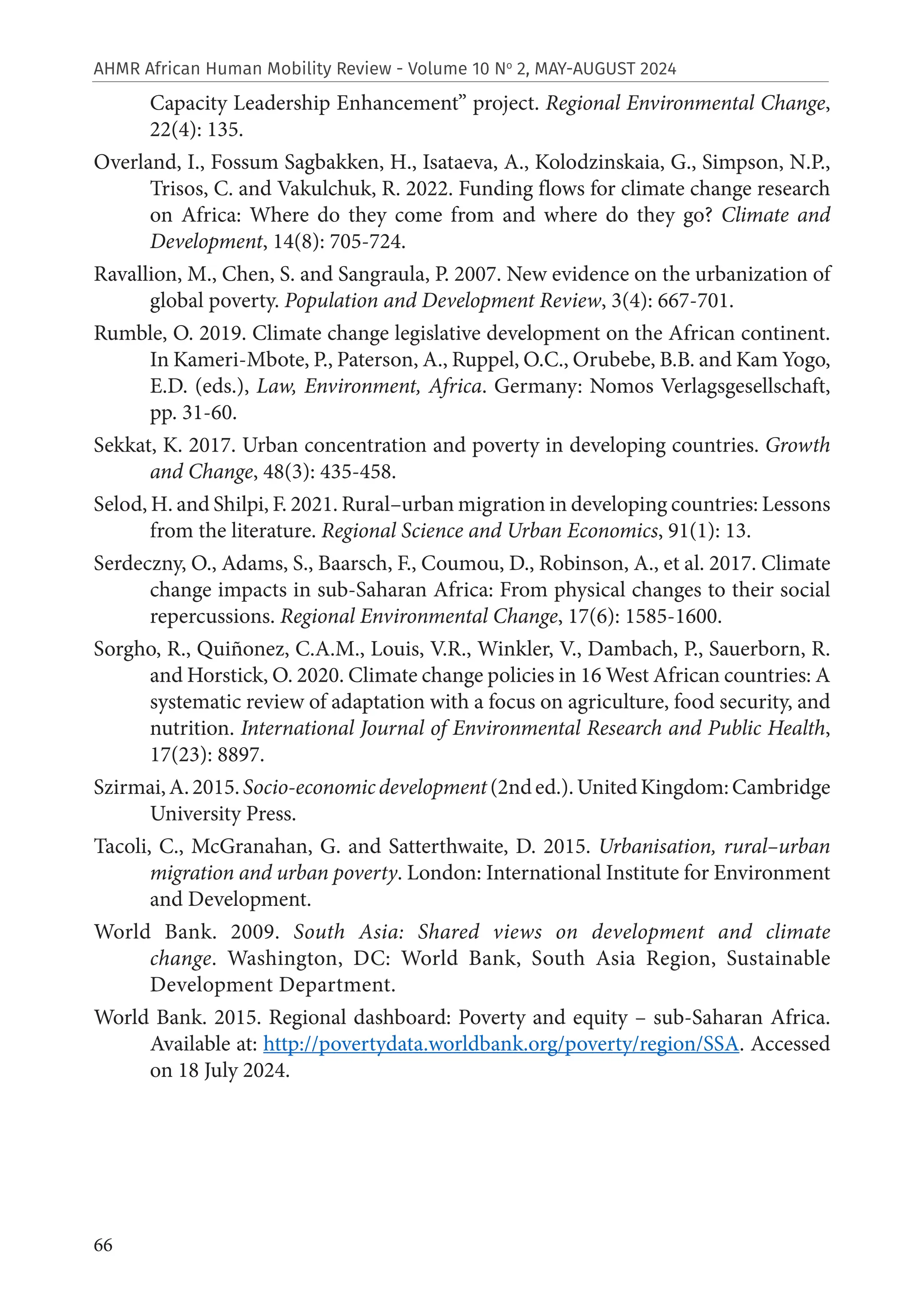 66
AHMR African Human Mobility Review - Volume 10 No
2, MAY-AUGUST 2024
Capacity Leadership Enhancement” project. Regional Environmental Change,
22(4): 135.
Overland, I., Fossum Sagbakken, H., Isataeva, A., Kolodzinskaia, G., Simpson, N.P.,
Trisos, C. and Vakulchuk, R. 2022. Funding flows for climate change research
on Africa: Where do they come from and where do they go? Climate and
Development, 14(8): 705-724.
Ravallion, M., Chen, S. and Sangraula, P. 2007. New evidence on the urbanization of
global poverty. Population and Development Review, 3(4): 667-701.
Rumble, O. 2019. Climate change legislative development on the African continent.
In Kameri-Mbote, P., Paterson, A., Ruppel, O.C., Orubebe, B.B. and Kam Yogo,
E.D. (eds.), Law, Environment, Africa. Germany: Nomos Verlagsgesellschaft,
pp. 31-60.
Sekkat, K. 2017. Urban concentration and poverty in developing countries. Growth
and Change, 48(3): 435-458.
Selod, H. and Shilpi, F. 2021. Rural–urban migration in developing countries: Lessons
from the literature. Regional Science and Urban Economics, 91(1): 13.
Serdeczny, O., Adams, S., Baarsch, F., Coumou, D., Robinson, A., et al. 2017. Climate
change impacts in sub-Saharan Africa: From physical changes to their social
repercussions. Regional Environmental Change, 17(6): 1585-1600.
Sorgho, R., Quiñonez, C.A.M., Louis, V.R., Winkler, V., Dambach, P., Sauerborn, R.
and Horstick, O. 2020. Climate change policies in 16 West African countries: A
systematic review of adaptation with a focus on agriculture, food security, and
nutrition. International Journal of Environmental Research and Public Health,
17(23): 8897.
Szirmai,A.2015.Socio-economicdevelopment(2nded.).UnitedKingdom:Cambridge
University Press.
Tacoli, C., McGranahan, G. and Satterthwaite, D. 2015. Urbanisation, rural–urban
migration and urban poverty. London: International Institute for Environment
and Development.
World Bank. 2009. South Asia: Shared views on development and climate
change. Washington, DC: World Bank, South Asia Region, Sustainable
Development Department.
World Bank. 2015. Regional dashboard: Poverty and equity – sub-Saharan Africa.
Available at: http://povertydata.worldbank.org/poverty/region/SSA. Accessed
on 18 July 2024.
 