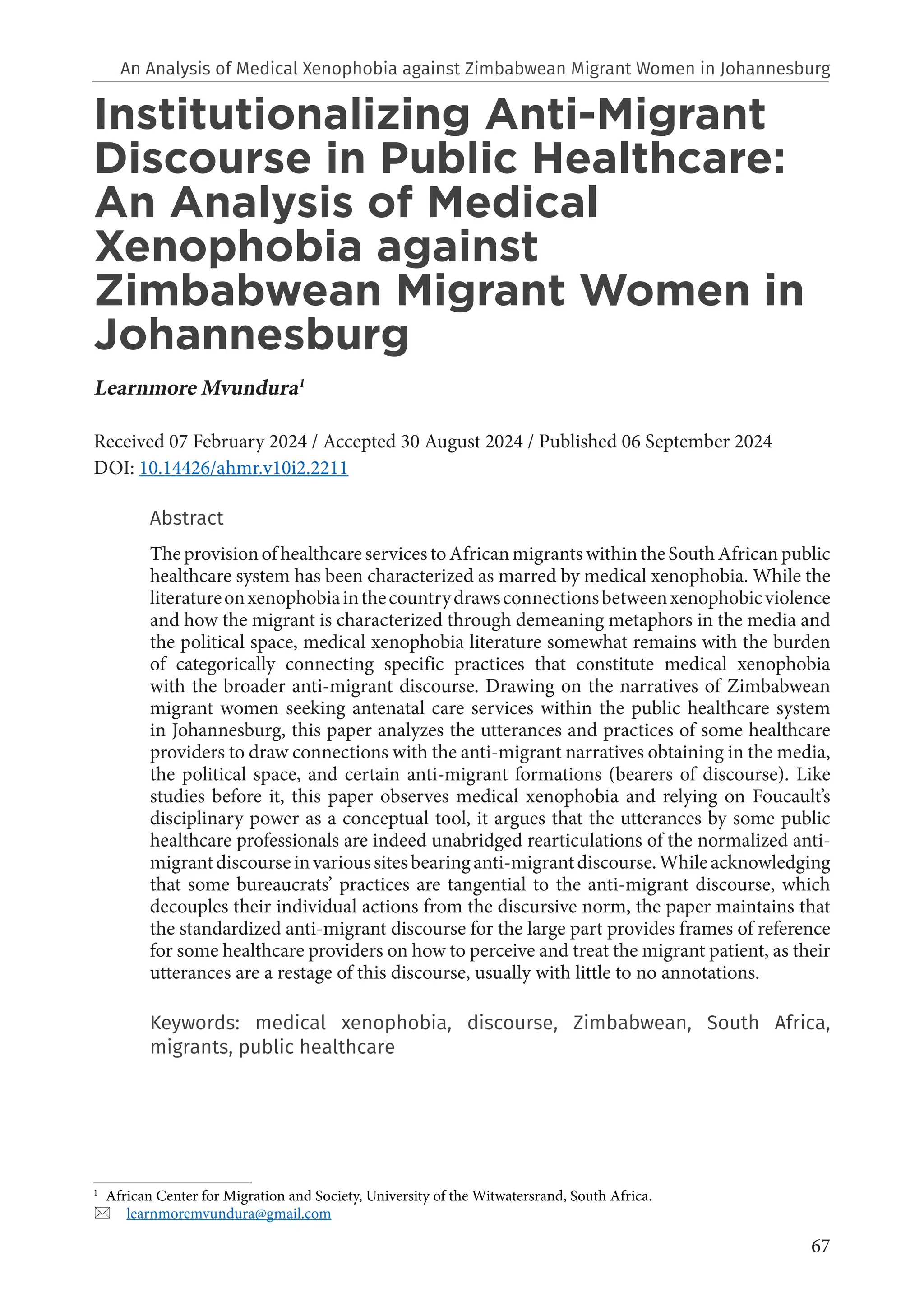 67
An Analysis of Medical Xenophobia against Zimbabwean Migrant Women in Johannesburg
Institutionalizing Anti-Migrant
Discourse in Public Healthcare:
An Analysis of Medical
Xenophobia against
Zimbabwean Migrant Women in
Johannesburg
Learnmore Mvundura1
Received 07 February 2024 / Accepted 30 August 2024 / Published 06 September 2024
DOI: 10.14426/ahmr.v10i2.2211
Abstract
TheprovisionofhealthcareservicestoAfricanmigrantswithintheSouthAfricanpublic
healthcare system has been characterized as marred by medical xenophobia. While the
literatureonxenophobiainthecountrydrawsconnectionsbetweenxenophobicviolence
and how the migrant is characterized through demeaning metaphors in the media and
the political space, medical xenophobia literature somewhat remains with the burden
of categorically connecting specific practices that constitute medical xenophobia
with the broader anti-migrant discourse. Drawing on the narratives of Zimbabwean
migrant women seeking antenatal care services within the public healthcare system
in Johannesburg, this paper analyzes the utterances and practices of some healthcare
providers to draw connections with the anti-migrant narratives obtaining in the media,
the political space, and certain anti-migrant formations (bearers of discourse). Like
studies before it, this paper observes medical xenophobia and relying on Foucault’s
disciplinary power as a conceptual tool, it argues that the utterances by some public
healthcare professionals are indeed unabridged rearticulations of the normalized anti-
migrantdiscourseinvarioussitesbearinganti-migrantdiscourse.Whileacknowledging
that some bureaucrats’ practices are tangential to the anti-migrant discourse, which
decouples their individual actions from the discursive norm, the paper maintains that
the standardized anti-migrant discourse for the large part provides frames of reference
for some healthcare providers on how to perceive and treat the migrant patient, as their
utterances are a restage of this discourse, usually with little to no annotations.
Keywords: medical xenophobia, discourse, Zimbabwean, South Africa,
migrants, public healthcare
1
African Center for Migration and Society, University of the Witwatersrand, South Africa.
 learnmoremvundura@gmail.com
 
