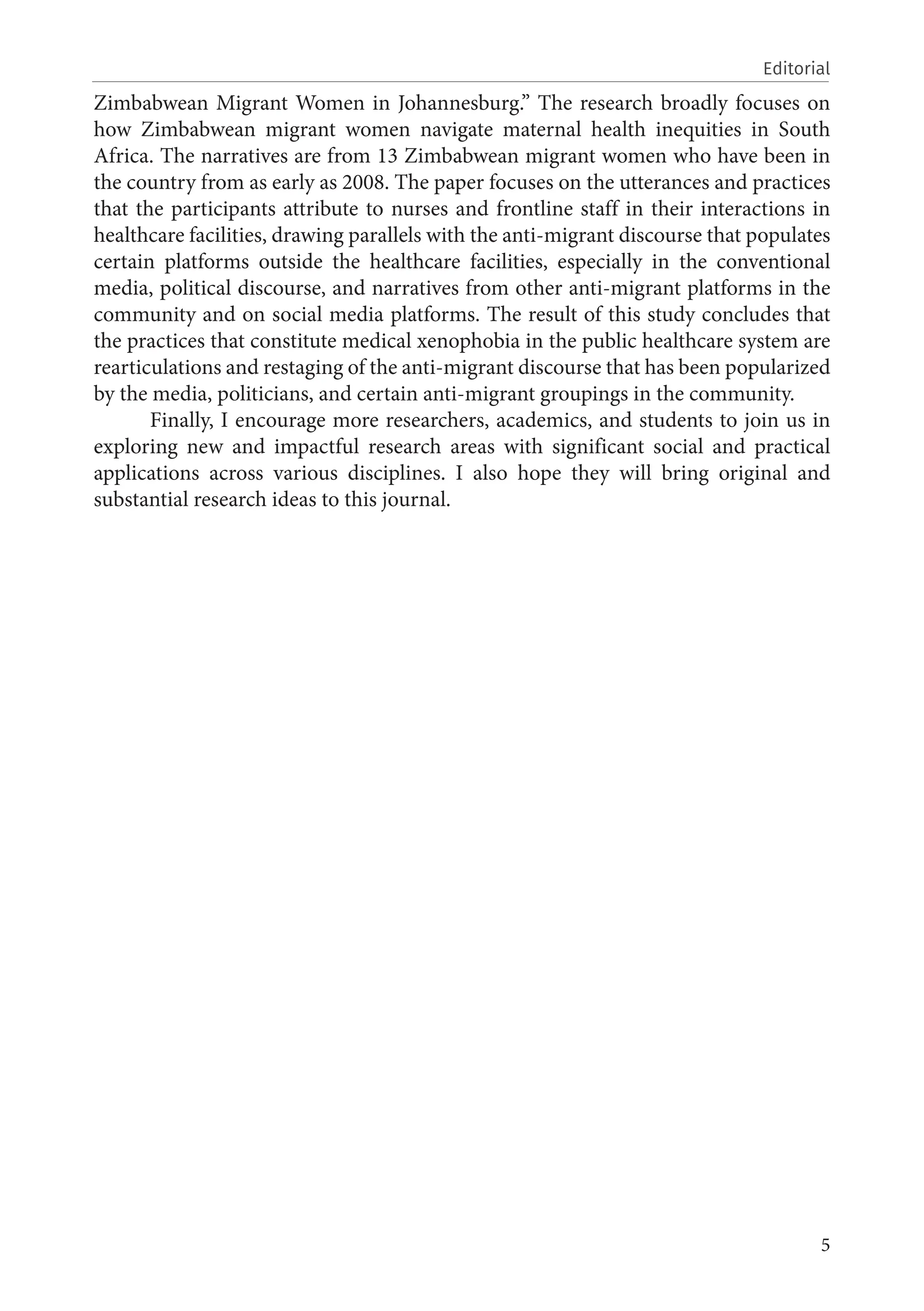 5
Editorial
Zimbabwean Migrant Women in Johannesburg.” The research broadly focuses on
how Zimbabwean migrant women navigate maternal health inequities in South
Africa. The narratives are from 13 Zimbabwean migrant women who have been in
the country from as early as 2008. The paper focuses on the utterances and practices
that the participants attribute to nurses and frontline staff in their interactions in
healthcare facilities, drawing parallels with the anti-migrant discourse that populates
certain platforms outside the healthcare facilities, especially in the conventional
media, political discourse, and narratives from other anti-migrant platforms in the
community and on social media platforms. The result of this study concludes that
the practices that constitute medical xenophobia in the public healthcare system are
rearticulations and restaging of the anti-migrant discourse that has been popularized
by the media, politicians, and certain anti-migrant groupings in the community.
Finally, I encourage more researchers, academics, and students to join us in
exploring new and impactful research areas with significant social and practical
applications across various disciplines. I also hope they will bring original and
substantial research ideas to this journal.
 