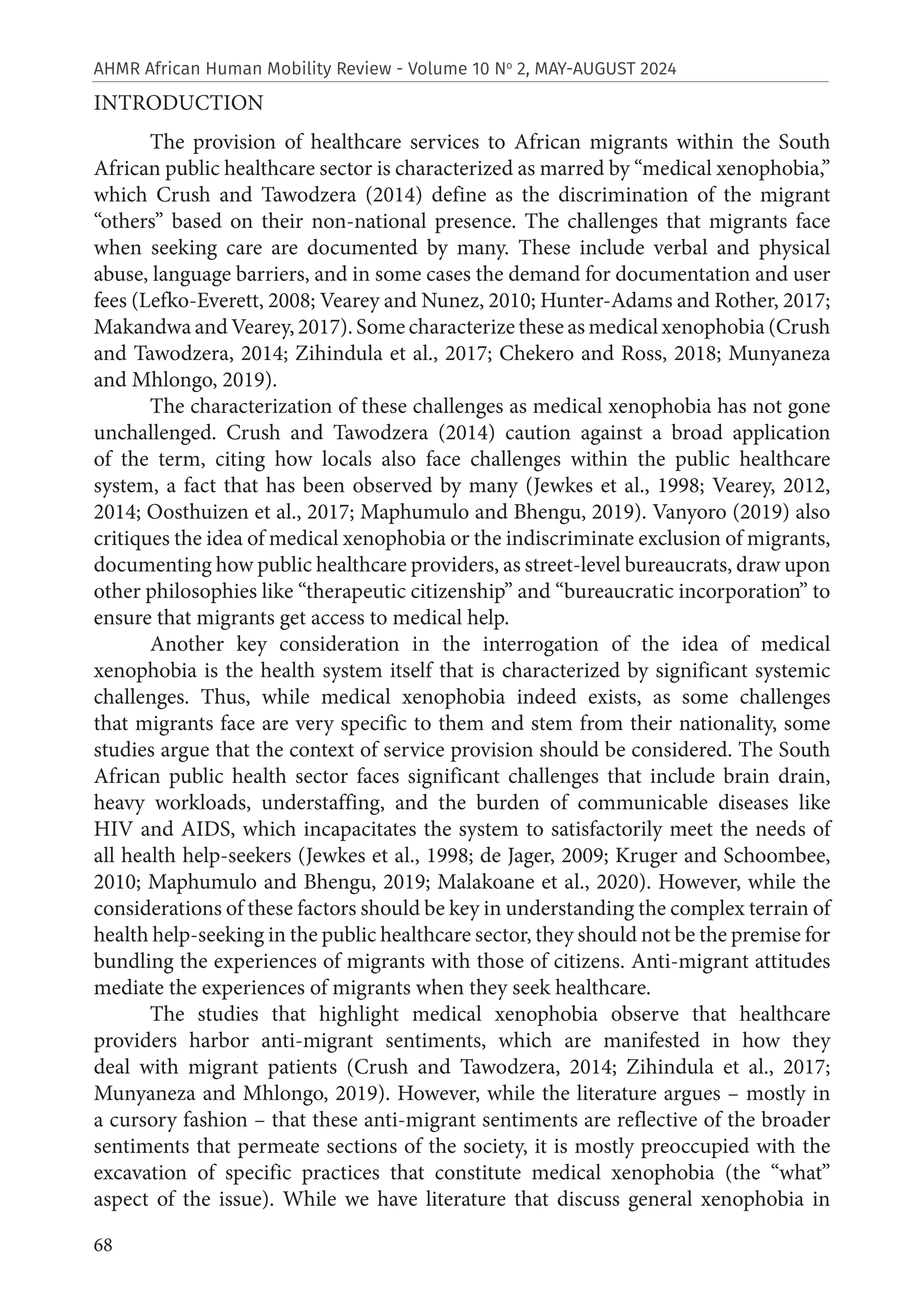 68
AHMR African Human Mobility Review - Volume 10 No
2, MAY-AUGUST 2024
INTRODUCTION
The provision of healthcare services to African migrants within the South
African public healthcare sector is characterized as marred by “medical xenophobia,”
which Crush and Tawodzera (2014) define as the discrimination of the migrant
“others” based on their non-national presence. The challenges that migrants face
when seeking care are documented by many. These include verbal and physical
abuse, language barriers, and in some cases the demand for documentation and user
fees (Lefko-Everett, 2008; Vearey and Nunez, 2010; Hunter-Adams and Rother, 2017;
Makandwa and Vearey, 2017). Some characterize these as medical xenophobia (Crush
and Tawodzera, 2014; Zihindula et al., 2017; Chekero and Ross, 2018; Munyaneza
and Mhlongo, 2019).
The characterization of these challenges as medical xenophobia has not gone
unchallenged. Crush and Tawodzera (2014) caution against a broad application
of the term, citing how locals also face challenges within the public healthcare
system, a fact that has been observed by many (Jewkes et al., 1998; Vearey, 2012,
2014; Oosthuizen et al., 2017; Maphumulo and Bhengu, 2019). Vanyoro (2019) also
critiques the idea of medical xenophobia or the indiscriminate exclusion of migrants,
documenting how public healthcare providers, as street-level bureaucrats, draw upon
other philosophies like “therapeutic citizenship” and “bureaucratic incorporation” to
ensure that migrants get access to medical help.
Another key consideration in the interrogation of the idea of medical
xenophobia is the health system itself that is characterized by significant systemic
challenges. Thus, while medical xenophobia indeed exists, as some challenges
that migrants face are very specific to them and stem from their nationality, some
studies argue that the context of service provision should be considered. The South
African public health sector faces significant challenges that include brain drain,
heavy workloads, understaffing, and the burden of communicable diseases like
HIV and AIDS, which incapacitates the system to satisfactorily meet the needs of
all health help-seekers (Jewkes et al., 1998; de Jager, 2009; Kruger and Schoombee,
2010; Maphumulo and Bhengu, 2019; Malakoane et al., 2020). However, while the
considerations of these factors should be key in understanding the complex terrain of
health help-seeking in the public healthcare sector, they should not be the premise for
bundling the experiences of migrants with those of citizens. Anti-migrant attitudes
mediate the experiences of migrants when they seek healthcare.
The studies that highlight medical xenophobia observe that healthcare
providers harbor anti-migrant sentiments, which are manifested in how they
deal with migrant patients (Crush and Tawodzera, 2014; Zihindula et al., 2017;
Munyaneza and Mhlongo, 2019). However, while the literature argues – mostly in
a cursory fashion – that these anti-migrant sentiments are reflective of the broader
sentiments that permeate sections of the society, it is mostly preoccupied with the
excavation of specific practices that constitute medical xenophobia (the “what”
aspect of the issue). While we have literature that discuss general xenophobia in
 