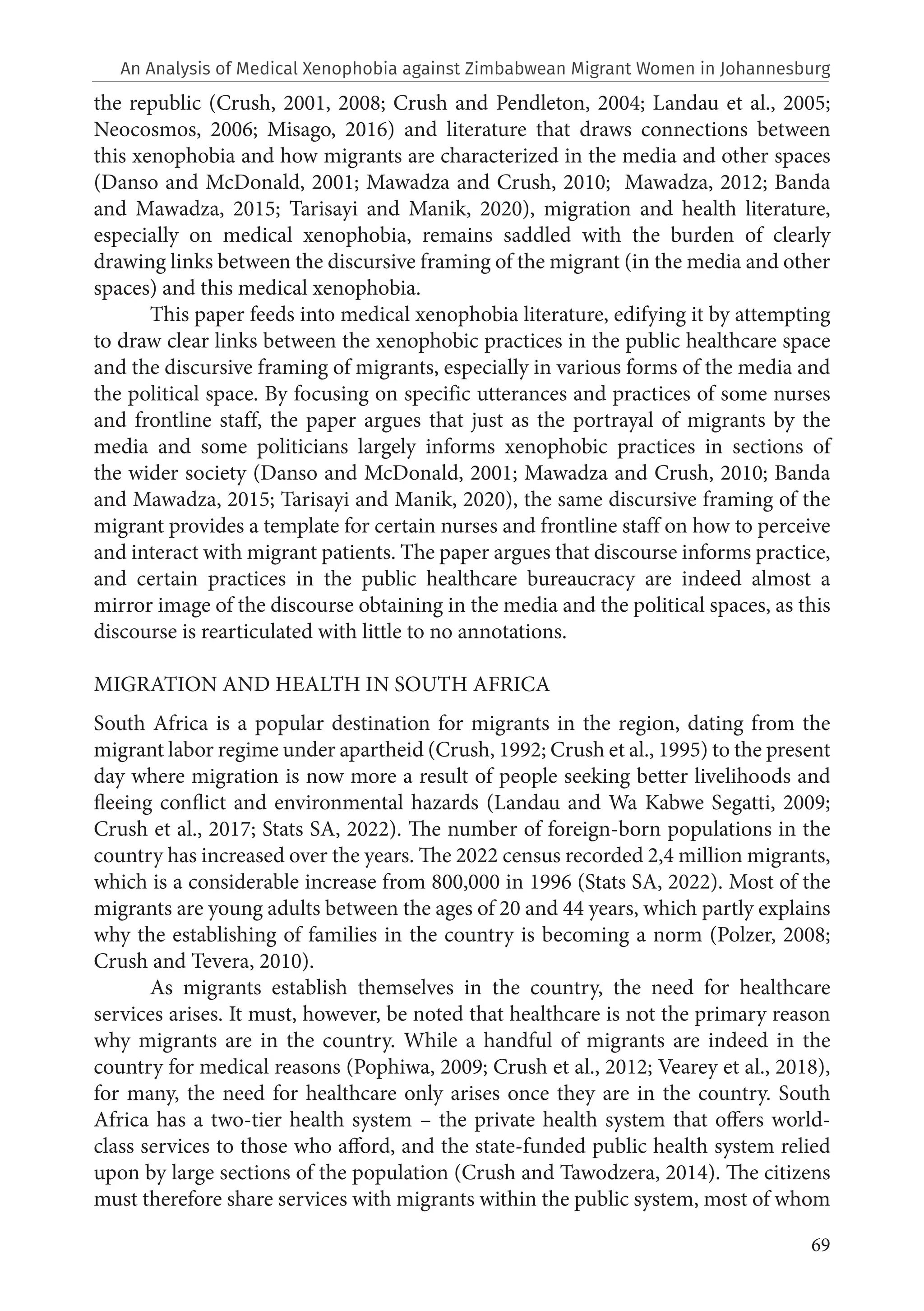 69
the republic (Crush, 2001, 2008; Crush and Pendleton, 2004; Landau et al., 2005;
Neocosmos, 2006; Misago, 2016) and literature that draws connections between
this xenophobia and how migrants are characterized in the media and other spaces
(Danso and McDonald, 2001; Mawadza and Crush, 2010; Mawadza, 2012; Banda
and Mawadza, 2015; Tarisayi and Manik, 2020), migration and health literature,
especially on medical xenophobia, remains saddled with the burden of clearly
drawing links between the discursive framing of the migrant (in the media and other
spaces) and this medical xenophobia.
This paper feeds into medical xenophobia literature, edifying it by attempting
to draw clear links between the xenophobic practices in the public healthcare space
and the discursive framing of migrants, especially in various forms of the media and
the political space. By focusing on specific utterances and practices of some nurses
and frontline staff, the paper argues that just as the portrayal of migrants by the
media and some politicians largely informs xenophobic practices in sections of
the wider society (Danso and McDonald, 2001; Mawadza and Crush, 2010; Banda
and Mawadza, 2015; Tarisayi and Manik, 2020), the same discursive framing of the
migrant provides a template for certain nurses and frontline staff on how to perceive
and interact with migrant patients. The paper argues that discourse informs practice,
and certain practices in the public healthcare bureaucracy are indeed almost a
mirror image of the discourse obtaining in the media and the political spaces, as this
discourse is rearticulated with little to no annotations.
MIGRATION AND HEALTH IN SOUTH AFRICA
South Africa is a popular destination for migrants in the region, dating from the
migrant labor regime under apartheid (Crush, 1992; Crush et al., 1995) to the present
day where migration is now more a result of people seeking better livelihoods and
fleeing conflict and environmental hazards (Landau and Wa Kabwe Segatti, 2009;
Crush et al., 2017; Stats SA, 2022). The number of foreign-born populations in the
country has increased over the years. The 2022 census recorded 2,4 million migrants,
which is a considerable increase from 800,000 in 1996 (Stats SA, 2022). Most of the
migrants are young adults between the ages of 20 and 44 years, which partly explains
why the establishing of families in the country is becoming a norm (Polzer, 2008;
Crush and Tevera, 2010).
As migrants establish themselves in the country, the need for healthcare
services arises. It must, however, be noted that healthcare is not the primary reason
why migrants are in the country. While a handful of migrants are indeed in the
country for medical reasons (Pophiwa, 2009; Crush et al., 2012; Vearey et al., 2018),
for many, the need for healthcare only arises once they are in the country. South
Africa has a two-tier health system – the private health system that offers world-
class services to those who afford, and the state-funded public health system relied
upon by large sections of the population (Crush and Tawodzera, 2014). The citizens
must therefore share services with migrants within the public system, most of whom
An Analysis of Medical Xenophobia against Zimbabwean Migrant Women in Johannesburg
 
