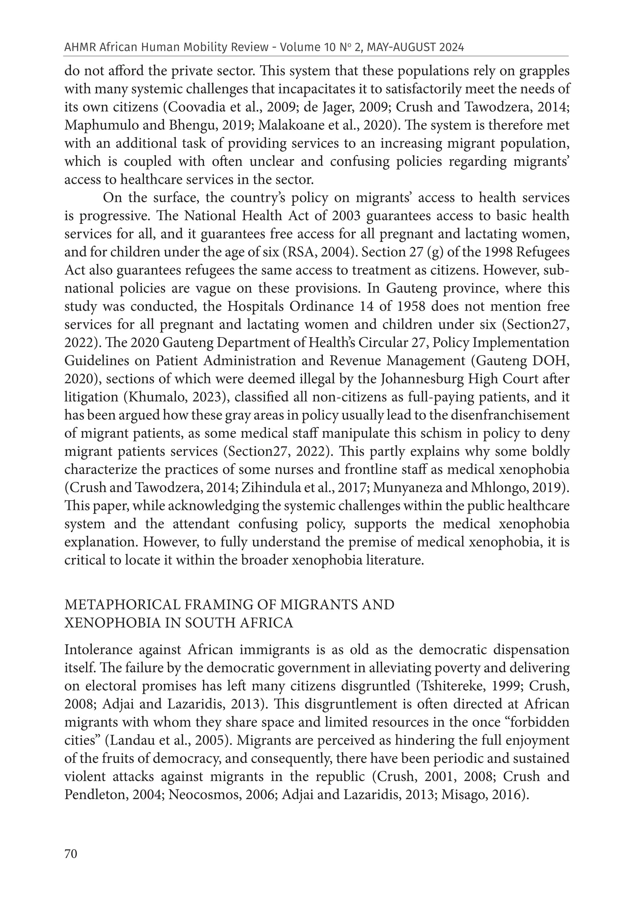 70
AHMR African Human Mobility Review - Volume 10 No
2, MAY-AUGUST 2024
do not afford the private sector. This system that these populations rely on grapples
with many systemic challenges that incapacitates it to satisfactorily meet the needs of
its own citizens (Coovadia et al., 2009; de Jager, 2009; Crush and Tawodzera, 2014;
Maphumulo and Bhengu, 2019; Malakoane et al., 2020). The system is therefore met
with an additional task of providing services to an increasing migrant population,
which is coupled with often unclear and confusing policies regarding migrants’
access to healthcare services in the sector.
On the surface, the country’s policy on migrants’ access to health services
is progressive. The National Health Act of 2003 guarantees access to basic health
services for all, and it guarantees free access for all pregnant and lactating women,
and for children under the age of six (RSA, 2004). Section 27 (g) of the 1998 Refugees
Act also guarantees refugees the same access to treatment as citizens. However, sub-
national policies are vague on these provisions. In Gauteng province, where this
study was conducted, the Hospitals Ordinance 14 of 1958 does not mention free
services for all pregnant and lactating women and children under six (Section27,
2022). The 2020 Gauteng Department of Health’s Circular 27, Policy Implementation
Guidelines on Patient Administration and Revenue Management (Gauteng DOH,
2020), sections of which were deemed illegal by the Johannesburg High Court after
litigation (Khumalo, 2023), classified all non-citizens as full-paying patients, and it
has been argued how these gray areas in policy usually lead to the disenfranchisement
of migrant patients, as some medical staff manipulate this schism in policy to deny
migrant patients services (Section27, 2022). This partly explains why some boldly
characterize the practices of some nurses and frontline staff as medical xenophobia
(Crush and Tawodzera, 2014; Zihindula et al., 2017; Munyaneza and Mhlongo, 2019).
This paper, while acknowledging the systemic challenges within the public healthcare
system and the attendant confusing policy, supports the medical xenophobia
explanation. However, to fully understand the premise of medical xenophobia, it is
critical to locate it within the broader xenophobia literature.
METAPHORICAL FRAMING OF MIGRANTS AND
XENOPHOBIA IN SOUTH AFRICA
Intolerance against African immigrants is as old as the democratic dispensation
itself. The failure by the democratic government in alleviating poverty and delivering
on electoral promises has left many citizens disgruntled (Tshitereke, 1999; Crush,
2008; Adjai and Lazaridis, 2013). This disgruntlement is often directed at African
migrants with whom they share space and limited resources in the once “forbidden
cities” (Landau et al., 2005). Migrants are perceived as hindering the full enjoyment
of the fruits of democracy, and consequently, there have been periodic and sustained
violent attacks against migrants in the republic (Crush, 2001, 2008; Crush and
Pendleton, 2004; Neocosmos, 2006; Adjai and Lazaridis, 2013; Misago, 2016).
 