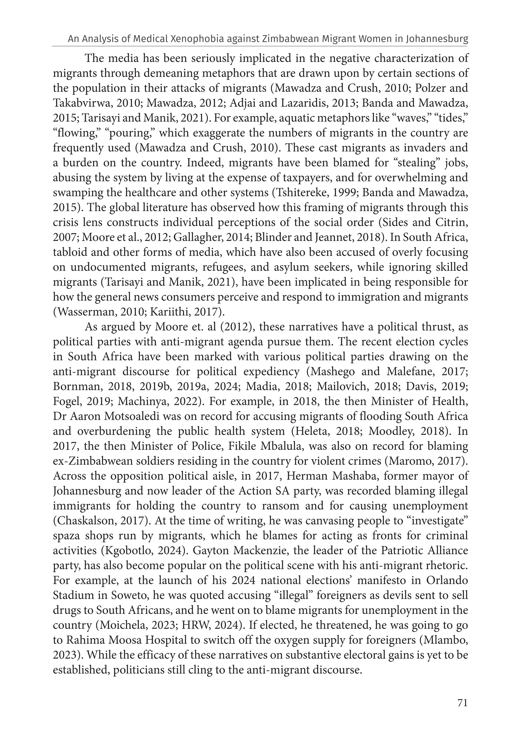 71
The media has been seriously implicated in the negative characterization of
migrants through demeaning metaphors that are drawn upon by certain sections of
the population in their attacks of migrants (Mawadza and Crush, 2010; Polzer and
Takabvirwa, 2010; Mawadza, 2012; Adjai and Lazaridis, 2013; Banda and Mawadza,
2015; Tarisayi and Manik, 2021). For example, aquatic metaphors like “waves,” “tides,”
“flowing,” “pouring,” which exaggerate the numbers of migrants in the country are
frequently used (Mawadza and Crush, 2010). These cast migrants as invaders and
a burden on the country. Indeed, migrants have been blamed for “stealing” jobs,
abusing the system by living at the expense of taxpayers, and for overwhelming and
swamping the healthcare and other systems (Tshitereke, 1999; Banda and Mawadza,
2015). The global literature has observed how this framing of migrants through this
crisis lens constructs individual perceptions of the social order (Sides and Citrin,
2007; Moore et al., 2012; Gallagher, 2014; Blinder and Jeannet, 2018). In South Africa,
tabloid and other forms of media, which have also been accused of overly focusing
on undocumented migrants, refugees, and asylum seekers, while ignoring skilled
migrants (Tarisayi and Manik, 2021), have been implicated in being responsible for
how the general news consumers perceive and respond to immigration and migrants
(Wasserman, 2010; Kariithi, 2017).
As argued by Moore et. al (2012), these narratives have a political thrust, as
political parties with anti-migrant agenda pursue them. The recent election cycles
in South Africa have been marked with various political parties drawing on the
anti-migrant discourse for political expediency (Mashego and Malefane, 2017;
Bornman, 2018, 2019b, 2019a, 2024; Madia, 2018; Mailovich, 2018; Davis, 2019;
Fogel, 2019; Machinya, 2022). For example, in 2018, the then Minister of Health,
Dr Aaron Motsoaledi was on record for accusing migrants of flooding South Africa
and overburdening the public health system (Heleta, 2018; Moodley, 2018). In
2017, the then Minister of Police, Fikile Mbalula, was also on record for blaming
ex-Zimbabwean soldiers residing in the country for violent crimes (Maromo, 2017).
Across the opposition political aisle, in 2017, Herman Mashaba, former mayor of
Johannesburg and now leader of the Action SA party, was recorded blaming illegal
immigrants for holding the country to ransom and for causing unemployment
(Chaskalson, 2017). At the time of writing, he was canvasing people to “investigate”
spaza shops run by migrants, which he blames for acting as fronts for criminal
activities (Kgobotlo, 2024). Gayton Mackenzie, the leader of the Patriotic Alliance
party, has also become popular on the political scene with his anti-migrant rhetoric.
For example, at the launch of his 2024 national elections’ manifesto in Orlando
Stadium in Soweto, he was quoted accusing “illegal” foreigners as devils sent to sell
drugs to South Africans, and he went on to blame migrants for unemployment in the
country (Moichela, 2023; HRW, 2024). If elected, he threatened, he was going to go
to Rahima Moosa Hospital to switch off the oxygen supply for foreigners (Mlambo,
2023). While the efficacy of these narratives on substantive electoral gains is yet to be
established, politicians still cling to the anti-migrant discourse.
An Analysis of Medical Xenophobia against Zimbabwean Migrant Women in Johannesburg
 