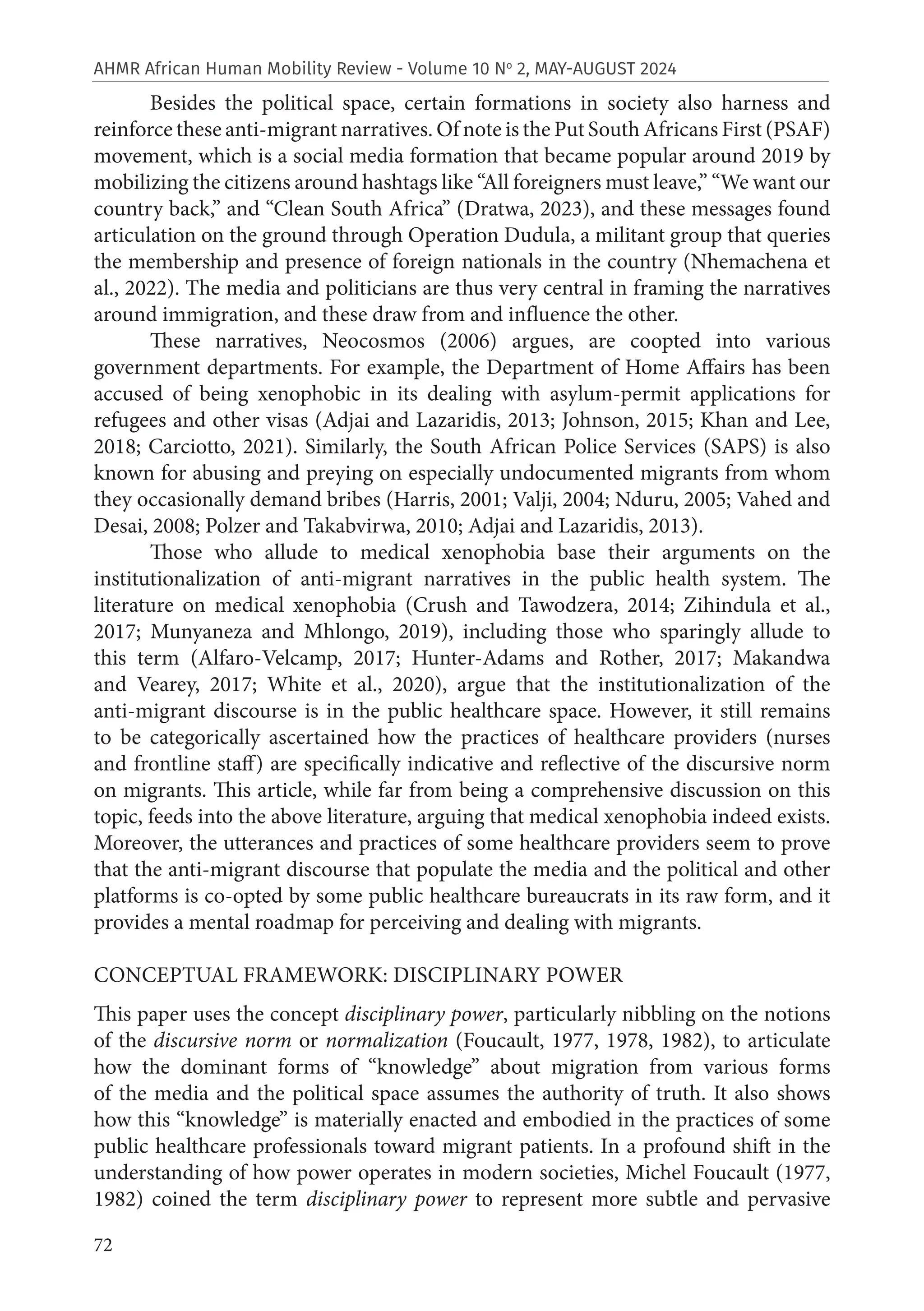 72
AHMR African Human Mobility Review - Volume 10 No
2, MAY-AUGUST 2024
Besides the political space, certain formations in society also harness and
reinforce these anti-migrant narratives. Of note is the Put South Africans First (PSAF)
movement, which is a social media formation that became popular around 2019 by
mobilizing the citizens around hashtags like “All foreigners must leave,” “We want our
country back,” and “Clean South Africa” (Dratwa, 2023), and these messages found
articulation on the ground through Operation Dudula, a militant group that queries
the membership and presence of foreign nationals in the country (Nhemachena et
al., 2022). The media and politicians are thus very central in framing the narratives
around immigration, and these draw from and influence the other.
These narratives, Neocosmos (2006) argues, are coopted into various
government departments. For example, the Department of Home Affairs has been
accused of being xenophobic in its dealing with asylum-permit applications for
refugees and other visas (Adjai and Lazaridis, 2013; Johnson, 2015; Khan and Lee,
2018; Carciotto, 2021). Similarly, the South African Police Services (SAPS) is also
known for abusing and preying on especially undocumented migrants from whom
they occasionally demand bribes (Harris, 2001; Valji, 2004; Nduru, 2005; Vahed and
Desai, 2008; Polzer and Takabvirwa, 2010; Adjai and Lazaridis, 2013).
Those who allude to medical xenophobia base their arguments on the
institutionalization of anti-migrant narratives in the public health system. The
literature on medical xenophobia (Crush and Tawodzera, 2014; Zihindula et al.,
2017; Munyaneza and Mhlongo, 2019), including those who sparingly allude to
this term (Alfaro-Velcamp, 2017; Hunter-Adams and Rother, 2017; Makandwa
and Vearey, 2017; White et al., 2020), argue that the institutionalization of the
anti-migrant discourse is in the public healthcare space. However, it still remains
to be categorically ascertained how the practices of healthcare providers (nurses
and frontline staff) are specifically indicative and reflective of the discursive norm
on migrants. This article, while far from being a comprehensive discussion on this
topic, feeds into the above literature, arguing that medical xenophobia indeed exists.
Moreover, the utterances and practices of some healthcare providers seem to prove
that the anti-migrant discourse that populate the media and the political and other
platforms is co-opted by some public healthcare bureaucrats in its raw form, and it
provides a mental roadmap for perceiving and dealing with migrants.
CONCEPTUAL FRAMEWORK: DISCIPLINARY POWER
This paper uses the concept disciplinary power, particularly nibbling on the notions
of the discursive norm or normalization (Foucault, 1977, 1978, 1982), to articulate
how the dominant forms of “knowledge” about migration from various forms
of the media and the political space assumes the authority of truth. It also shows
how this “knowledge” is materially enacted and embodied in the practices of some
public healthcare professionals toward migrant patients. In a profound shift in the
understanding of how power operates in modern societies, Michel Foucault (1977,
1982) coined the term disciplinary power to represent more subtle and pervasive
 