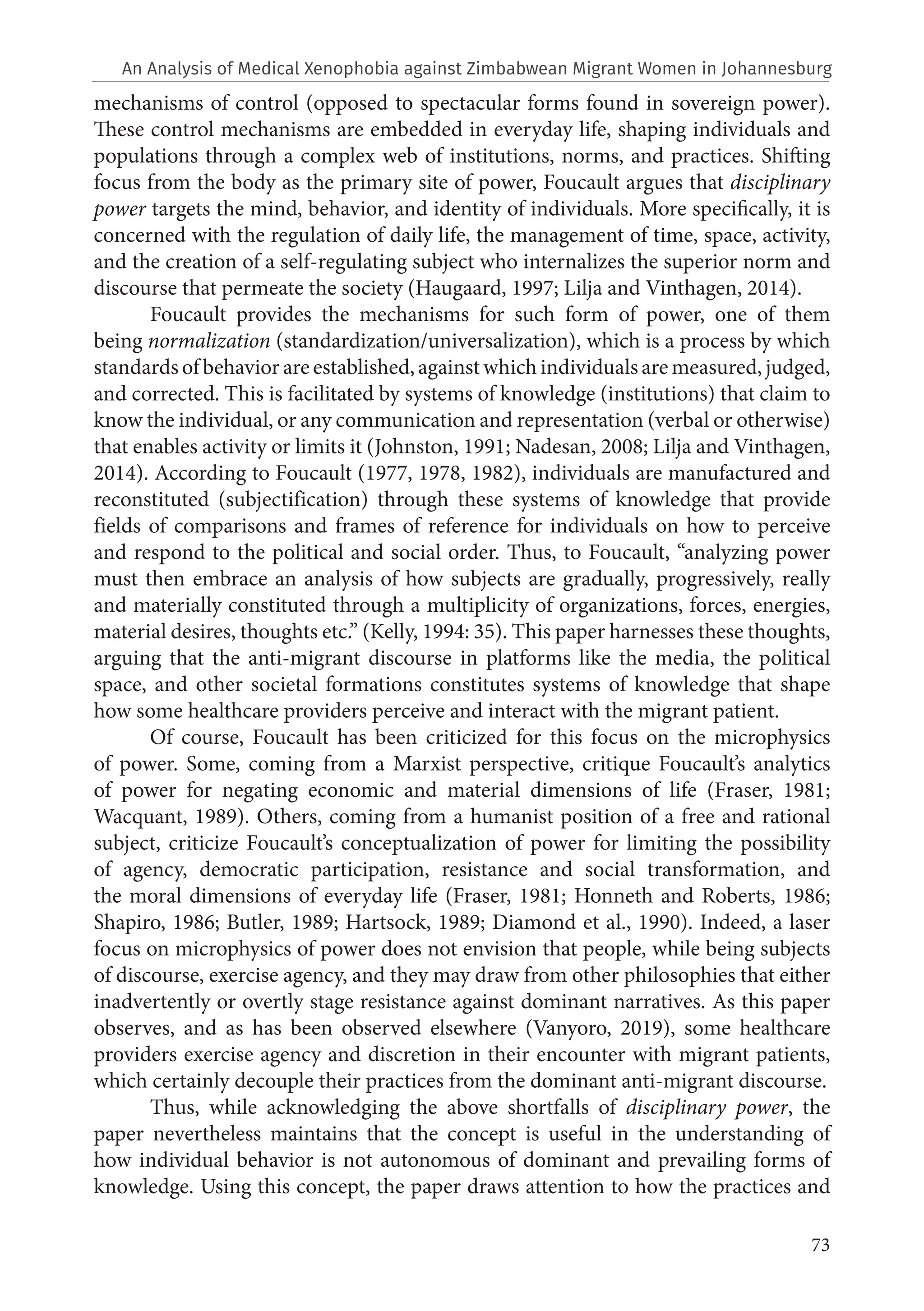 73
mechanisms of control (opposed to spectacular forms found in sovereign power).
These control mechanisms are embedded in everyday life, shaping individuals and
populations through a complex web of institutions, norms, and practices. Shifting
focus from the body as the primary site of power, Foucault argues that disciplinary
power targets the mind, behavior, and identity of individuals. More specifically, it is
concerned with the regulation of daily life, the management of time, space, activity,
and the creation of a self-regulating subject who internalizes the superior norm and
discourse that permeate the society (Haugaard, 1997; Lilja and Vinthagen, 2014).
Foucault provides the mechanisms for such form of power, one of them
being normalization (standardization/universalization), which is a process by which
standardsofbehaviorareestablished,againstwhichindividualsaremeasured,judged,
and corrected. This is facilitated by systems of knowledge (institutions) that claim to
know the individual, or any communication and representation (verbal or otherwise)
that enables activity or limits it (Johnston, 1991; Nadesan, 2008; Lilja and Vinthagen,
2014). According to Foucault (1977, 1978, 1982), individuals are manufactured and
reconstituted (subjectification) through these systems of knowledge that provide
fields of comparisons and frames of reference for individuals on how to perceive
and respond to the political and social order. Thus, to Foucault, “analyzing power
must then embrace an analysis of how subjects are gradually, progressively, really
and materially constituted through a multiplicity of organizations, forces, energies,
material desires, thoughts etc.” (Kelly, 1994: 35). This paper harnesses these thoughts,
arguing that the anti-migrant discourse in platforms like the media, the political
space, and other societal formations constitutes systems of knowledge that shape
how some healthcare providers perceive and interact with the migrant patient.
Of course, Foucault has been criticized for this focus on the microphysics
of power. Some, coming from a Marxist perspective, critique Foucault’s analytics
of power for negating economic and material dimensions of life (Fraser, 1981;
Wacquant, 1989). Others, coming from a humanist position of a free and rational
subject, criticize Foucault’s conceptualization of power for limiting the possibility
of agency, democratic participation, resistance and social transformation, and
the moral dimensions of everyday life (Fraser, 1981; Honneth and Roberts, 1986;
Shapiro, 1986; Butler, 1989; Hartsock, 1989; Diamond et al., 1990). Indeed, a laser
focus on microphysics of power does not envision that people, while being subjects
of discourse, exercise agency, and they may draw from other philosophies that either
inadvertently or overtly stage resistance against dominant narratives. As this paper
observes, and as has been observed elsewhere (Vanyoro, 2019), some healthcare
providers exercise agency and discretion in their encounter with migrant patients,
which certainly decouple their practices from the dominant anti-migrant discourse.
Thus, while acknowledging the above shortfalls of disciplinary power, the
paper nevertheless maintains that the concept is useful in the understanding of
how individual behavior is not autonomous of dominant and prevailing forms of
knowledge. Using this concept, the paper draws attention to how the practices and
An Analysis of Medical Xenophobia against Zimbabwean Migrant Women in Johannesburg
 