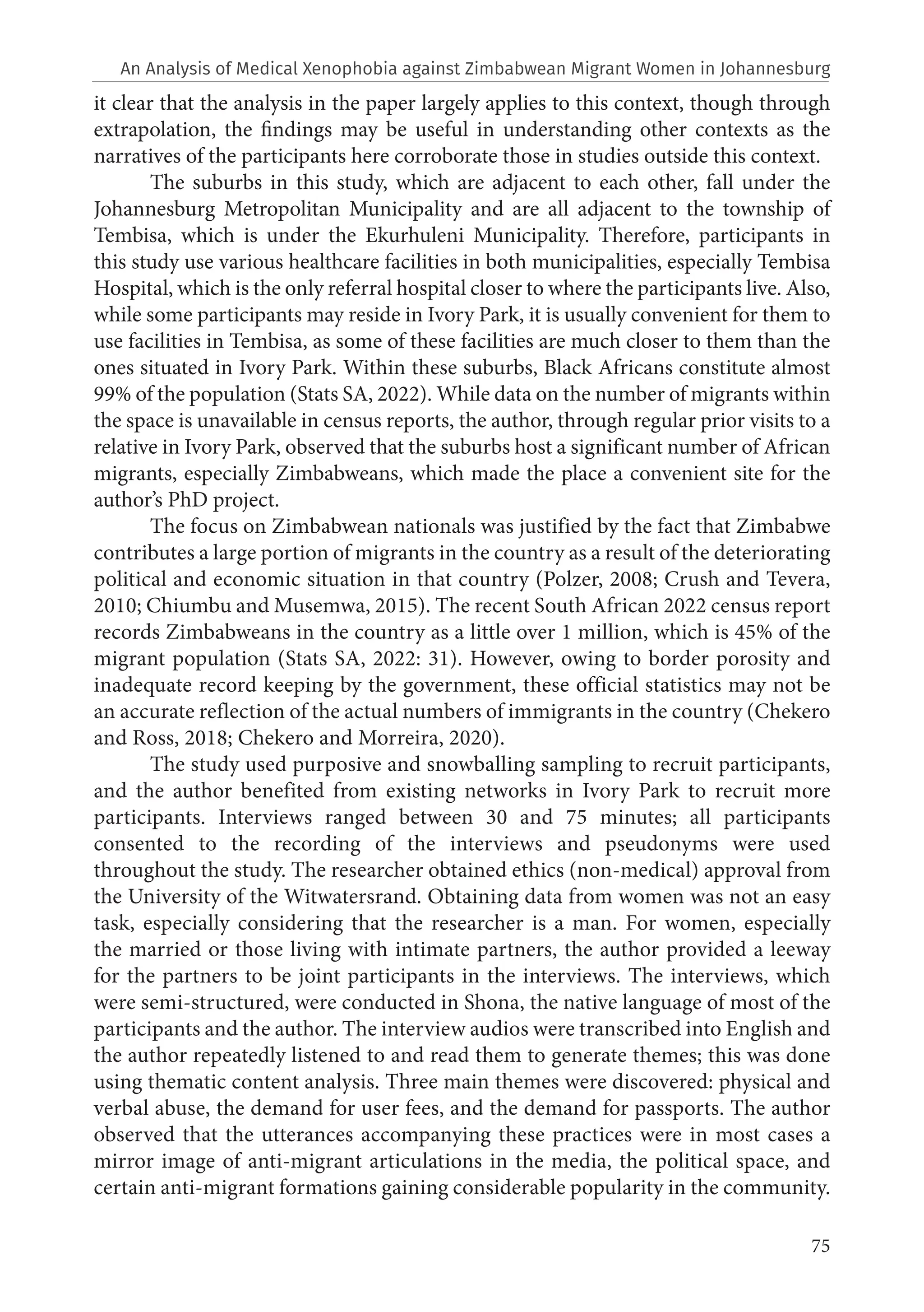 75
it clear that the analysis in the paper largely applies to this context, though through
extrapolation, the findings may be useful in understanding other contexts as the
narratives of the participants here corroborate those in studies outside this context.
The suburbs in this study, which are adjacent to each other, fall under the
Johannesburg Metropolitan Municipality and are all adjacent to the township of
Tembisa, which is under the Ekurhuleni Municipality. Therefore, participants in
this study use various healthcare facilities in both municipalities, especially Tembisa
Hospital, which is the only referral hospital closer to where the participants live. Also,
while some participants may reside in Ivory Park, it is usually convenient for them to
use facilities in Tembisa, as some of these facilities are much closer to them than the
ones situated in Ivory Park. Within these suburbs, Black Africans constitute almost
99% of the population (Stats SA, 2022). While data on the number of migrants within
the space is unavailable in census reports, the author, through regular prior visits to a
relative in Ivory Park, observed that the suburbs host a significant number of African
migrants, especially Zimbabweans, which made the place a convenient site for the
author’s PhD project.
The focus on Zimbabwean nationals was justified by the fact that Zimbabwe
contributes a large portion of migrants in the country as a result of the deteriorating
political and economic situation in that country (Polzer, 2008; Crush and Tevera,
2010; Chiumbu and Musemwa, 2015). The recent South African 2022 census report
records Zimbabweans in the country as a little over 1 million, which is 45% of the
migrant population (Stats SA, 2022: 31). However, owing to border porosity and
inadequate record keeping by the government, these official statistics may not be
an accurate reflection of the actual numbers of immigrants in the country (Chekero
and Ross, 2018; Chekero and Morreira, 2020).
The study used purposive and snowballing sampling to recruit participants,
and the author benefited from existing networks in Ivory Park to recruit more
participants. Interviews ranged between 30 and 75 minutes; all participants
consented to the recording of the interviews and pseudonyms were used
throughout the study. The researcher obtained ethics (non-medical) approval from
the University of the Witwatersrand. Obtaining data from women was not an easy
task, especially considering that the researcher is a man. For women, especially
the married or those living with intimate partners, the author provided a leeway
for the partners to be joint participants in the interviews. The interviews, which
were semi-structured, were conducted in Shona, the native language of most of the
participants and the author. The interview audios were transcribed into English and
the author repeatedly listened to and read them to generate themes; this was done
using thematic content analysis. Three main themes were discovered: physical and
verbal abuse, the demand for user fees, and the demand for passports. The author
observed that the utterances accompanying these practices were in most cases a
mirror image of anti-migrant articulations in the media, the political space, and
certain anti-migrant formations gaining considerable popularity in the community.
An Analysis of Medical Xenophobia against Zimbabwean Migrant Women in Johannesburg
 