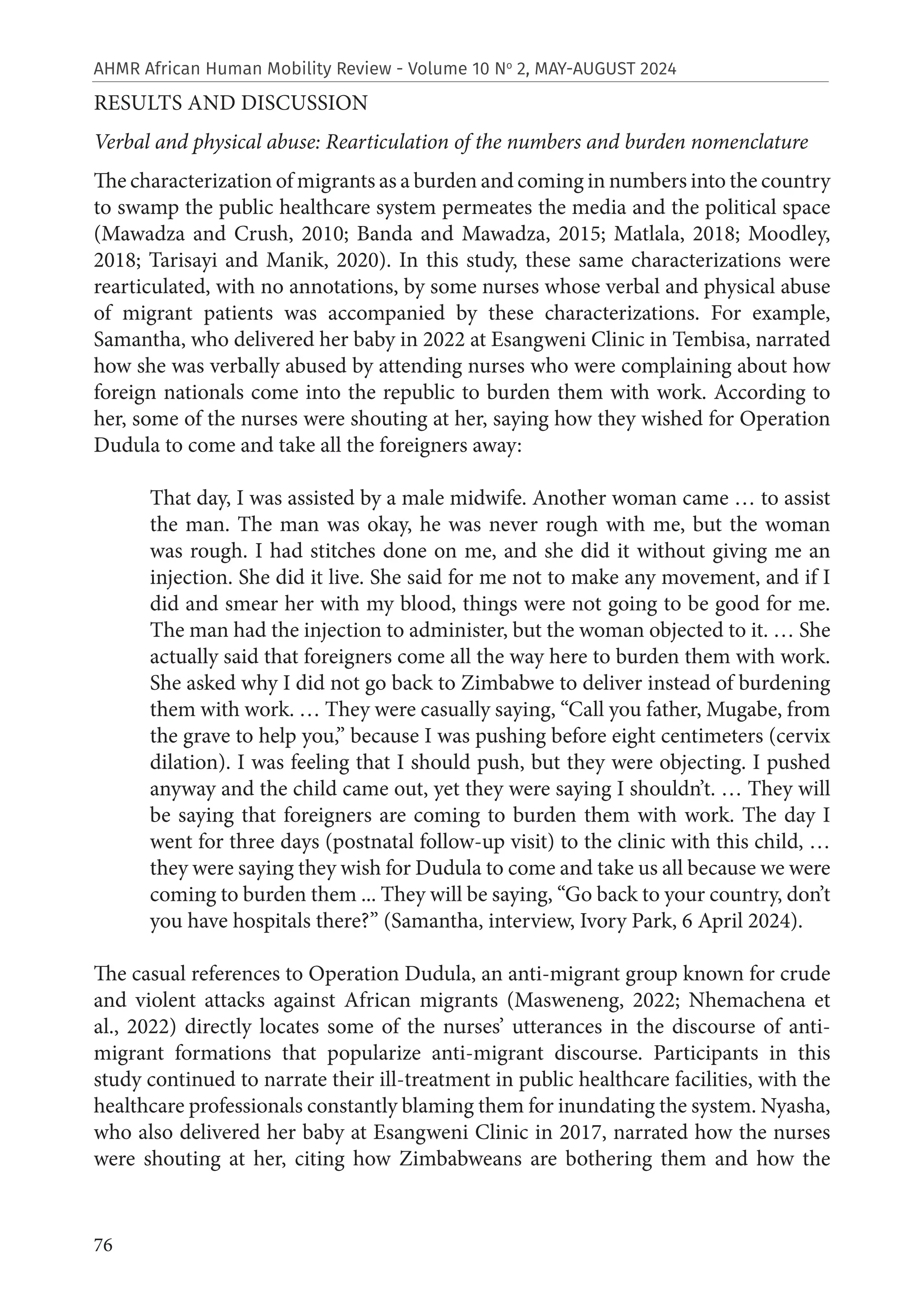 76
AHMR African Human Mobility Review - Volume 10 No
2, MAY-AUGUST 2024
RESULTS AND DISCUSSION
Verbal and physical abuse: Rearticulation of the numbers and burden nomenclature
The characterization of migrants as a burden and coming in numbers into the country
to swamp the public healthcare system permeates the media and the political space
(Mawadza and Crush, 2010; Banda and Mawadza, 2015; Matlala, 2018; Moodley,
2018; Tarisayi and Manik, 2020). In this study, these same characterizations were
rearticulated, with no annotations, by some nurses whose verbal and physical abuse
of migrant patients was accompanied by these characterizations. For example,
Samantha, who delivered her baby in 2022 at Esangweni Clinic in Tembisa, narrated
how she was verbally abused by attending nurses who were complaining about how
foreign nationals come into the republic to burden them with work. According to
her, some of the nurses were shouting at her, saying how they wished for Operation
Dudula to come and take all the foreigners away:
That day, I was assisted by a male midwife. Another woman came … to assist
the man. The man was okay, he was never rough with me, but the woman
was rough. I had stitches done on me, and she did it without giving me an
injection. She did it live. She said for me not to make any movement, and if I
did and smear her with my blood, things were not going to be good for me.
The man had the injection to administer, but the woman objected to it. … She
actually said that foreigners come all the way here to burden them with work.
She asked why I did not go back to Zimbabwe to deliver instead of burdening
them with work. … They were casually saying, “Call you father, Mugabe, from
the grave to help you,” because I was pushing before eight centimeters (cervix
dilation). I was feeling that I should push, but they were objecting. I pushed
anyway and the child came out, yet they were saying I shouldn’t. … They will
be saying that foreigners are coming to burden them with work. The day I
went for three days (postnatal follow-up visit) to the clinic with this child, …
they were saying they wish for Dudula to come and take us all because we were
coming to burden them ... They will be saying, “Go back to your country, don’t
you have hospitals there?” (Samantha, interview, Ivory Park, 6 April 2024).
The casual references to Operation Dudula, an anti-migrant group known for crude
and violent attacks against African migrants (Masweneng, 2022; Nhemachena et
al., 2022) directly locates some of the nurses’ utterances in the discourse of anti-
migrant formations that popularize anti-migrant discourse. Participants in this
study continued to narrate their ill-treatment in public healthcare facilities, with the
healthcare professionals constantly blaming them for inundating the system. Nyasha,
who also delivered her baby at Esangweni Clinic in 2017, narrated how the nurses
were shouting at her, citing how Zimbabweans are bothering them and how the
 