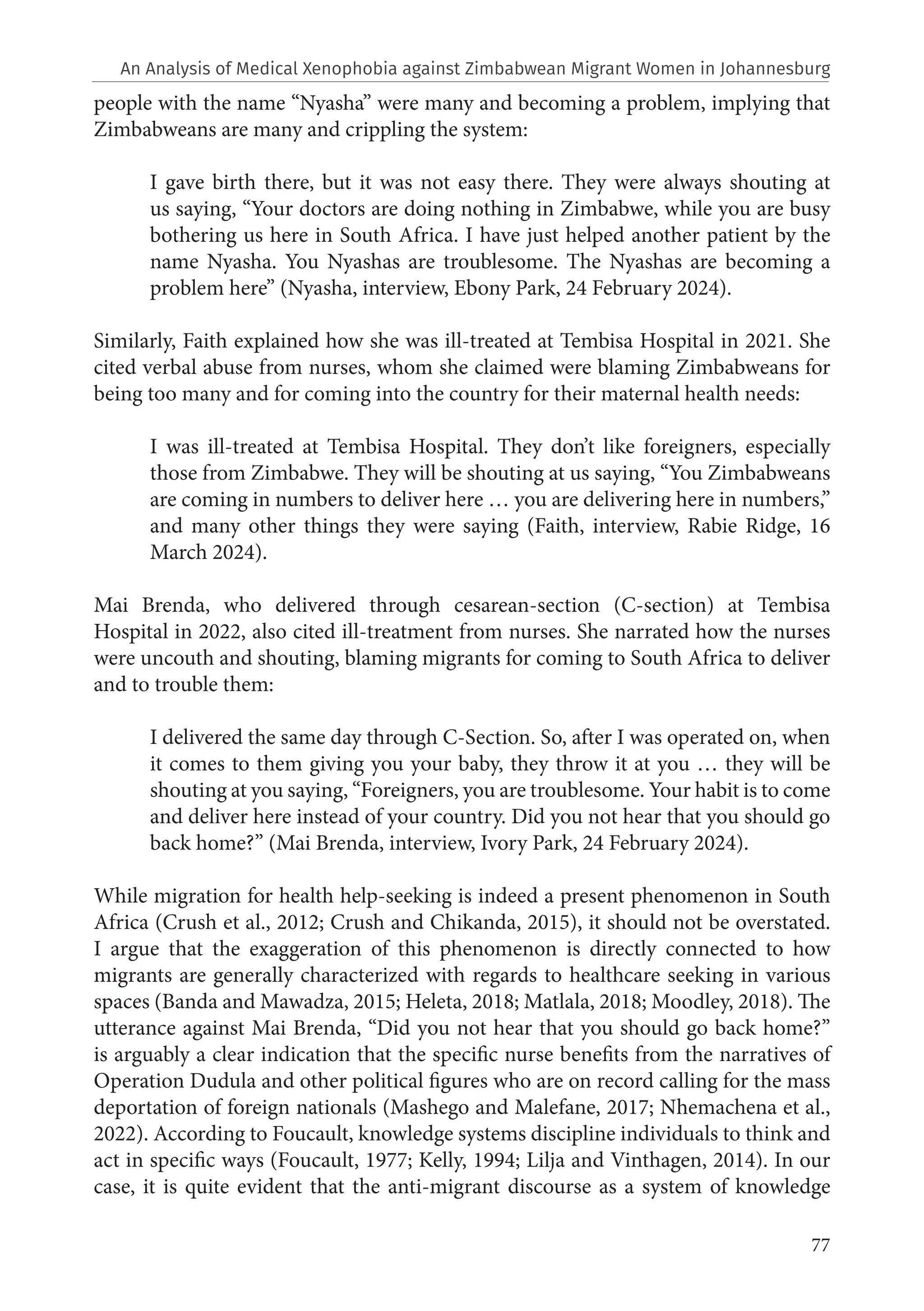 77
people with the name “Nyasha” were many and becoming a problem, implying that
Zimbabweans are many and crippling the system:
I gave birth there, but it was not easy there. They were always shouting at
us saying, “Your doctors are doing nothing in Zimbabwe, while you are busy
bothering us here in South Africa. I have just helped another patient by the
name Nyasha. You Nyashas are troublesome. The Nyashas are becoming a
problem here” (Nyasha, interview, Ebony Park, 24 February 2024).
Similarly, Faith explained how she was ill-treated at Tembisa Hospital in 2021. She
cited verbal abuse from nurses, whom she claimed were blaming Zimbabweans for
being too many and for coming into the country for their maternal health needs:
I was ill-treated at Tembisa Hospital. They don’t like foreigners, especially
those from Zimbabwe. They will be shouting at us saying, “You Zimbabweans
are coming in numbers to deliver here … you are delivering here in numbers,”
and many other things they were saying (Faith, interview, Rabie Ridge, 16
March 2024).
Mai Brenda, who delivered through cesarean-section (C-section) at Tembisa
Hospital in 2022, also cited ill-treatment from nurses. She narrated how the nurses
were uncouth and shouting, blaming migrants for coming to South Africa to deliver
and to trouble them:
I delivered the same day through C-Section. So, after I was operated on, when
it comes to them giving you your baby, they throw it at you … they will be
shouting at you saying, “Foreigners, you are troublesome. Your habit is to come
and deliver here instead of your country. Did you not hear that you should go
back home?” (Mai Brenda, interview, Ivory Park, 24 February 2024).
While migration for health help-seeking is indeed a present phenomenon in South
Africa (Crush et al., 2012; Crush and Chikanda, 2015), it should not be overstated.
I argue that the exaggeration of this phenomenon is directly connected to how
migrants are generally characterized with regards to healthcare seeking in various
spaces (Banda and Mawadza, 2015; Heleta, 2018; Matlala, 2018; Moodley, 2018). The
utterance against Mai Brenda, “Did you not hear that you should go back home?”
is arguably a clear indication that the specific nurse benefits from the narratives of
Operation Dudula and other political figures who are on record calling for the mass
deportation of foreign nationals (Mashego and Malefane, 2017; Nhemachena et al.,
2022). According to Foucault, knowledge systems discipline individuals to think and
act in specific ways (Foucault, 1977; Kelly, 1994; Lilja and Vinthagen, 2014). In our
case, it is quite evident that the anti-migrant discourse as a system of knowledge
An Analysis of Medical Xenophobia against Zimbabwean Migrant Women in Johannesburg
 