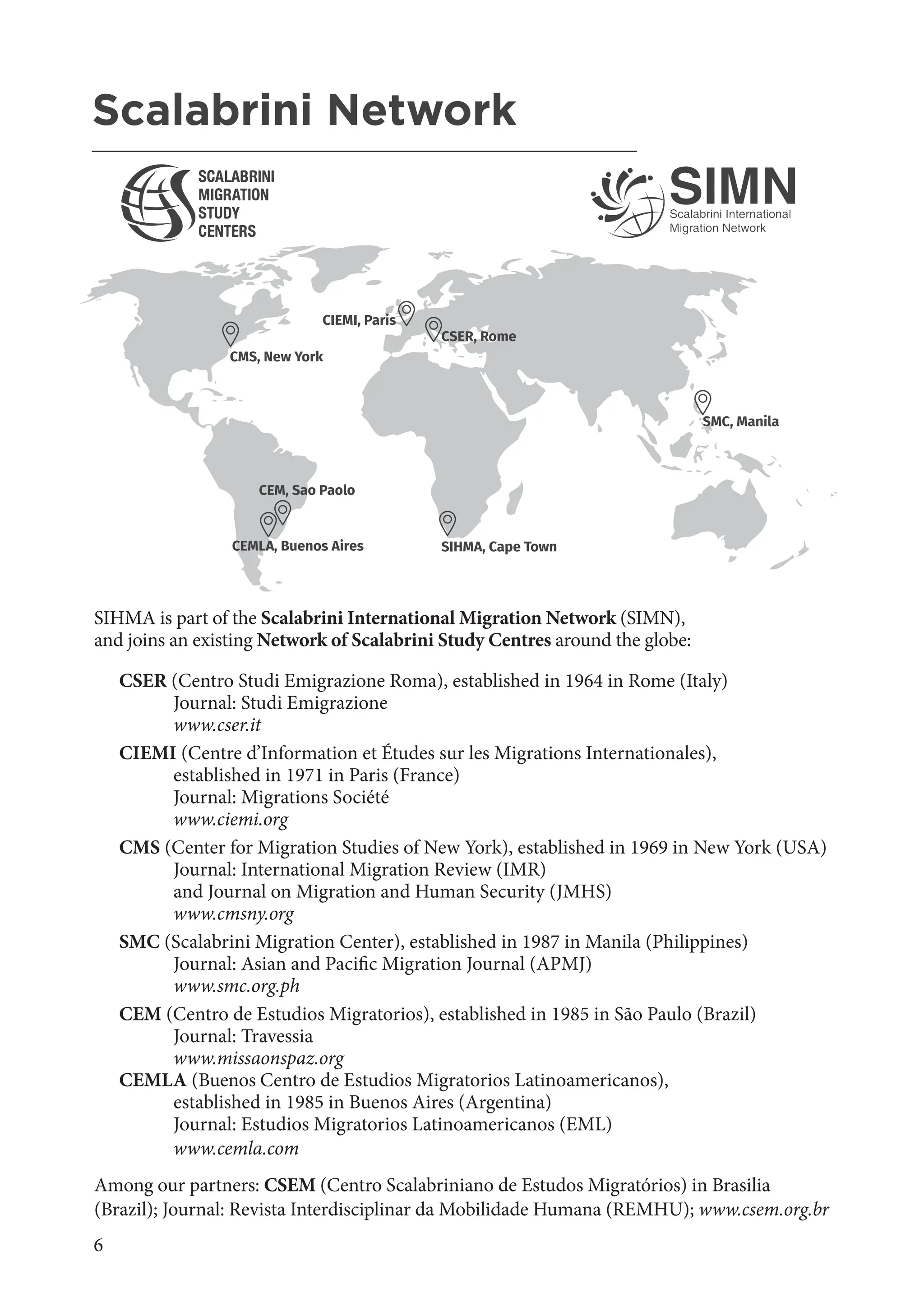 6
AHMR African Human Mobility Review - Volume 10 No
2, MAY-AUGUST 2024
SIHMA is part of the Scalabrini International Migration Network (SIMN),
and joins an existing Network of Scalabrini Study Centres around the globe:
CSER (Centro Studi Emigrazione Roma), established in 1964 in Rome (Italy)
Journal: Studi Emigrazione
www.cser.it
CIEMI (Centre d’Information et Études sur les Migrations Internationales),
established in 1971 in Paris (France)
Journal: Migrations Société
www.ciemi.org
CMS (Center for Migration Studies of New York), established in 1969 in New York (USA)
Journal: International Migration Review (IMR)
and Journal on Migration and Human Security (JMHS)
www.cmsny.org
SMC (Scalabrini Migration Center), established in 1987 in Manila (Philippines)
Journal: Asian and Pacific Migration Journal (APMJ)
www.smc.org.ph
CEM (Centro de Estudios Migratorios), established in 1985 in São Paulo (Brazil)
Journal: Travessia
www.missaonspaz.org
CEMLA (Buenos Centro de Estudios Migratorios Latinoamericanos),
established in 1985 in Buenos Aires (Argentina)
Journal: Estudios Migratorios Latinoamericanos (EML)
www.cemla.com
Among our partners: CSEM (Centro Scalabriniano de Estudos Migratórios) in Brasilia
(Brazil); Journal: Revista Interdisciplinar da Mobilidade Humana (REMHU); www.csem.org.br
CEMLA, Buenos Aires
CIEMI, Paris
SMC, Manila
CSER, Rome
CEM, Sao Paolo
CMS, New York
SIHMA, Cape Town
Scalabrini Network
_______________________________________________________
 