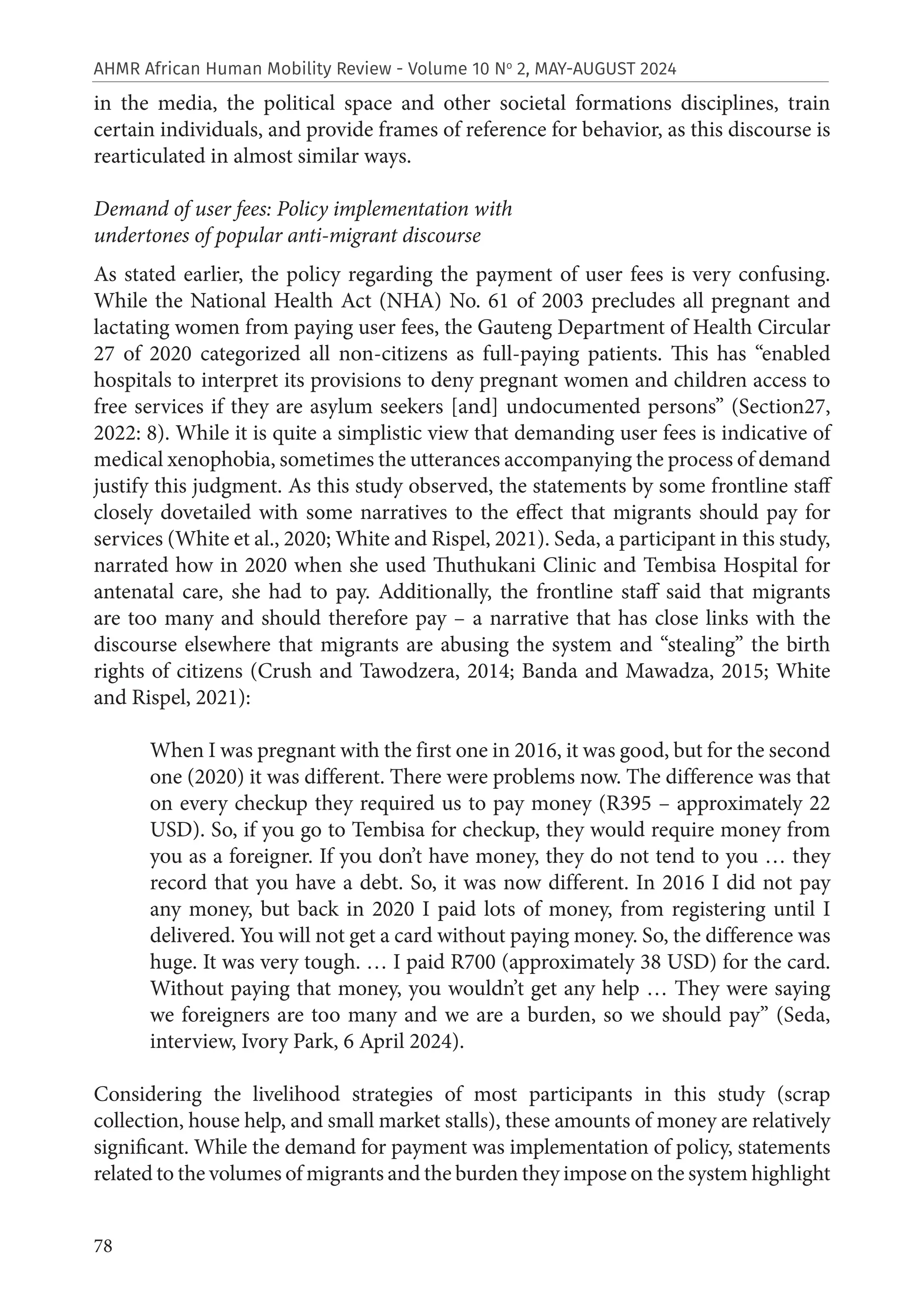 78
AHMR African Human Mobility Review - Volume 10 No
2, MAY-AUGUST 2024
in the media, the political space and other societal formations disciplines, train
certain individuals, and provide frames of reference for behavior, as this discourse is
rearticulated in almost similar ways.
Demand of user fees: Policy implementation with
undertones of popular anti-migrant discourse
As stated earlier, the policy regarding the payment of user fees is very confusing.
While the National Health Act (NHA) No. 61 of 2003 precludes all pregnant and
lactating women from paying user fees, the Gauteng Department of Health Circular
27 of 2020 categorized all non-citizens as full-paying patients. This has “enabled
hospitals to interpret its provisions to deny pregnant women and children access to
free services if they are asylum seekers [and] undocumented persons” (Section27,
2022: 8). While it is quite a simplistic view that demanding user fees is indicative of
medical xenophobia, sometimes the utterances accompanying the process of demand
justify this judgment. As this study observed, the statements by some frontline staff
closely dovetailed with some narratives to the effect that migrants should pay for
services (White et al., 2020; White and Rispel, 2021). Seda, a participant in this study,
narrated how in 2020 when she used Thuthukani Clinic and Tembisa Hospital for
antenatal care, she had to pay. Additionally, the frontline staff said that migrants
are too many and should therefore pay – a narrative that has close links with the
discourse elsewhere that migrants are abusing the system and “stealing” the birth
rights of citizens (Crush and Tawodzera, 2014; Banda and Mawadza, 2015; White
and Rispel, 2021):
When I was pregnant with the first one in 2016, it was good, but for the second
one (2020) it was different. There were problems now. The difference was that
on every checkup they required us to pay money (R395 – approximately 22
USD). So, if you go to Tembisa for checkup, they would require money from
you as a foreigner. If you don’t have money, they do not tend to you … they
record that you have a debt. So, it was now different. In 2016 I did not pay
any money, but back in 2020 I paid lots of money, from registering until I
delivered. You will not get a card without paying money. So, the difference was
huge. It was very tough. … I paid R700 (approximately 38 USD) for the card.
Without paying that money, you wouldn’t get any help … They were saying
we foreigners are too many and we are a burden, so we should pay” (Seda,
interview, Ivory Park, 6 April 2024).
Considering the livelihood strategies of most participants in this study (scrap
collection, house help, and small market stalls), these amounts of money are relatively
significant. While the demand for payment was implementation of policy, statements
related to the volumes of migrants and the burden they impose on the system highlight
 