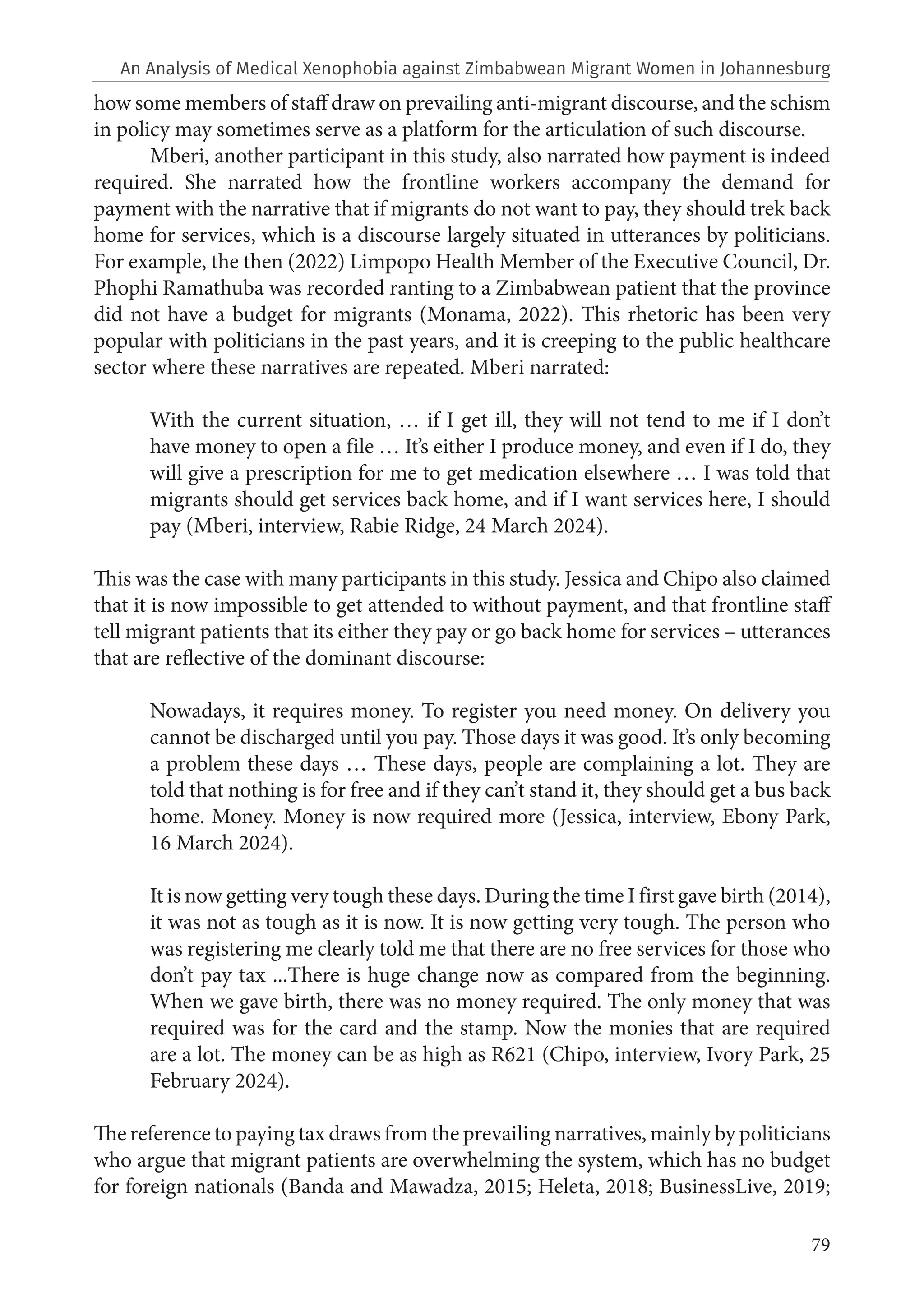 79
how some members of staff draw on prevailing anti-migrant discourse, and the schism
in policy may sometimes serve as a platform for the articulation of such discourse.
Mberi, another participant in this study, also narrated how payment is indeed
required. She narrated how the frontline workers accompany the demand for
payment with the narrative that if migrants do not want to pay, they should trek back
home for services, which is a discourse largely situated in utterances by politicians.
For example, the then (2022) Limpopo Health Member of the Executive Council, Dr.
Phophi Ramathuba was recorded ranting to a Zimbabwean patient that the province
did not have a budget for migrants (Monama, 2022). This rhetoric has been very
popular with politicians in the past years, and it is creeping to the public healthcare
sector where these narratives are repeated. Mberi narrated:
With the current situation, … if I get ill, they will not tend to me if I don’t
have money to open a file … It’s either I produce money, and even if I do, they
will give a prescription for me to get medication elsewhere … I was told that
migrants should get services back home, and if I want services here, I should
pay (Mberi, interview, Rabie Ridge, 24 March 2024).
This was the case with many participants in this study. Jessica and Chipo also claimed
that it is now impossible to get attended to without payment, and that frontline staff
tell migrant patients that its either they pay or go back home for services – utterances
that are reflective of the dominant discourse:
Nowadays, it requires money. To register you need money. On delivery you
cannot be discharged until you pay. Those days it was good. It’s only becoming
a problem these days … These days, people are complaining a lot. They are
told that nothing is for free and if they can’t stand it, they should get a bus back
home. Money. Money is now required more (Jessica, interview, Ebony Park,
16 March 2024).
It is now getting very tough these days. During the time I first gave birth (2014),
it was not as tough as it is now. It is now getting very tough. The person who
was registering me clearly told me that there are no free services for those who
don’t pay tax ...There is huge change now as compared from the beginning.
When we gave birth, there was no money required. The only money that was
required was for the card and the stamp. Now the monies that are required
are a lot. The money can be as high as R621 (Chipo, interview, Ivory Park, 25
February 2024).
The reference to paying tax draws from the prevailing narratives, mainly by politicians
who argue that migrant patients are overwhelming the system, which has no budget
for foreign nationals (Banda and Mawadza, 2015; Heleta, 2018; BusinessLive, 2019;
An Analysis of Medical Xenophobia against Zimbabwean Migrant Women in Johannesburg
 