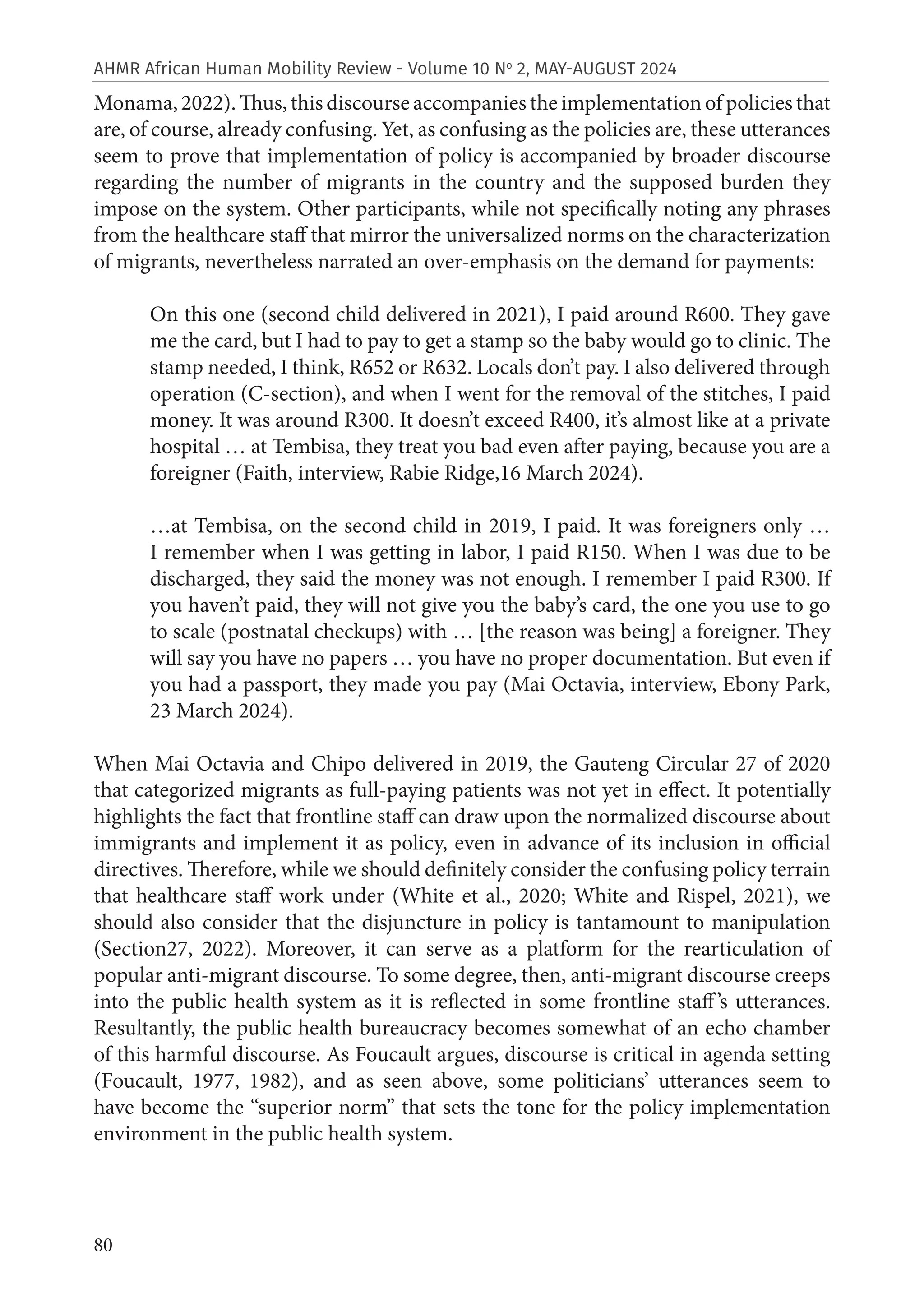 80
AHMR African Human Mobility Review - Volume 10 No
2, MAY-AUGUST 2024
Monama,2022).Thus,thisdiscourseaccompaniestheimplementationofpoliciesthat
are, of course, already confusing. Yet, as confusing as the policies are, these utterances
seem to prove that implementation of policy is accompanied by broader discourse
regarding the number of migrants in the country and the supposed burden they
impose on the system. Other participants, while not specifically noting any phrases
from the healthcare staff that mirror the universalized norms on the characterization
of migrants, nevertheless narrated an over-emphasis on the demand for payments:
On this one (second child delivered in 2021), I paid around R600. They gave
me the card, but I had to pay to get a stamp so the baby would go to clinic. The
stamp needed, I think, R652 or R632. Locals don’t pay. I also delivered through
operation (C-section), and when I went for the removal of the stitches, I paid
money. It was around R300. It doesn’t exceed R400, it’s almost like at a private
hospital … at Tembisa, they treat you bad even after paying, because you are a
foreigner (Faith, interview, Rabie Ridge,16 March 2024).
…at Tembisa, on the second child in 2019, I paid. It was foreigners only …
I remember when I was getting in labor, I paid R150. When I was due to be
discharged, they said the money was not enough. I remember I paid R300. If
you haven’t paid, they will not give you the baby’s card, the one you use to go
to scale (postnatal checkups) with … [the reason was being] a foreigner. They
will say you have no papers … you have no proper documentation. But even if
you had a passport, they made you pay (Mai Octavia, interview, Ebony Park,
23 March 2024).
When Mai Octavia and Chipo delivered in 2019, the Gauteng Circular 27 of 2020
that categorized migrants as full-paying patients was not yet in effect. It potentially
highlights the fact that frontline staff can draw upon the normalized discourse about
immigrants and implement it as policy, even in advance of its inclusion in official
directives. Therefore, while we should definitely consider the confusing policy terrain
that healthcare staff work under (White et al., 2020; White and Rispel, 2021), we
should also consider that the disjuncture in policy is tantamount to manipulation
(Section27, 2022). Moreover, it can serve as a platform for the rearticulation of
popular anti-migrant discourse. To some degree, then, anti-migrant discourse creeps
into the public health system as it is reflected in some frontline staff’s utterances.
Resultantly, the public health bureaucracy becomes somewhat of an echo chamber
of this harmful discourse. As Foucault argues, discourse is critical in agenda setting
(Foucault, 1977, 1982), and as seen above, some politicians’ utterances seem to
have become the “superior norm” that sets the tone for the policy implementation
environment in the public health system.
 