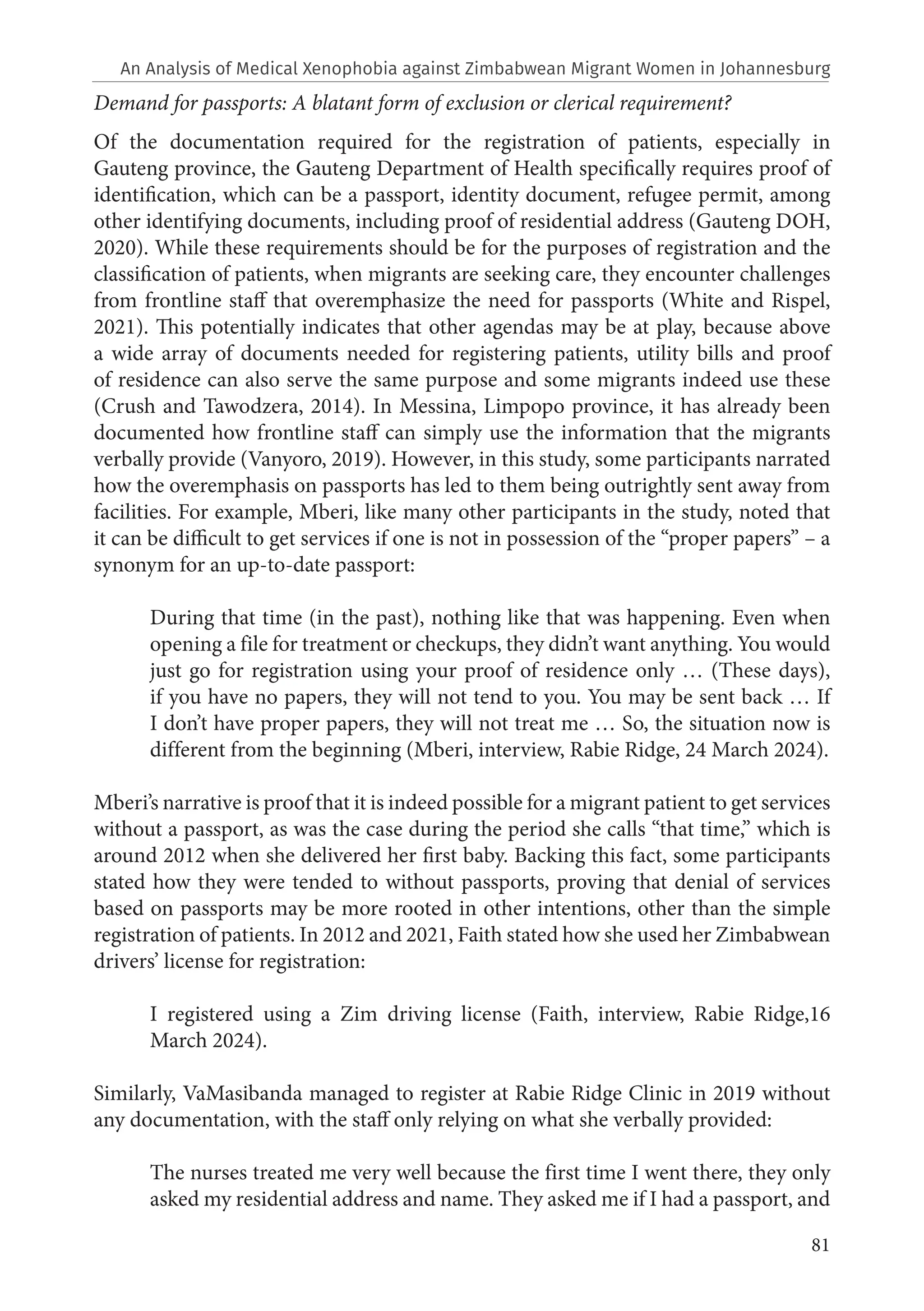 81
Demand for passports: A blatant form of exclusion or clerical requirement?
Of the documentation required for the registration of patients, especially in
Gauteng province, the Gauteng Department of Health specifically requires proof of
identification, which can be a passport, identity document, refugee permit, among
other identifying documents, including proof of residential address (Gauteng DOH,
2020). While these requirements should be for the purposes of registration and the
classification of patients, when migrants are seeking care, they encounter challenges
from frontline staff that overemphasize the need for passports (White and Rispel,
2021). This potentially indicates that other agendas may be at play, because above
a wide array of documents needed for registering patients, utility bills and proof
of residence can also serve the same purpose and some migrants indeed use these
(Crush and Tawodzera, 2014). In Messina, Limpopo province, it has already been
documented how frontline staff can simply use the information that the migrants
verbally provide (Vanyoro, 2019). However, in this study, some participants narrated
how the overemphasis on passports has led to them being outrightly sent away from
facilities. For example, Mberi, like many other participants in the study, noted that
it can be difficult to get services if one is not in possession of the “proper papers” – a
synonym for an up-to-date passport:
During that time (in the past), nothing like that was happening. Even when
opening a file for treatment or checkups, they didn’t want anything. You would
just go for registration using your proof of residence only … (These days),
if you have no papers, they will not tend to you. You may be sent back … If
I don’t have proper papers, they will not treat me … So, the situation now is
different from the beginning (Mberi, interview, Rabie Ridge, 24 March 2024).
Mberi’s narrative is proof that it is indeed possible for a migrant patient to get services
without a passport, as was the case during the period she calls “that time,” which is
around 2012 when she delivered her first baby. Backing this fact, some participants
stated how they were tended to without passports, proving that denial of services
based on passports may be more rooted in other intentions, other than the simple
registration of patients. In 2012 and 2021, Faith stated how she used her Zimbabwean
drivers’ license for registration:
I registered using a Zim driving license (Faith, interview, Rabie Ridge,16
March 2024).
Similarly, VaMasibanda managed to register at Rabie Ridge Clinic in 2019 without
any documentation, with the staff only relying on what she verbally provided:
The nurses treated me very well because the first time I went there, they only
asked my residential address and name. They asked me if I had a passport, and
An Analysis of Medical Xenophobia against Zimbabwean Migrant Women in Johannesburg
 