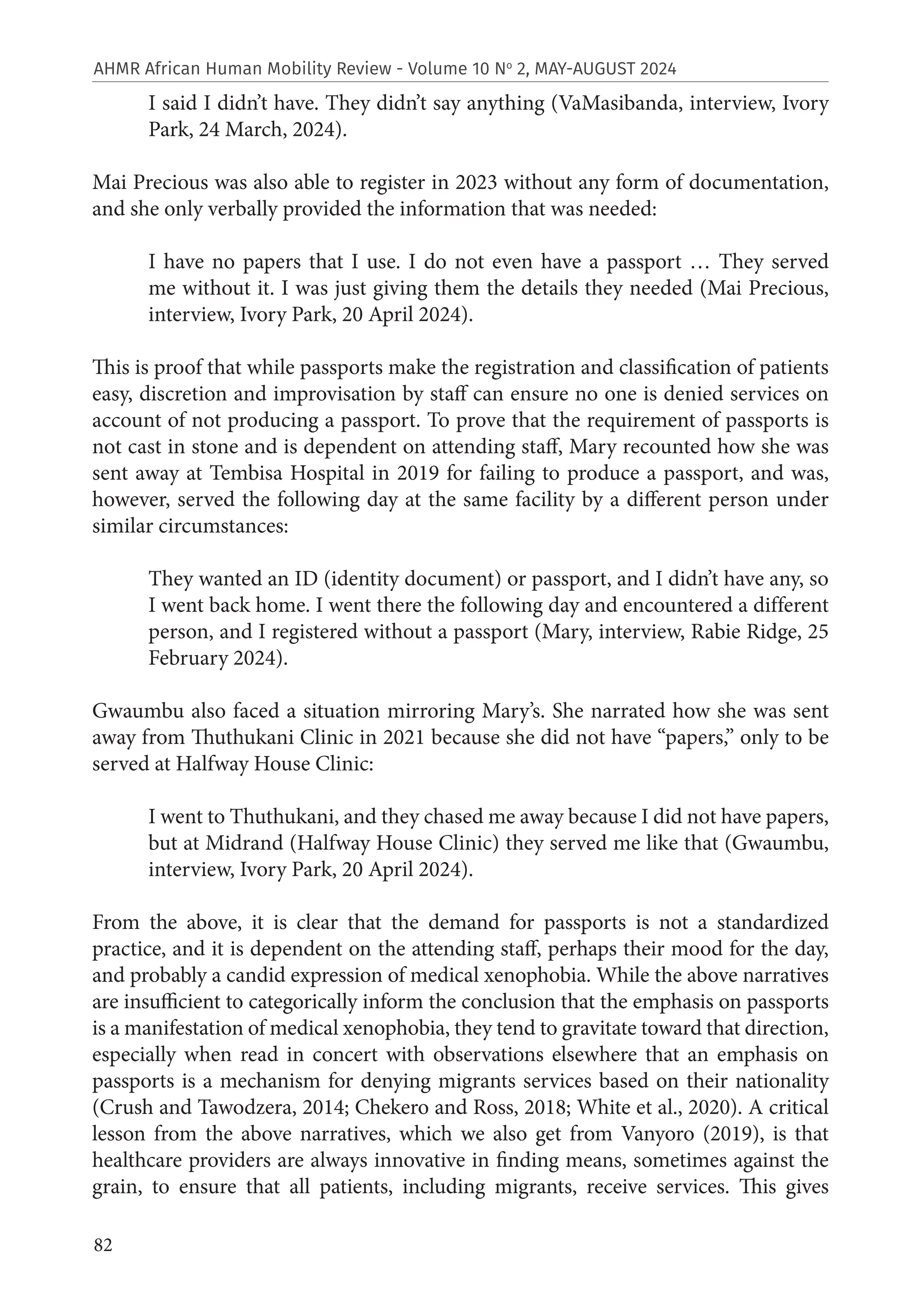 82
AHMR African Human Mobility Review - Volume 10 No
2, MAY-AUGUST 2024
I said I didn’t have. They didn’t say anything (VaMasibanda, interview, Ivory
Park, 24 March, 2024).
Mai Precious was also able to register in 2023 without any form of documentation,
and she only verbally provided the information that was needed:
I have no papers that I use. I do not even have a passport … They served
me without it. I was just giving them the details they needed (Mai Precious,
interview, Ivory Park, 20 April 2024).
This is proof that while passports make the registration and classification of patients
easy, discretion and improvisation by staff can ensure no one is denied services on
account of not producing a passport. To prove that the requirement of passports is
not cast in stone and is dependent on attending staff, Mary recounted how she was
sent away at Tembisa Hospital in 2019 for failing to produce a passport, and was,
however, served the following day at the same facility by a different person under
similar circumstances:
They wanted an ID (identity document) or passport, and I didn’t have any, so
I went back home. I went there the following day and encountered a different
person, and I registered without a passport (Mary, interview, Rabie Ridge, 25
February 2024).
Gwaumbu also faced a situation mirroring Mary’s. She narrated how she was sent
away from Thuthukani Clinic in 2021 because she did not have “papers,” only to be
served at Halfway House Clinic:
I went to Thuthukani, and they chased me away because I did not have papers,
but at Midrand (Halfway House Clinic) they served me like that (Gwaumbu,
interview, Ivory Park, 20 April 2024).
From the above, it is clear that the demand for passports is not a standardized
practice, and it is dependent on the attending staff, perhaps their mood for the day,
and probably a candid expression of medical xenophobia. While the above narratives
are insufficient to categorically inform the conclusion that the emphasis on passports
is a manifestation of medical xenophobia, they tend to gravitate toward that direction,
especially when read in concert with observations elsewhere that an emphasis on
passports is a mechanism for denying migrants services based on their nationality
(Crush and Tawodzera, 2014; Chekero and Ross, 2018; White et al., 2020). A critical
lesson from the above narratives, which we also get from Vanyoro (2019), is that
healthcare providers are always innovative in finding means, sometimes against the
grain, to ensure that all patients, including migrants, receive services. This gives
 