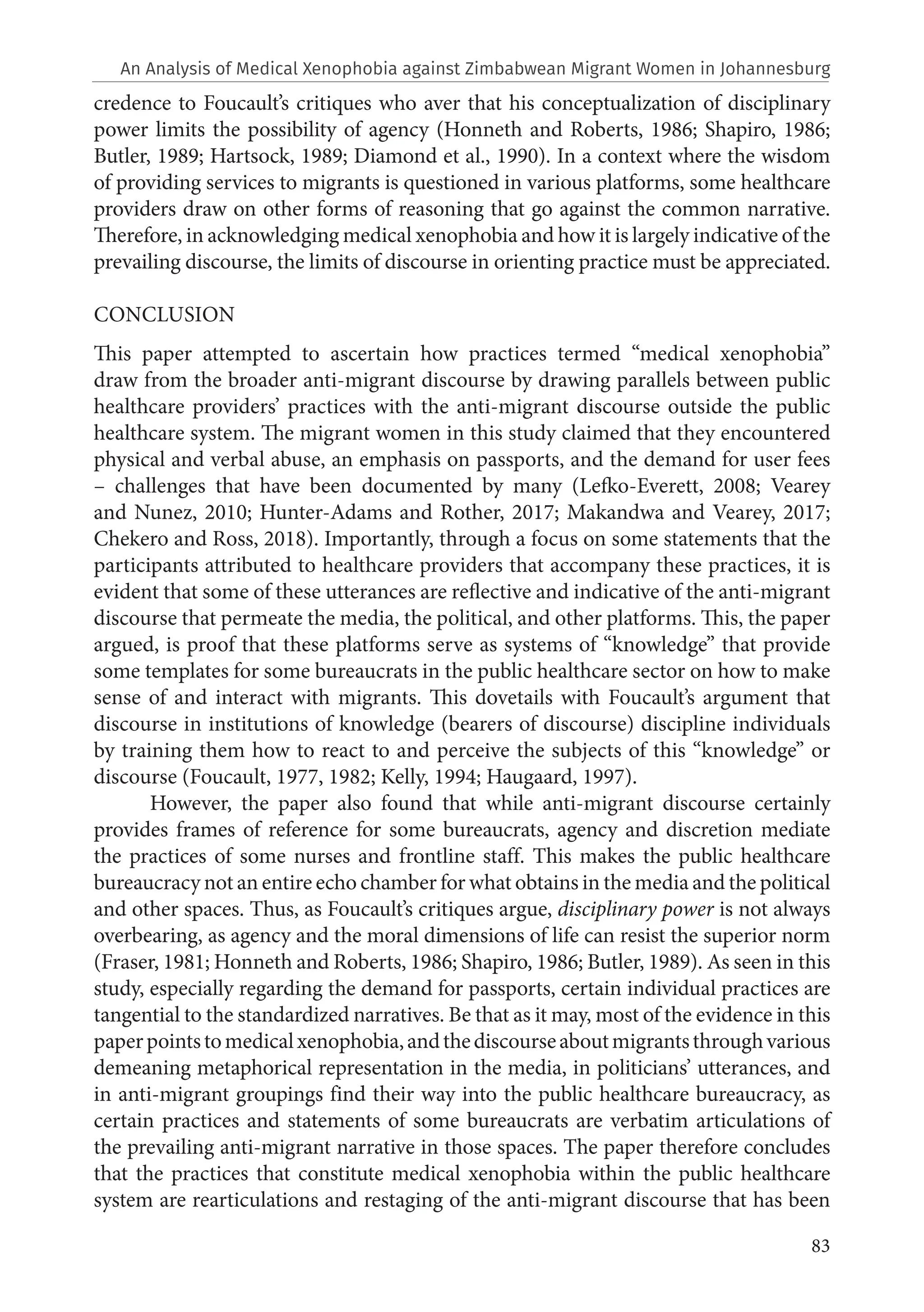 83
credence to Foucault’s critiques who aver that his conceptualization of disciplinary
power limits the possibility of agency (Honneth and Roberts, 1986; Shapiro, 1986;
Butler, 1989; Hartsock, 1989; Diamond et al., 1990). In a context where the wisdom
of providing services to migrants is questioned in various platforms, some healthcare
providers draw on other forms of reasoning that go against the common narrative.
Therefore, in acknowledging medical xenophobia and how it is largely indicative of the
prevailing discourse, the limits of discourse in orienting practice must be appreciated.
CONCLUSION
This paper attempted to ascertain how practices termed “medical xenophobia”
draw from the broader anti-migrant discourse by drawing parallels between public
healthcare providers’ practices with the anti-migrant discourse outside the public
healthcare system. The migrant women in this study claimed that they encountered
physical and verbal abuse, an emphasis on passports, and the demand for user fees
– challenges that have been documented by many (Lefko-Everett, 2008; Vearey
and Nunez, 2010; Hunter-Adams and Rother, 2017; Makandwa and Vearey, 2017;
Chekero and Ross, 2018). Importantly, through a focus on some statements that the
participants attributed to healthcare providers that accompany these practices, it is
evident that some of these utterances are reflective and indicative of the anti-migrant
discourse that permeate the media, the political, and other platforms. This, the paper
argued, is proof that these platforms serve as systems of “knowledge” that provide
some templates for some bureaucrats in the public healthcare sector on how to make
sense of and interact with migrants. This dovetails with Foucault’s argument that
discourse in institutions of knowledge (bearers of discourse) discipline individuals
by training them how to react to and perceive the subjects of this “knowledge” or
discourse (Foucault, 1977, 1982; Kelly, 1994; Haugaard, 1997).
However, the paper also found that while anti-migrant discourse certainly
provides frames of reference for some bureaucrats, agency and discretion mediate
the practices of some nurses and frontline staff. This makes the public healthcare
bureaucracy not an entire echo chamber for what obtains in the media and the political
and other spaces. Thus, as Foucault’s critiques argue, disciplinary power is not always
overbearing, as agency and the moral dimensions of life can resist the superior norm
(Fraser, 1981; Honneth and Roberts, 1986; Shapiro, 1986; Butler, 1989). As seen in this
study, especially regarding the demand for passports, certain individual practices are
tangential to the standardized narratives. Be that as it may, most of the evidence in this
paperpointstomedicalxenophobia,andthediscourseaboutmigrantsthroughvarious
demeaning metaphorical representation in the media, in politicians’ utterances, and
in anti-migrant groupings find their way into the public healthcare bureaucracy, as
certain practices and statements of some bureaucrats are verbatim articulations of
the prevailing anti-migrant narrative in those spaces. The paper therefore concludes
that the practices that constitute medical xenophobia within the public healthcare
system are rearticulations and restaging of the anti-migrant discourse that has been
An Analysis of Medical Xenophobia against Zimbabwean Migrant Women in Johannesburg
 